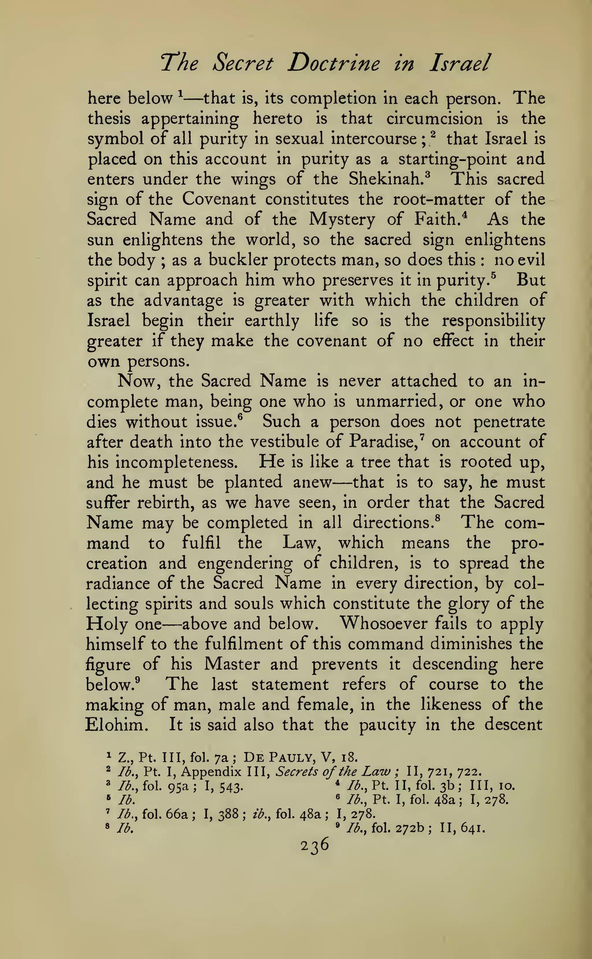 T'he Secret

Doctrine in Israel

—

here below ^
that is, its completion in each person. The
thesis appertaining hereto is that circumcision is the
symbol of all purity in sexual intercourse ; ^ that Israel is
placed on this account in purity as a starting-point and
enters under the wings of the Shekinah.^
This sacred
sign of the Covenant constitutes the root-matter of the

Sacred Name and of the Mystery of Faith. ^ As the
sun enlightens the world, so the sacred sign enlightens
the body ; as a buckler protects man, so does this no evil
spirit can approach him who preserves it in purity.^
But
as the advantage is greater with which the children of
Israel begin their earthly life so is the responsibility
greater if they make the covenant of no effect in their
:

own persons.
Now, the

Sacred Name is never attached to an incomplete man, being one who is unmarried, or one who
Such a person does not penetrate
dies without issue.^
after death into the vestibule of Paradise,^ on account of
He is like a tree that is rooted up,
his incompleteness.
and he must be planted anew that is to say, he must
suffer rebirth, as we have seen, in order that the Sacred
Name may be completed in all directions.^ The command to fulfil the Law, which means the procreation and engendering of children, is to spread the
radiance of the Sacred Name in every direction, by collecting spirits and souls which constitute the glory of the
Holy one above and below. Whosoever fails to apply
himself to the fulfilment of this command diminishes the
figure of his Master and prevents it descending here
The last statement refers of course to the
below.^
making of man, male and female, in the likeness of the
Elohim. It is said also that the paucity in the descent

—

—

^

Z., Pt. Ill, fol.

^

Ib,y Pt. I,

«

/<^., fol.

»

7a

De

Pauly, V,

Id.

'

lb., fol.

8

;

Appendix

95a

III, Secrets

i8.

of the

Law

;

II, 721, 722.

66a

*

1,543.

388

48a

lb.

;

I,

;

ib., fol.

;

/^., Pt. II, fol.

^

;

lb., Pt. I, fol.

I,
»

236

3b; 111,10.
48a; 1,278.

278.
/<^., fol.

272b; 11,641.

 