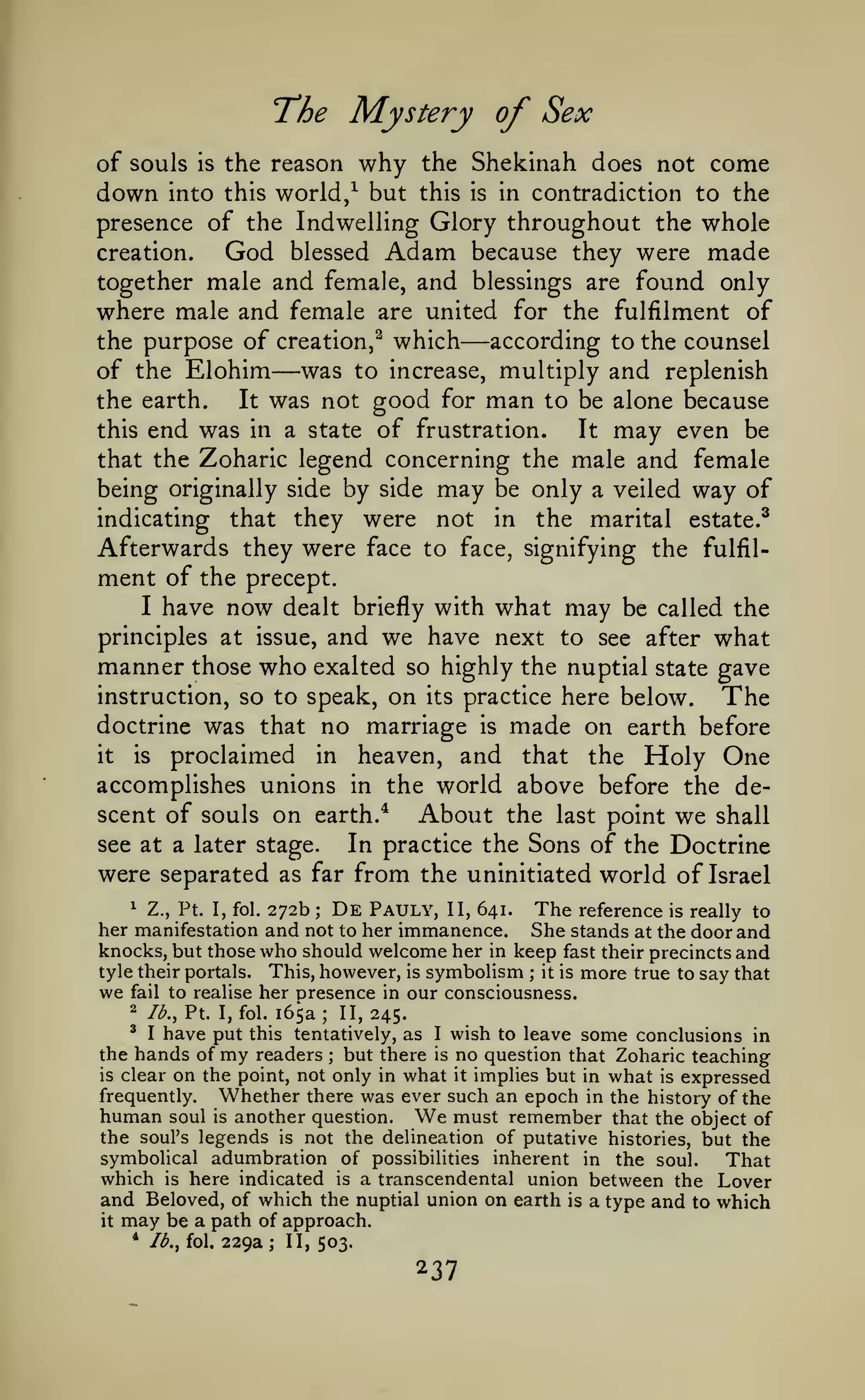 The Mystery of Sex
of souls

down

is

the reason

why

world/ but

into this

the Shekinah does not
this

is

come

in contradiction to

the

presence of the Indwelling Glory throughout the whole
creation.
God blessed Adam because they were made
together male and female, and blessings are found only
where male and female are united for the fulfilment of
according to the counsel
the purpose of creation,^ which
of the Elohim was to increase, multiply and replenish
the earth.
It was not good for man to be alone because
this end was in a state of frustration.
It may even be
that the Zoharic legend concerning the male and female
being originally side by side may be only a veiled way of
indicating that they were not in the marital estate.^
Afterwards they were face to face, signifying the fulfilment of the precept.
I have now dealt briefly with what may be called the
principles at issue, and we have next to see after what
manner those who exalted so highly the nuptial state gave
instruction, so to speak, on its practice here below.
The
doctrine was that no marriage is made on earth before
it
is
proclaimed in heaven, and that the Holy One
accomplishes unions in the world above before the descent of souls on earth.*
About the last point we shall
see at a later stage.
In practice the Sons of the Doctrine
were separated as far from the uninitiated world of Israel

—

—

1 Z., Pt I, fol. 272b
De Pauly, II, 641. The reference is really to
her manifestation and not to her immanence. She stands at the door and
knocks, but those who should welcome her in keep fast their precincts and
tyle their portals. This, however, is symbolism ; it is more true to say that
we fail to realise her presence in our consciousness.
2 lb., Pt. I, fol. 165a; II, 245.
' I have put this tentatively, as I wish to leave some conclusions
in
the hands of my readers but there is no question that Zoharic teaching
is clear on the point, not only in what it implies but in what is expressed
frequently.
Whether there was ever such an epoch in the history of the
human soul is another question.
must remember that the object of
the soul's legends is not the delineation of putative histories, but the
symbolical adumbration of possibilities inherent in the soul.
That
which is here indicated is a transcendental union between the Lover
and Beloved, of which the nuptial union on earth is a type and to which
it may be a path of approach.
;

;

We

*

Ib.^ fol,

229a;

II, 503.

 
