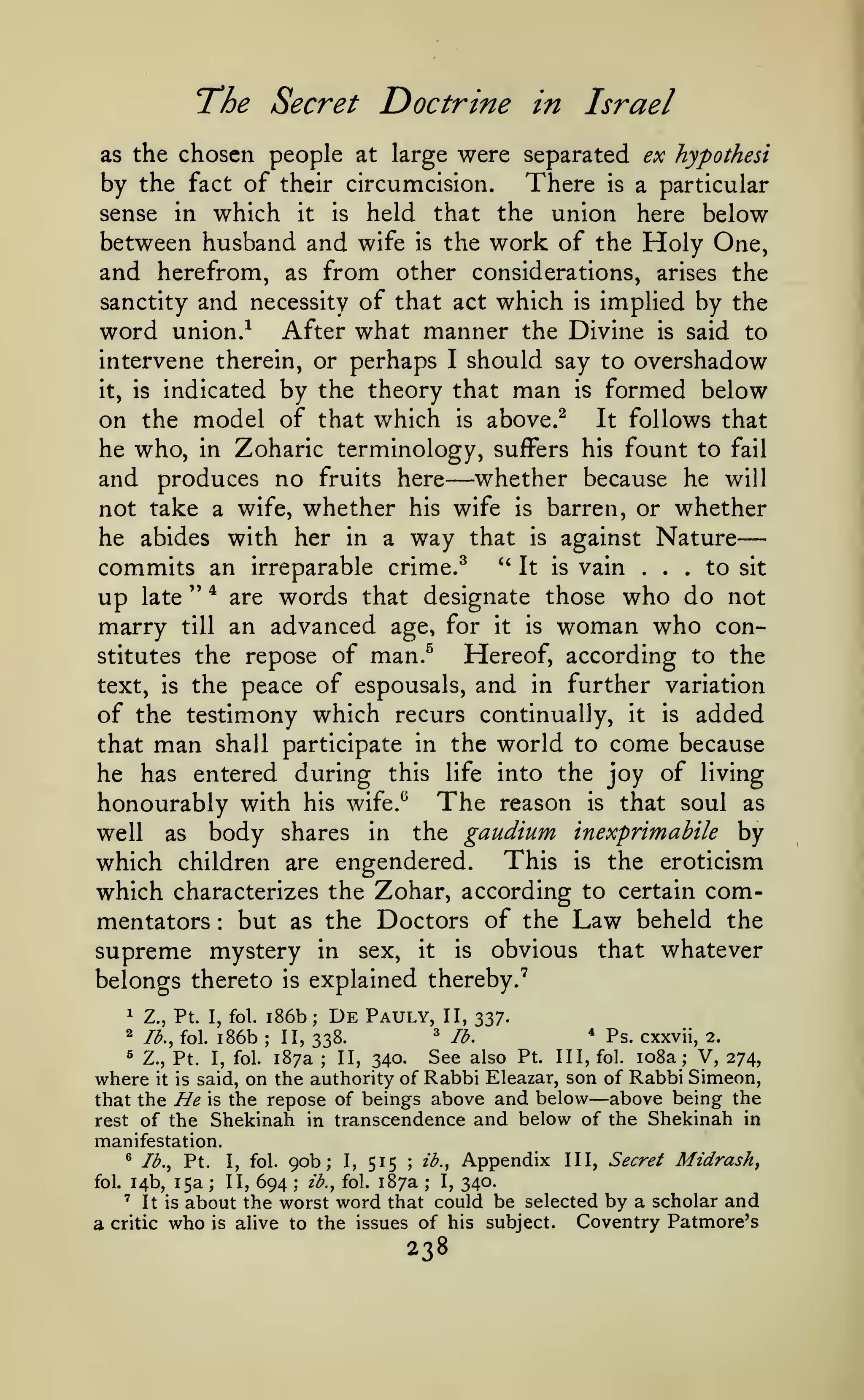 —
The Secret Doctrine

in

Israel

chosen people at large were separated ex hypothesi
by the fact of their circumcision. There is a particular
sense in which it is held that the union here below
between husband and wife is the work of the Holy One,
and herefrom, as from other considerations, arises the
sanctity and necessity of that act which is implied by the
word union/ After what manner the Divine is said to
intervene therein, or perhaps I should say to overshadow
it, is indicated by the theory that man is formed below
on the model of that which is above.^ It follows that
he who, in Zoharic terminology, suffers his fount to fail
and produces no fruits here whether because he will
not take a wife, whether his wife is barren, or whether
he abides with her in a way that is against Nature
commits an irreparable crime.^ " It is vain ... to sit
up late " ^ are words that designate those who do not
marry till an advanced age, for it is woman who conHereof, according to the
stitutes the repose of man.^
text, is the peace of espousals, and in further variation
of the testimony which recurs continually, it is added
that man shall participate in the world to come because
he has entered during this life into the joy of living
honourably with his wife.^ The reason is that soul as
well as body shares in the gaudium inexprimabile by
which children are engendered. This is the eroticism
which characterizes the Zohar, according to certain commentators but as the Doctors of the Law beheld the
supreme mystery in sex, it is obvious that whatever
belongs thereto is explained thereby."^
as the

—

:

1

Z., Pt. I, fol.

2

lb., fol.

i86b

i86b;
;

De Pauly,

II, 337.

^

II, 338.

*

II?.

Ps. cxxvii,

2.

V, 274,
Rabbi Eleazar, son of Rabbi Simeon,
where it
that the He is the repose of beings above and below above being the
rest of the Shekinah in transcendence and below of the Shekinah in
« Z.,

See also

Pt. I, fol. 187a ; II, 340.
is said, on the authority of

Pt.

Ill, fol.

io8a

;

—

manifestation.
lb., Pt. I, fol. 90b;
ib.,
14b, 15a ; II, 694

®

fol.

:

'

a

It is

critic

I,

515

fol.

;

187a

ib.,
;

I,

Appendix

III, Secret

Midrashy

340.

about the worst word that could be selected by a scholar and
Coventry Patmore's
is alive to the issues of his subject.

who

238

 