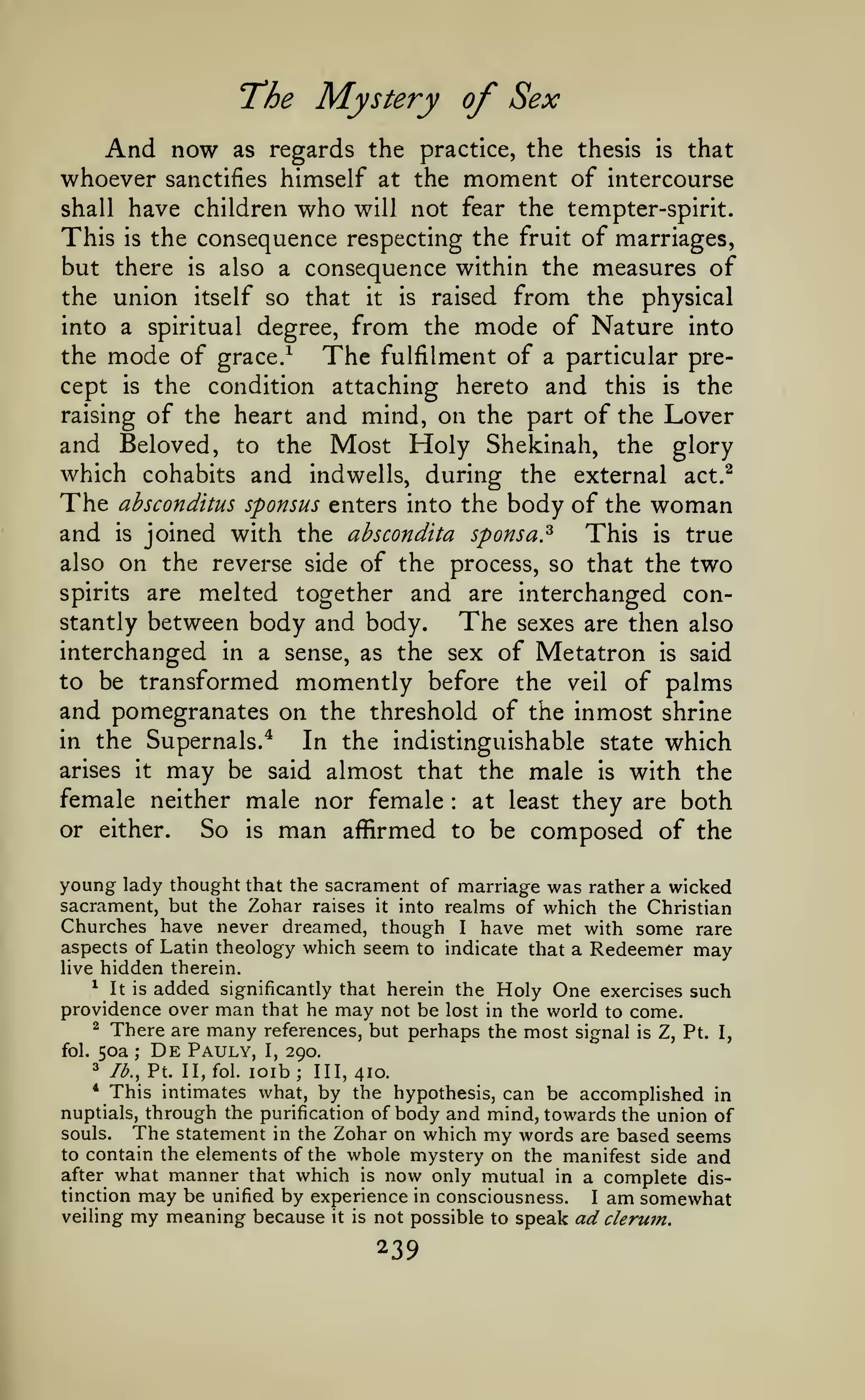 The Mystery of Sex
And now

as regards the practice, the thesis

is

that

himself at the moment of intercourse
shall have children who will not fear the tempter-spirit.
This is the consequence respecting the fruit of marriages,
but there is also a consequence within the measures of
the union itself so that it is raised from the physical
into a spiritual degree, from the mode of Nature into
the mode of grace/
The fulfilment of a particular precept is the condition attaching hereto and this is the
raising of the heart and mind, on the part of the Lover
and Beloved, to the Most Holy Shekinah, the glory
which cohabits and indwells, during the external act.^
The ahsconditus sponsus enters into the body of the woman
and is joined with the abscondita sponsa.^ This is true
also on the reverse side of the process, so that the two
spirits are melted together and are interchanged constantly between body and body.
The sexes are then also
interchanged in a sense, as the sex of Metatron is said
to be transformed momently before the veil of palms
and pomegranates on the threshold of the inmost shrine
in the Supernals.^
In the indistinguishable state which
arises it may be said almost that the male is with the
female neither male nor female at least they are both
or either.
So is man affirmed to be composed of the

whoever

sanctifies

:

young lady thought

that the sacrament of marriage was rather a wicked
sacrament, but the Zohar raises it into realms of which the Christian
Churches have never dreamed, though I have met with some rare
aspects of Latin theology which seem to indicate that a Redeemer may

hidden therein.

live
^

It is

added

significantly that herein the

man that he may not be lost
many references, but perhaps

providence over

There are
50a De Pauly,

2

fol.

;

I,

Holy One exercises such
in the

world to come.

the most signal

is

Z, Pt.

I,

290.

lb., Pt. II, fol. loib; 111,410.
This intimates what, by the hypothesis, can be accomplished in
nuptials, through the purification of body and mind, towards the union of
souls.
The statement in the Zohar on which my words are based seems
to contain the elements of the whole mystery on the manifest side and
after what manner that which is now only mutual in a complete distinction may be unified by experience in consciousness.
I am somewhat
veiling my meaning because it is not possible to speak ad clerwn.
3
*

239

 