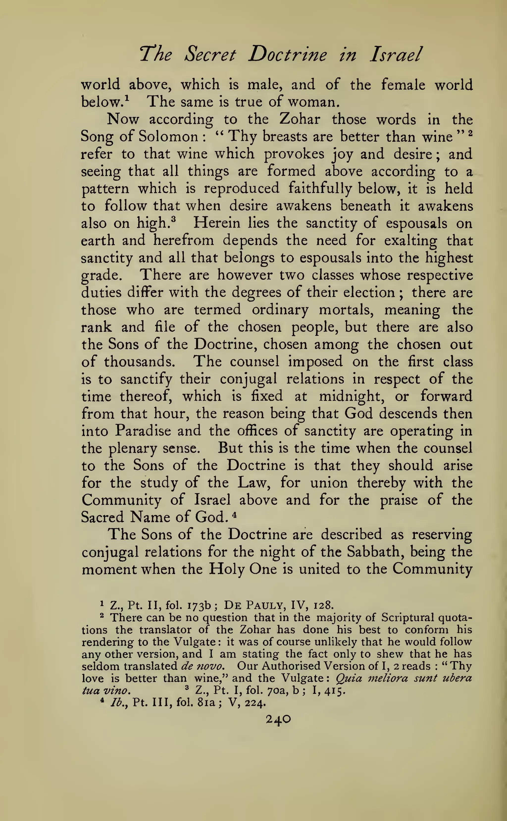 "The Secret

Doctrine in Israel

world above, which is male, and of the female world
The same is true of woman.
below.
Now according to the Zohar those words in the
Song of Solomon ** Thy breasts are better than wine '' ^
refer to that wine which provokes joy and desire
and
seeing that all things are formed above according to a
pattern which is reproduced faithfully below, it is held
to follow that when desire awakens beneath it awakens
Herein lies the sanctity of espousals on
also on high.^
earth and herefrom depends the need for exalting that
sanctity and all that belongs to espousals into the highest
There are however two classes whose respective
grade.
there are
duties differ with the degrees of their election
those who are termed ordinary mortals, meaning the
rank and file of the chosen people, but there are also
the Sons of the Doctrine, chosen among the chosen out
of thousands. The counsel imposed on the first class
is to sanctify their conjugal relations in respect of the
time thereof, which is fixed at midnight, or forward
from that hour, the reason being that God descends then
into Paradise and the offices of sanctity are operating in
But this is the time when the counsel
the plenary sense.
-^

:

;

;

to the Sons of the Doctrine is that they should arise
for the study of the Law, for union thereby with the

Community of

above and for the praise of the

Israel

Name

*

of God.
The Sons of the Doctrine are described as reserving
conjugal relations for the night of the Sabbath, being the

Sacred

moment when

the

Holy One

is

united to the

Community

Z., Pt. II, fol. 173b; De Pauly, IV, 128.
There can be no question that in the majority of Scriptural quotations the translator of the Zohar has done his best to conform his
rendering to the Vulgate: it was of course unlikely that he would follow
any other version, and I am stating the fact only to shew that he has
seldom translated de novo. Our Authorised Version of I, 2 reads " Thy
love is better than wine," and the Vulgate Quia meliora sunt ubera
^ Z., Pt. I, fol. 70a, b
I, 415.
tua vino.
1

^

:

:

;

*

Ib.,Y.. Ill, fol.

8ia; V, 224.

240

 