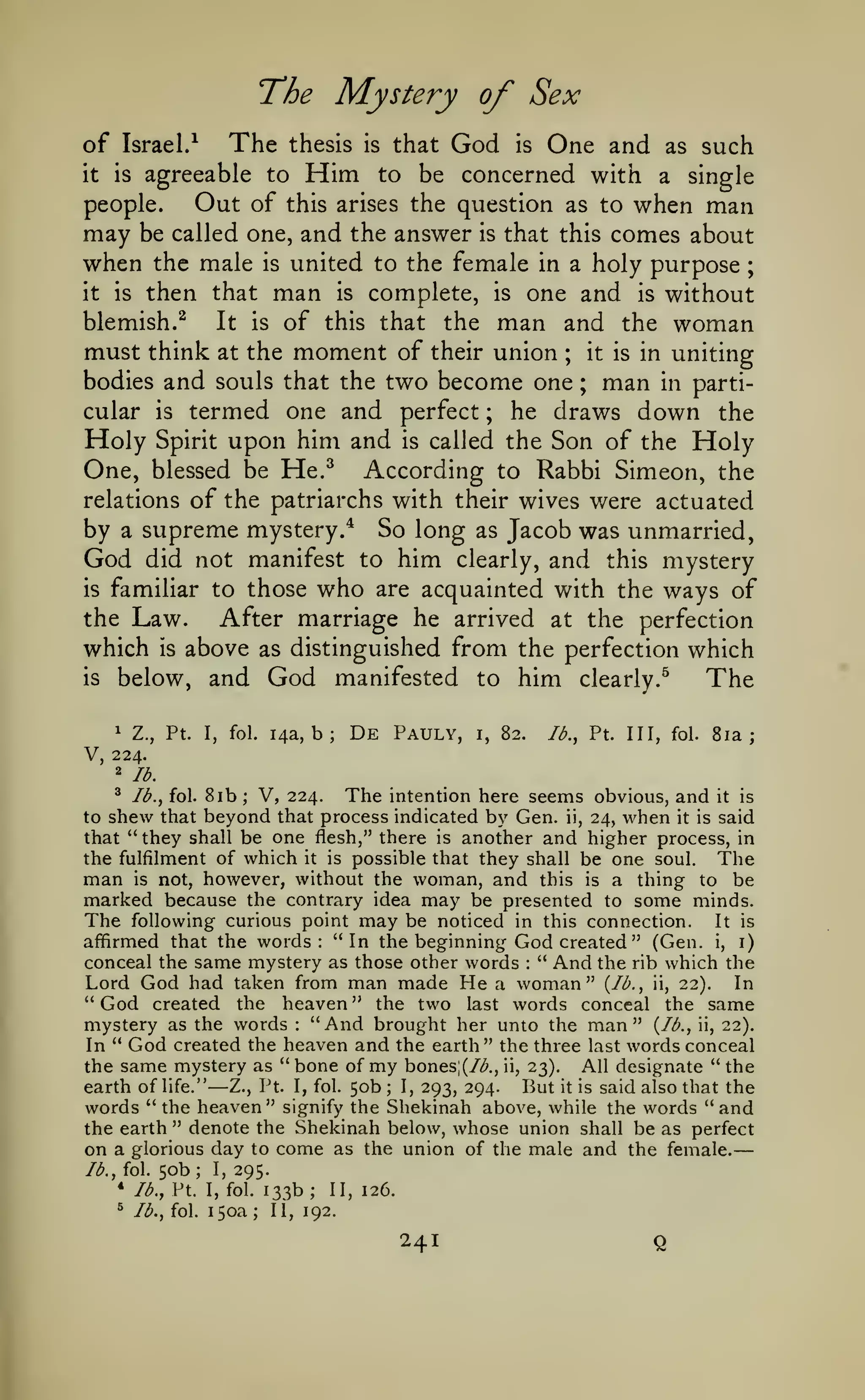 —
The Mystery of Sex
The

of Israel/

thesis

Him

that

is

God

is

One and

as

such

be concerned with a single
people.
Out of this arises the question as to when man
may be called one, and the answer is that this comes about
when the male is united to the female in a holy purpose ;
it is then that man is complete, is one and is without
blemish.^
It is of this that the man and the woman
must think at the moment of their union ; it is in uniting
bodies and souls that the two become one ; man in particular is termed one and perfect ; he draws down the
Holy Spirit upon him and is called the Son of the Holy
One, blessed be He.^ According to Rabbi Simeon, the
relations of the patriarchs with their wives were actuated
by a supreme mystery.* So long as Jacob was unmarried,
God did not manifest to him clearly, and this mystery
is familiar to those who are acquainted with the ways of
the Law.
After marriage he arrived at the perfection
which is above as distinguished from the perfection which
is below, and God
manifested to him clearly.^
The
it

is

1

agreeable to

Z.,

Pt.

I,

fol.

14a,

b;

to

De Pauly,

I,

82.

lb.,

Pt.

Ill, fol.

8ia

;

V, 224.
2

lb.

8ib V, 224. The intention here seems obvious, and it is
to shew that beyond that process indicated by Gen. ii, 24, when it is said
that "they shall be one flesh," there is another and higher process, in
the fulfilment of which it is possible that they shall be one soul. The
man is not, however, without the woman, and this is a thing to be
*

Ib.j fol.

;

marked because the contrary idea may be presented to some minds.
The following curious point may be noticed in this connection. It is
affirmed that the words: "In the beginning God created " (Gen. i, i)
conceal the same mystery as those other words " And the rib which the
Lord God had taken from man made He a woman" {lb., ii, 22). In
" God created the heaven " the two last words conceal the same
:

mystery as the words "And brought her unto the man" {lb., ii, 22).
In " God created the heaven and the earth" the three last words conceal
the same mystery as " bone of my bones;(/Z'., ii, 23). All designate " the
earth of life."
I, 293, 294.
But it is said also that the
Z., Pt. I, fol. 50b
words "the heaven" signify the Shekinah above, while the words "and
the earth " denote the Shekinah below, whose union shall be as perfect
on a glorious day to come as the union of the male and the female.
lb., fol. 50b; I, 295.
* lb., Pt. I, fol. 133b; II, 126.
:

—

^

lb., fol.

150a;

;

II, 192.

241

Q

 