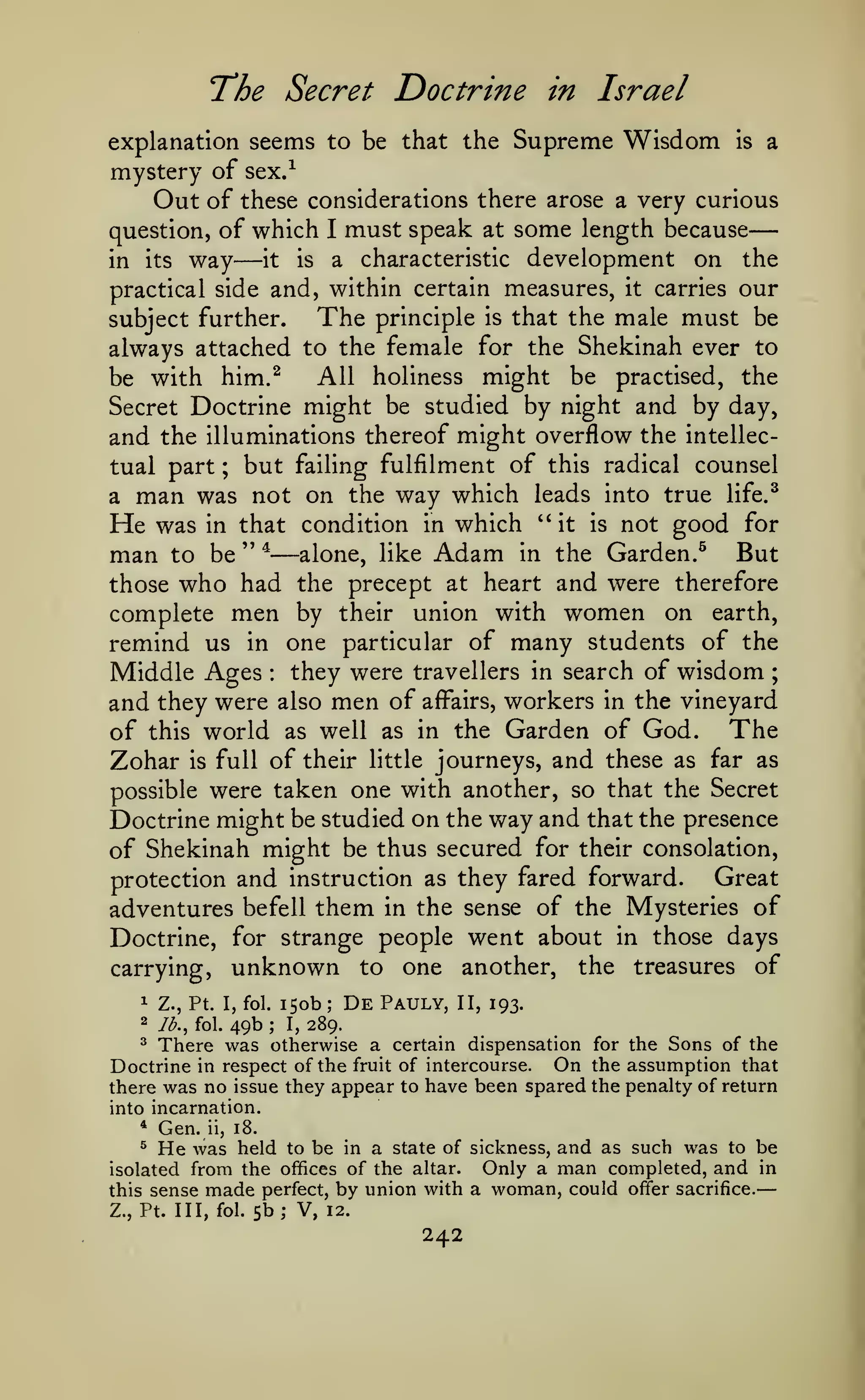 —
—
The Secret Doctrine

in Israel

explanation seems to be that the Supreme Wisdom is a
mystery of sex/
Out of these considerations there arose a very curious
question, of which I must speak at some length because

way

—

development on the
practical side and, within certain measures, it carries our
The principle is that the male must be
subject further.
always attached to the female for the Shekinah ever to
All holiness might be practised, the
be with him.^
Secret Doctrine might be studied by night and by day,
and the illuminations thereof might overflow the intellecbut failing fulfilment of this radical counsel
tual part
a man was not on the way which leads into true life.^
He was in that condition in which "it is not good for
man to be " ^ alone, like Adam in the Garden.^ But
those who had the precept at heart and were therefore
complete men by their union with women on earth,
remind us in one particular of many students of the
Middle Ages they were travellers in search of wisdom ;
and they were also men of affairs, workers in the vineyard
of this world as well as in the Garden of God. The
Zohar is full of their little journeys, and these as far as
possible were taken one with another, so that the Secret
Doctrine might be studied on the way and that the presence
of Shekinah might be thus secured for their consolation,
Great
protection and instruction as they fared forward.
adventures befell them in the sense of the Mysteries of
Doctrine, for strange people went about in those days
carrying, unknown to one another, the treasures of
in its

it

a

is

characteristic

;

—

:

1

2

150b De Pauly, II, 193.
49b I, 289.
There was otherwise a certain dispensation
Z., Pt. I, fol.
lb., fol.

;

;

for the Sons of the
the assumption that
there was no issue they appear to have been spared the penalty of return
into incarnation.
^

Doctrine

*

in respect of the fruit of intercourse.

Gen.

ii,

On

18.

He was

held to be in a state of sickness, and as such was to be
Only a man completed, and in
isolated from the offices of the altar.
this sense made perfect, by union with a woman, could offer sacrifice.
^

Z., Pt. Ill, fol.

5b; V,

12.

242

 