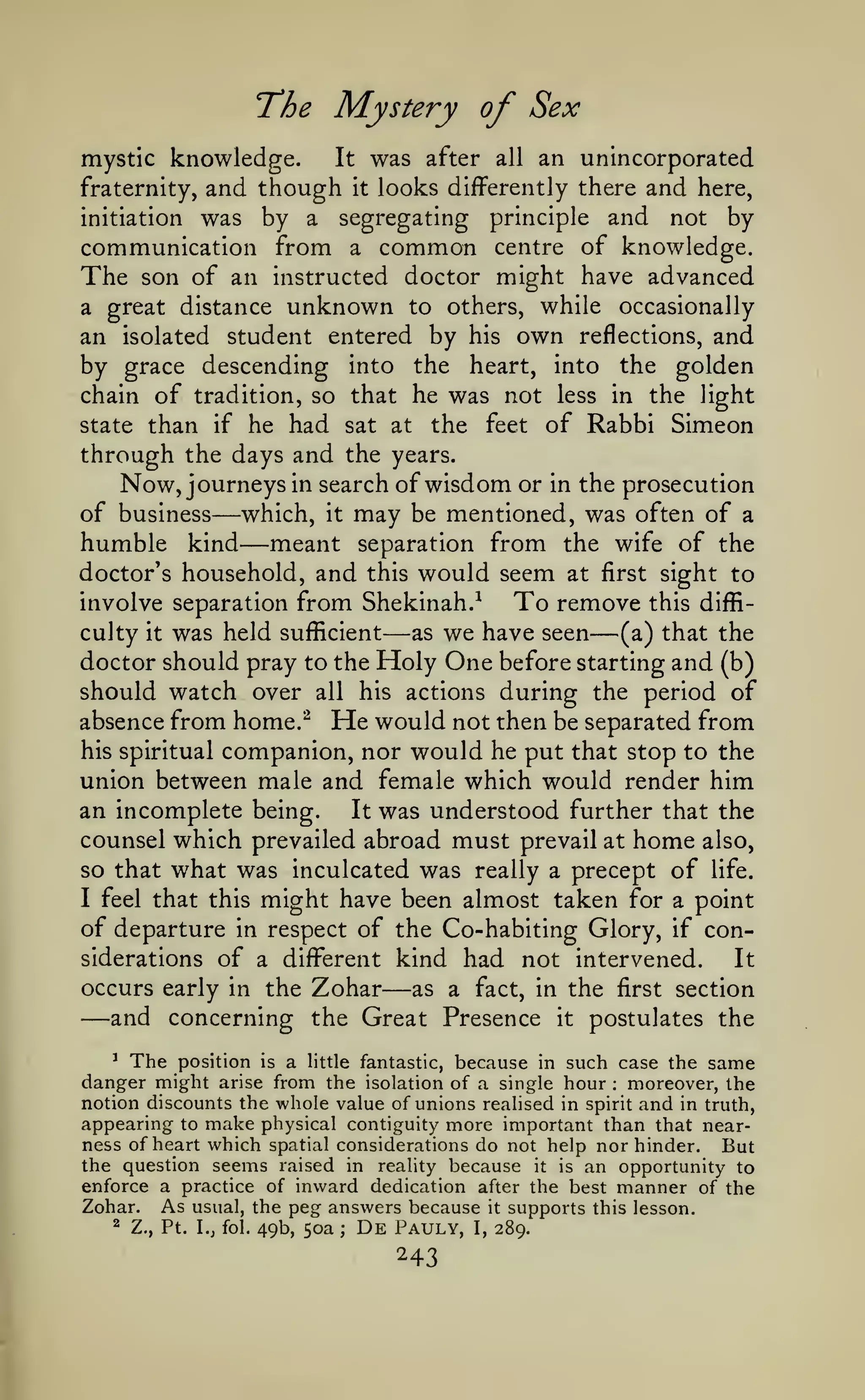 The Mystery of Sex
mystic knowledge.

It

was after

all

an unincorporated

and though it looks differently there and here,
initiation was by a segregating principle and not by
communication from a common centre of knowledge.
The son of an instructed doctor might have advanced

fraternity,

a great distance

unknown

to others, while

occasionally

an isolated student entered by his own reflections, and
by grace descending into the heart, into the golden
chain of tradition, so that he was not less in the light
state than if he had sat at the feet of Rabbi Simeon
through the days and the years.
Now, journeys in search of wisdom or in the prosecution
of business which, it may be mentioned, was often of a
humble kind meant separation from the wife of the
doctor's household, and this would seem at first sight to

—
—

involve separation from Shekinah.^

—

To remove

this diffi-

—

was held sufficient as we have seen (a) that the
doctor should pray to the Holy One before starting and (b)
should watch over all his actions during the period of
absence from home.^ He would not then be separated from
his spiritual companion, nor would he put that stop to the
union between male and female which would render him
an incomplete being.
It was understood further that the
counsel which prevailed abroad must prevail at home also,
so that what was inculcated was really a precept of life.
I feel that this might have been almost taken for a point
of departure in respect of the Co-habiting Glory, if considerations of a diflFerent kind had not intervened.
It
culty

it

—

occurs early in the Zohar
as a fact, in the first section
and concerning the Great Presence it postulates the

—

'
The position is a little fantastic, because in such case the same
danger might arise from the isolation of a single hour moreover, the
notion discounts the whole value of unions realised in spirit and in truth,
appearing to make physical contiguity more important than that nearness of heart which spatial considerations do not help nor hinder. But
the question seems raised in reality because it is an opportunity to
enforce a practice of inward dedication after the best manner of the
Zohar. As usual, the peg answers because it supports this lesson.
:

^

Z., Pt. I.J fol.

49b, 50a

;

De

Pauly,

I,

289.

 