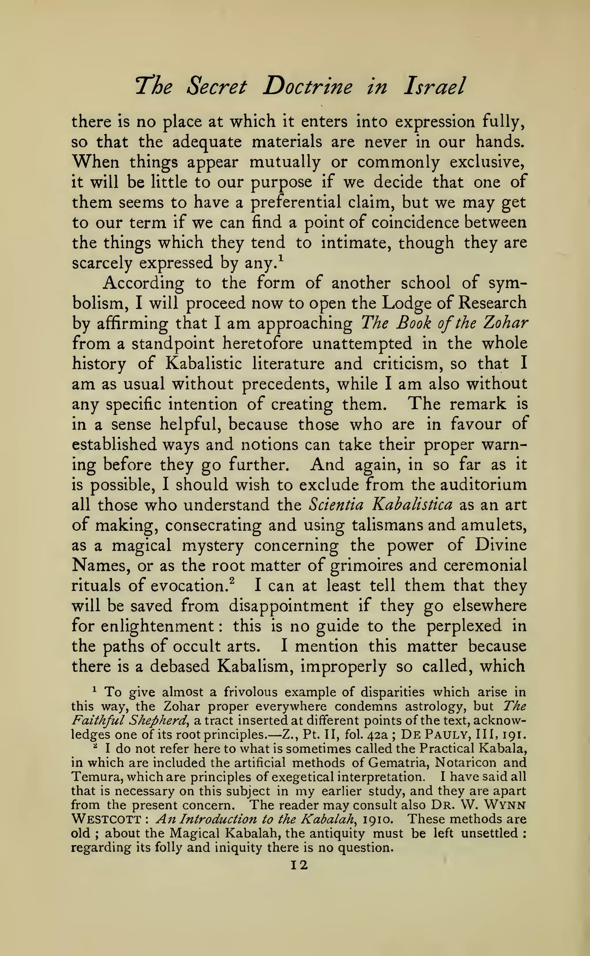 "The Secret
there

is

no place

at

Doctrine in Israel

which

it

enters into expression fully,

so that the adequate materials are never in our hands.
When things appear mutually or commonly exclusive,

be little to our purpose if we decide that one of
them seems to have a preferential claim, but we may get
to our term if we can find a point of coincidence between
the things which they tend to intimate, though they are
scarcely expressed by any/
According to the form of another school of symbolism, I will proceed now to open the Lodge of Research
by affirming that I am approaching The Book of the Zohar
from a standpoint heretofore unattempted in the whole
history of Kabalistic literature and criticism, so that I
am as usual without precedents, while I am also without
any specific intention of creating them. The remark is
in a sense helpful, because those who are in favour of
established ways and notions can take their proper warning before they go further.
And again, in so far as it
is possible, I should wish to exclude from the auditorium
all those who understand the Scientia Kabalistica as an art
of making, consecrating and using talismans and amulets,
as a magical mystery concerning the power of Divine
Names, or as the root matter of grimoires and ceremonial
rituals of evocation.^
I can at least tell them that they
will be saved from disappointment if they go elsewhere
this is no guide to the perplexed in
for enlightenment
the paths of occult arts.
I mention this matter because
there is a debased Kabalism, improperly so called, which
it

will

:

To give almost a frivolous example of disparities which arise in
way, the Zohar proper everywhere condemns astrology, but The
Faithful Shepherd^ a tract inserted at different points of the text, acknowledges one of its root principles. Z., Pt. II, fol. 42a De Pauly, III, 191.
^ I do not refer here to what is sometimes called the Practical Kabala,
in which are included the artificial methods of Gematria, Notaricon and
^

this

—

;

Temura, which are principles of exegetical interpretation. I have said all
that is necessary on this subject in my earlier study, and they are apart
from the present concern. The reader may consult also Dr. VV. Wynn
Westcott An Introduction to the Kabalah^ 19 10. These methods are
old about the Magical Kabalah, the antiquity must be left unsettled
regarding its folly and iniquity there is no question.
:

;

;

12

 