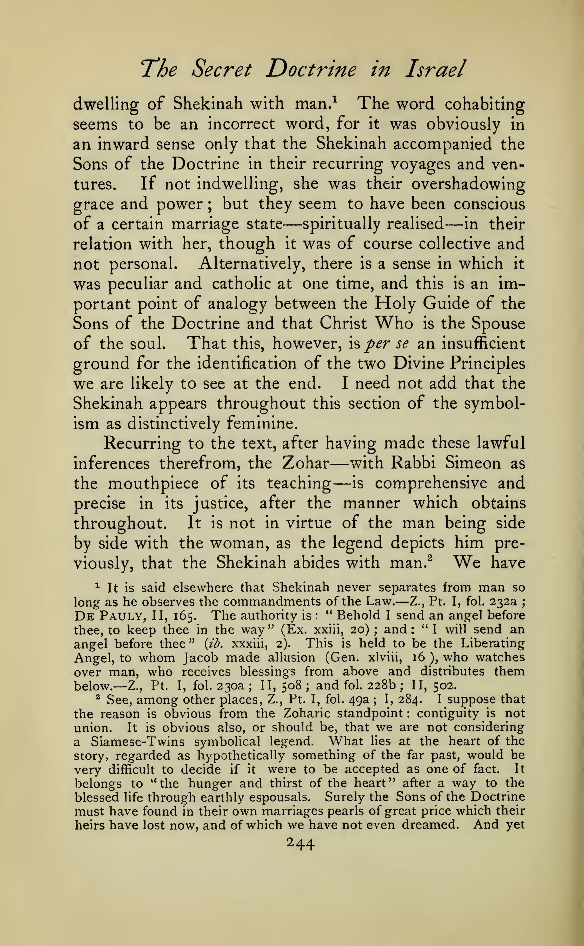 The Secret Doctrine

in Israel

dwelling of Shekinah with man.^ The word cohabiting
seems to be an incorrect word, for it was obviously in
an inward sense only that the Shekinah accompanied the
Sons of the Doctrine in their recurring voyages and ventures.
If not indwelling, she was their overshadowing
grace and power ; but they seem to have been conscious
of a certain marriage state spiritually realised in their
relation with her, though it was of course collective and

—

—

which it
was peculiar and catholic at one time, and this is an important point of analogy between the Holy Guide of the
Sons of the Doctrine and that Christ Who is the Spouse
of the soul. That this, however, h per se an insufficient
ground for the identification of the two Divine Principles
we are likely to see at the end. I need not add that the
Shekinah appears throughout this section of the symbolism as distinctively feminine.
Recurring to the text, after having made these lawful
with Rabbi Simeon as
inferences therefrom, the Zohar
is comprehensive and
the mouthpiece of its teaching
precise in its justice, after the manner which obtains
It is not in virtue of the man being side
throughout.
by side with the woman, as the legend depicts him preWe have
viously, that the Shekinah abides with man.^
not personal.

Alternatively, there

a sense in

is

—

—

^ It is said elsewhere that Shekinah never separates from man so
long as he observes the commandments of the Law. Z., Pt. I, fol. 232a ;
De Pauly, II, 165. The authority is " Behold I send an angel before
thee, to keep thee in the way" (Ex. xxiii, 20); and: "I will send an
angel before thee " {ib. xxxiii, 2). This is held to be the Liberating
Angel, to whom Jacob made allusion (Gen. xlviii, 16 ), who watches
over man, who receives blessings from above and distributes them
II, 502.
II, 508; and fol. 228b
below. Z., Pt. I, fol. 230a
^ See, among other places, Z., Pt. I, fol. 49a
I, 284.
I suppose that
the reason is obvious from the Zoharic standpoint contiguity is not
It is obvious also, or should be, that we are not considering
union.
a Siamese-Twins symbolical legend. What lies at the heart of the
story, regarded as hypothetically something of the far past, would be
very difficult to decide if it were to be accepted as one of fact. It
belongs to *' the hunger and thirst of the heart" after a way to the
blessed life through earthly espousals. Surely the Sons of the Doctrine
must have found in their own marriages pearls of great price which their
And yet
heirs have lost now, and of which we have not even dreamed.

—

:

—

;

;

;

:

244

 