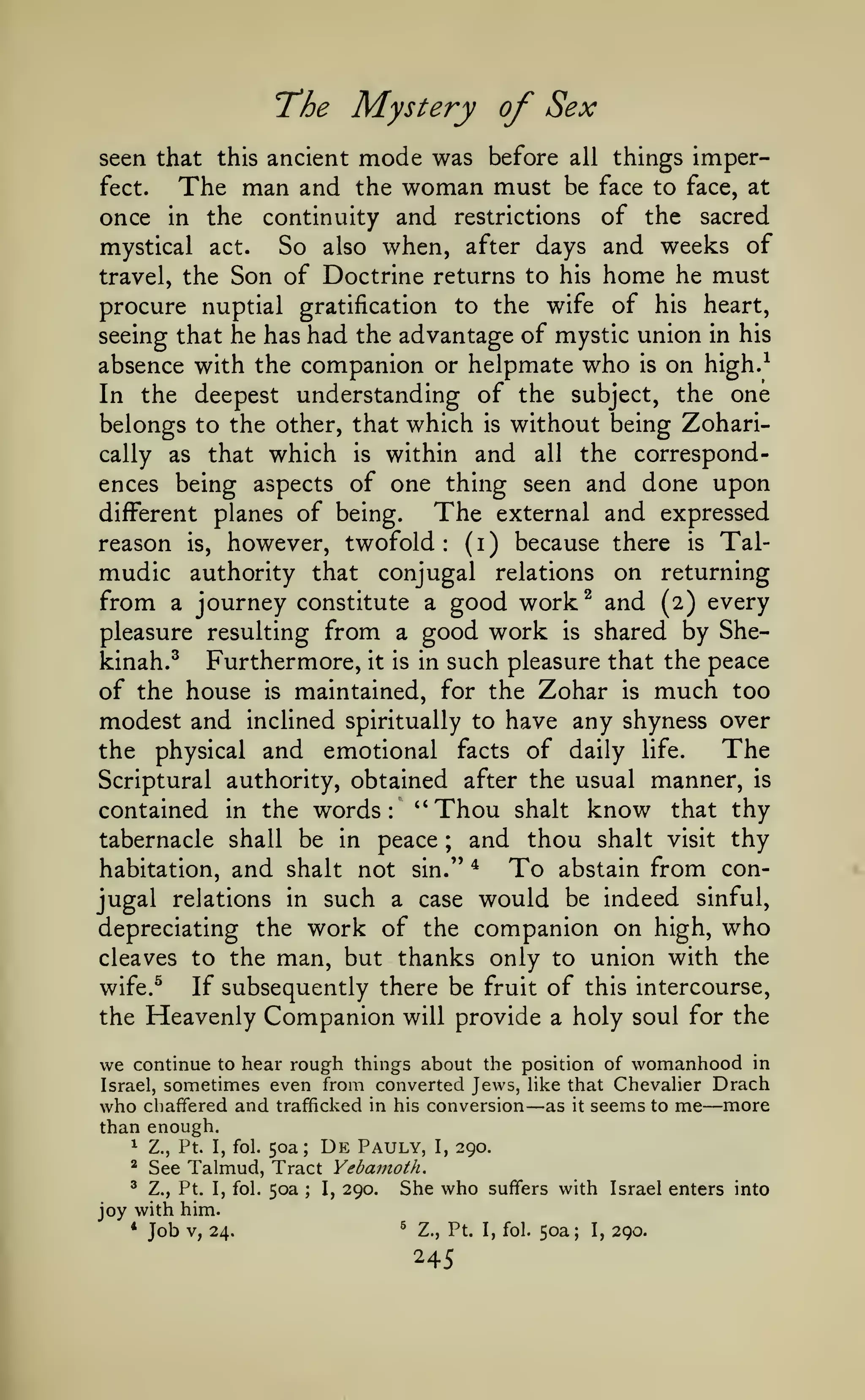 The Mystery of Sex
mode was before all things imperThe man and the woman must be face to face, at

seen that this ancient
fect.

of the sacred
mystical act.
So also when, after days and weeks of
travel, the Son of Doctrine returns to his home he must
procure nuptial gratification to the wife of his heart,
seeing that he has had the advantage of mystic union in his
absence with the companion or helpmate who is on high.^
In the deepest understanding of the subject, the one
belongs to the other, that which is without being Zoharically as that which is within and all the correspondences being aspects of one thing seen and done upon
The external and expressed
different planes of being.
( )
because there is Talreason is, however, twofold
i
mudic authority that conjugal relations on returning
from a journey constitute a good worlc^ and (2) every
pleasure resulting from a good work is shared by Shekinah.^ Furthermore, it is in such pleasure that the peace
of the house is maintained, for the Zohar is much too
modest and inclined spiritually to have any shyness over
The
the physical and emotional facts of daily life.
Scriptural authority, obtained after the usual manner, is
contained in the words: ''Thou shalt know that thy
tabernacle shall be in peace
and thou shalt visit thy
habitation, and shalt not sin.'' *
To abstain from conjugal relations in such a case would be indeed sinful,
depreciating the work of the companion on high, who
cleaves to the man, but thanks only to union with the
wife.^
If subsequently there be fruit of this intercourse,
the Heavenly Companion will provide a holy soul for the
once in the

continuity and restrictions

:

;

to hear rough things about the position of womanhood in
sometimes even from converted Jews, Hke that Chevaher Drach
Israel,
who chaffered and trafficked in his conversion as it seems to me more
than enough.

we continue

—

—

50a;

De

Pauly,

1

Z., Pt. I, fol.

*

See Talmud, Tract Yebamoth.

'

Z., Pt. I, fol.

50a

;

I,

290.

I,

290.

She who

suffers with Israel enters into

joy with him.
*

Job

V, 24.

*

Z., Pt. I, fol.

245

50a;

I,

290.

 