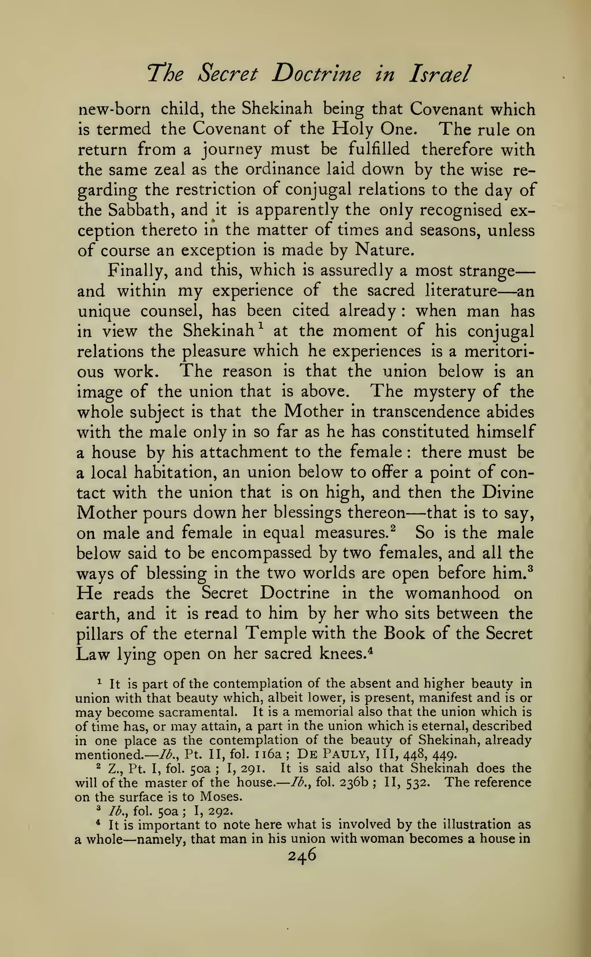—

—

The Secret Doctrine

in Israel

new-born child, the Shekinah being that Covenant which
is termed the Covenant of the Holy One.
The rule on
return from a journey must be fulfilled therefore with
the same zeal as the ordinance laid down by the wise regarding the restriction of conjugal relations to the day of
the Sabbath, and it is apparently the only recognised exception thereto in the matter of times and seasons, unless
of course an exception is made by Nature.
Finally, and this, which is assuredly a most strange
and within my experience of the sacred literature an
unique counsel, has been cited already when man has
in view the Shekinah^ at the moment of his conjugal
relations the pleasure which he experiences is a meritorious work. The reason is that the union below is an
image of the union that is above. The mystery of the
whole subject is that the Mother in transcendence abides
with the male only in so far as he has constituted himself
there must be
a house by his attachment to the female
a local habitation, an union below to offer a point of contact with the union that is on high, and then the Divine
Mother pours down her blessings thereon that is to say,
on male and female in equal measures.^ So is the male
below said to be encompassed by two females, and all the
ways of blessing in the two worlds are open before him.^
He reads the Secret Doctrine in the womanhood on
earth, and it is read to him by her who sits between the
pillars of the eternal Temple with the Book of the Secret
Law lying open on her sacred knees.^

—

:

:

—

^ It is part of the contemplation of the absent and higher beauty in
union with that beauty which, albeit lower, is present, manifest and is or
may become sacramental. It is a memorial also that the union which is
of time has, or may attain, a part in the union which is eternal, described
in one place as the contemplation of the beauty of Shekinah, already

Pt. II, fol. Ii6a

mentioned.— /<^.,
^

Z., Pt. I, fol.

will of the

50a

;

I,

291.

master of the house.
is to Moses.

;

It

De

Pauly, III, 448, 449.
said also that Shekinah does the
Ib.^ fol. 236b ; II, 532.
The reference
is

on the surface

50a I, 292.
important to note here what is involved by the illustration as
namely, that man in his union with woman becomes a house in

^

Ib.^ fol.

*

It is

a whole

—

;

246

 