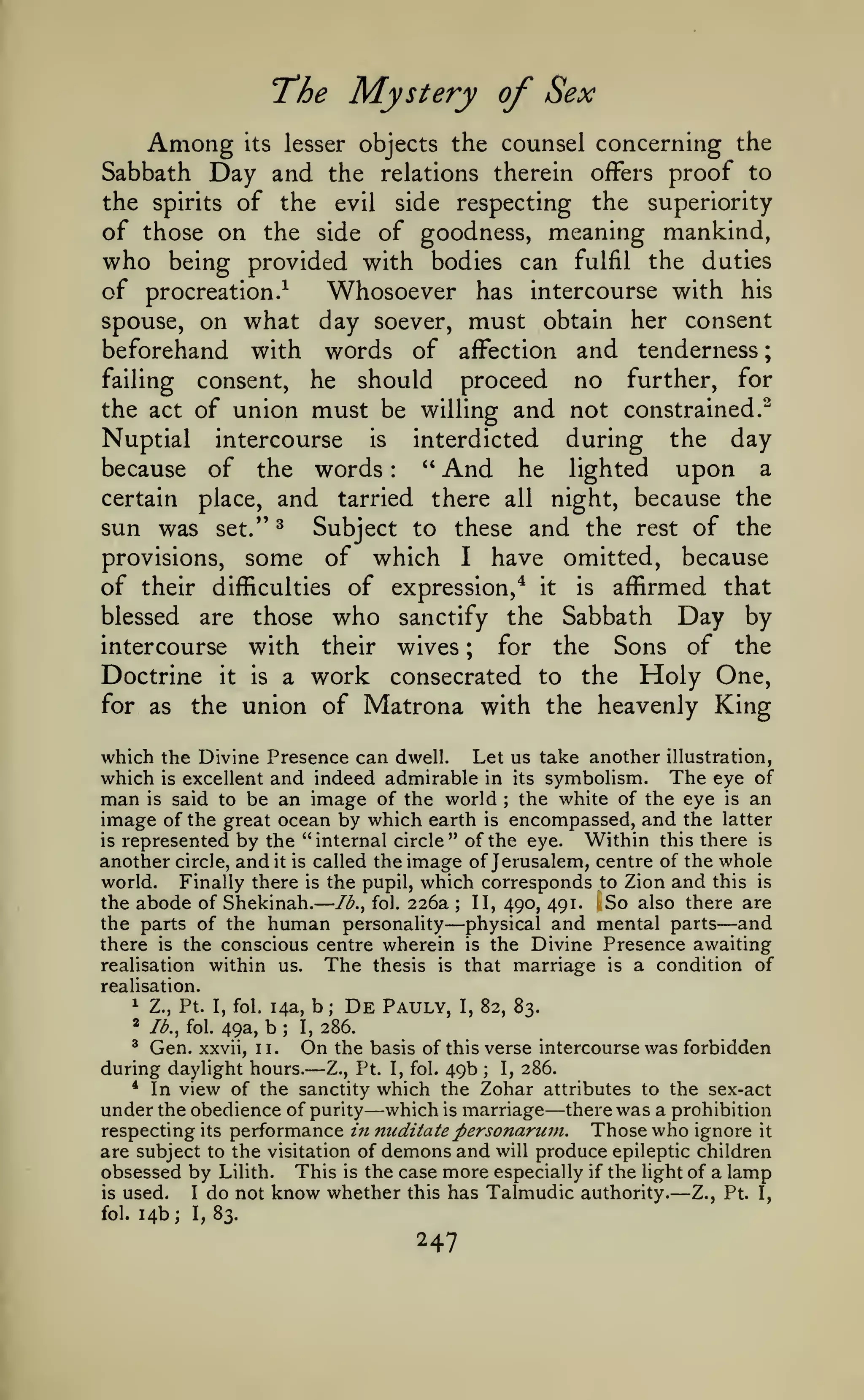 —
Mystery of Sex

"The

Among

;

objects the counsel concerning the

its lesser

Day and

the relations therein offers proof to
the spirits of the evil side respecting the superiority
of those on the side of goodness, meaning mankind,
who being provided with bodies can fulfil the duties

Sabbath

of procreation.^
Whosoever has intercourse with his
spouse, on what day soever, must obtain her consent
beforehand with words of affection and tenderness
failing consent, he should
proceed no further, for
the act of union must be willing and not constrained.^
Nuptial intercourse is interdicted during the day
" And he lighted upon a
because of the words
certain place, and tarried there all night, because the
sun was set." ^ Subject to these and the rest of the
provisions, some of which I have omitted, because
of their difficulties of expression,* it is affirmed that
blessed are those who sanctify the Sabbath Day by
intercourse with their wives ; for the Sons of the
Doctrine it is a work consecrated to the Holy One,
for as the union of Matrona with the heavenly King
:

which the Divine Presence can dwell. Let us take another illustration,
which is excellent and indeed admirable in its symbolism. The eye of
man is said to be an image of the world the white of the eye is an
image of the great ocean by which earth is encompassed, and the latter
Within this there is
is represented by the "internal circle" of the eye.
another circle, and it is called the image of Jerusalem, centre of the whole
world. Finally there is the pupil, which corresponds to Zion and this is
So also there are
the abode of Shekinah. Ib.^ foi. 226a
II, 490, 491.
the parts of the human personality physical and mental parts and
there is the conscious centre wherein is the Divine Presence awaiting
realisation within us.
The thesis is that marriage is a condition of
;

;

—

—

realisation.
1 Z., Pt.
*

Ib.^ fol.

I, fol.

49a,

14a,

b

;

b

I,

;

De

Pauly,

I,

82, 83.

286.

* Gen. xxvii, 11.
On the basis of this verse intercourse was forbidden
during daylight hours. Z., Pt. I, fol. 49b I, 286.
* In view of the sanctity which the Zohar attributes to the sex-act
under the obedience of purity which is marriage there was a prohibition
respecting its performance in meditate personaruin. Those who ignore it
are subject to the visitation of demons and will produce epileptic children
obsessed by Lilith. This is the case more especially if the light of a lamp
is used.
I do not know whether this has Talmudic authority.
Z., Pt. I,
fol. 14b; I, 83.

—

;

—

—

—

247

 