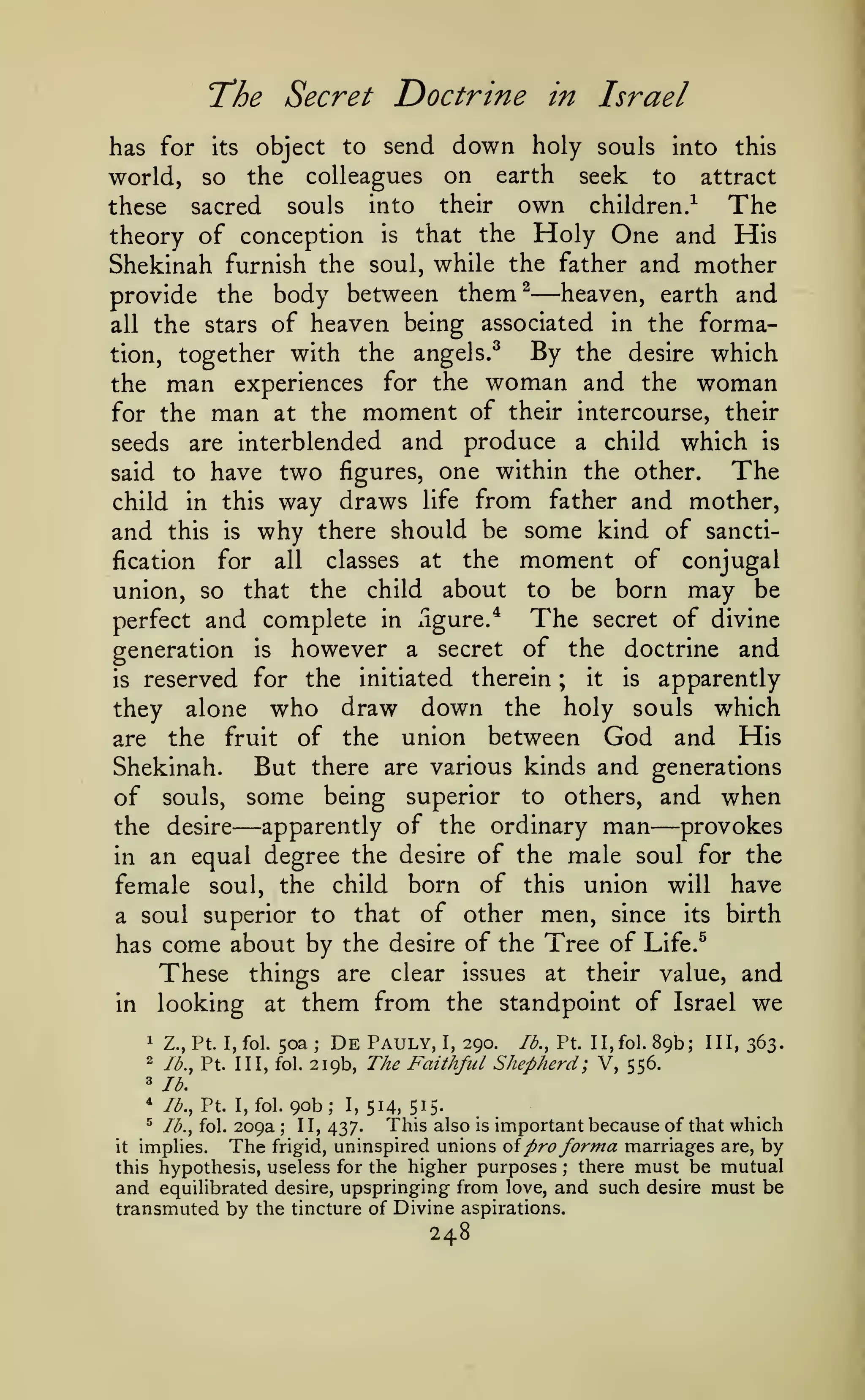 Secret Doctrine in Israel

T*he

has for its object to send down holy souls into this
world, so the colleagues on earth seek to attract
The
these sacred souls into their own children.^
the Holy One and His
theory of conception is that
Shekinah furnish the soul, while the father and mother
heaven, earth and
provide the body between them^
associated in the formaall the stars of heaven being
By the desire which
tion, together with the angels.^
the man experiences for the woman and the woman
for the man at the moment of their intercourse, their
seeds are interblended and produce a child which is
The
said to have two figures, one within the other.

—

child

and

way draws life from father and mother,
why there should be some kind of sancti-

in this
this

fication

is

for

union, so

classes

all

the

that

the

at

about

child

ngure/

moment of
to

be

The

conjugal
born may be

of divine
generation is however a secret of the doctrine and
therein ; it is apparently
is reserved for the initiated
they alone who draw down the holy souls which
are the fruit of the union between God and His
Shekinah.
But there are various kinds and generations
of souls, some being superior to others, and when
apparently of the ordinary man
provokes
the desire
in an equal degree the desire of the male soul for the
female soul, the child born of this union will have
a soul superior to that of other men, since its birth
has come about by the desire of the Tree of Life.^
These things are clear issues at their value, and
in looking at them from the standpoint of Israel we

perfect and complete in

secret

—

—

50a

1

Z., Pt. I, fol.

2

lb., Pt. Ill, fol.

3

De

Pauly,

89b; III, Z^Z.

lb.

*

lb., Pt. I, fol.

;

I,

290.

lb., Pt. II,fol.

219b, The Faithful Shepherd; V, 556.

90b;

I,

514, 515-

This also is important because of that which
implies.
The frigid, uninspired unions oi pro forma marriages are, by
this hypothesis, useless for the higher purposes ; there must be mutual
and equihbrated desire, upspringing from love, and such desire must be
transmuted by the tincture of Divine aspirations.
^

lb., fol.

209a

;

II, 437.

it

248

 