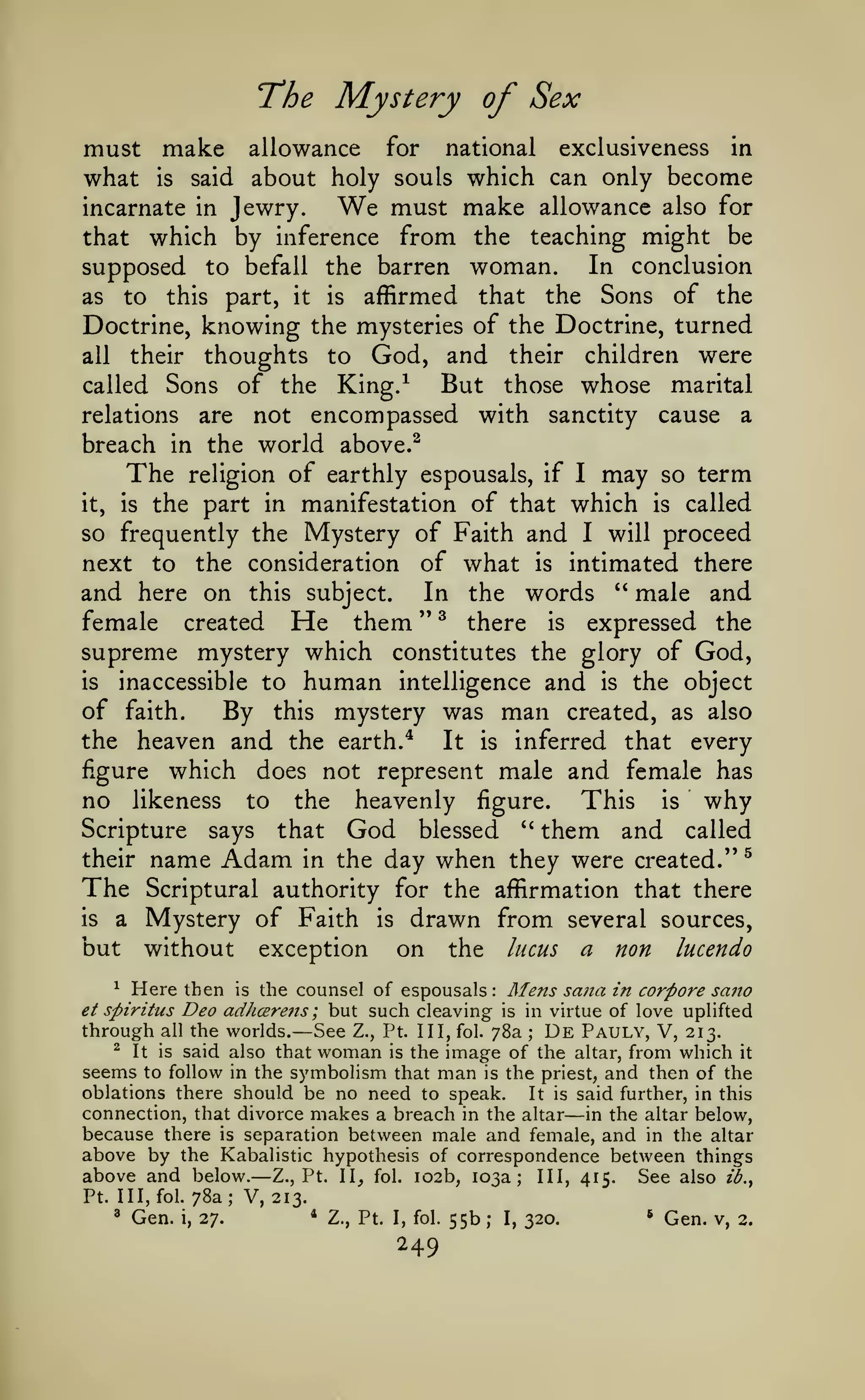The Mystery of Sex
must make allowance for national exclusiveness in
what is said about holy souls which can only become
We must make allowance also for
incarnate in Jewry.
that which by inference from the teaching might be
supposed to befall the barren woman. In conclusion
Sons

of the
Doctrine, knowing the mysteries of the Doctrine, turned
all their thoughts to God, and their children were
But those whose marital
called Sons of the King.^
relations are not encompassed with sanctity cause a
breach in the world above.^
to

as

part,

this

The

affirmed

is

it

the

that

of earthly espousals, if I may so term
it, is the part in manifestation of that which is called
so frequently the Mystery of Faith and I will proceed
next to the consideration of what is intimated there
and here on this subject. In the words '* male and
female created He them " ^ there is expressed the
supreme mystery which constitutes the glory of God,
is
inaccessible to human intelligence and is the object
of faith.
By this mystery was man created, as also
the heaven and the earth.*
It is inferred that every
figure which does not represent male and female has
no likeness to the heavenly figure. This is why
religion

Scripture

that

says

God

''

blessed

them and

called

their

name Adam

The

Scriptural authority for the affirmation that there

is

a

but

in the

Mystery of Faith
without

exception

day when they were created."
is

drawn from
on the lucus

^

several sources,

a

non

lucendo

Here then is the counsel of espousals Mens sa?ta in corpore sano
Deo adhcerens ; but such cleaving is in virtue of love uplifted
through all the worlds. See Z., Pt. Ill, fol. 78a De Pauly, V, 213.
^ It is said also that woman is the image of the altar, from which it
seems to follow in the symbolism that man is the priest, and then of the
^

:

et spiritus

—

;

oblations there should be no need to speak.
It is said further, in this
connection, that divorce makes a breach in the altar in the altar below,
because there is separation between male and female, and in the altar
above by the Kabalistic hypothesis of correspondence between things
above and below. Z., Pt. 11^ fol. 102b, 103a; III, 415. See also z2.,

—

—

Pt. Ill, fol.
'

Gen.

i,

78a; V, 213.
27.

*

Z., Pt. I, fol.

249

55b

;

I,

320.

*

Gen.

v, 2.

 