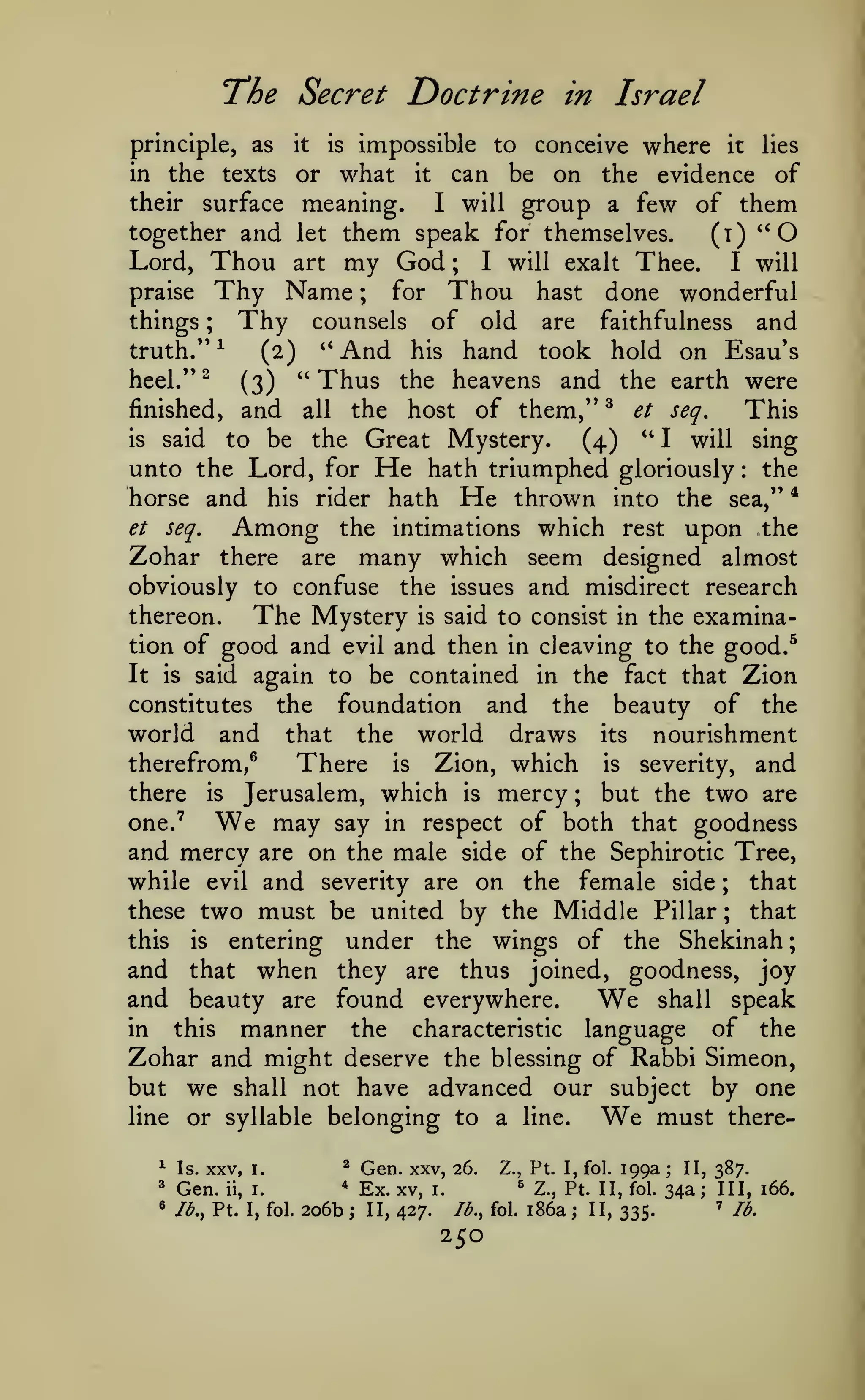 ;

The Secret Doctrine
principle, as

in Israel

impossible to conceive where it
or what it can be on the evidence

it

is

lies

the texts
of
their surface meaning.
I will group a few of them
together and let them speak for themselves.
(i)
in

"O

Thou art my God I will exalt Thee. I will
Thy Name for Thou hast done wonderful
Thy counsels of old are faithfulness and

Lord,

;

praise

things

;

;

truth."

^

heel."^
finished,

"And

hand took hold on Esau's
(3) "Thus the heavens and the earth were
and all the host of them,'' ^ et seq.
This
(2)

his

" I will sing
the Great Mystery.
(4)
unto the Lord, for He hath triumphed gloriously the
horse and his rider hath He thrown into the sea," *

is

to be

said

:

et

Among

seq.

Zohar there

upon the

the intimations which rest

many which seem

are

almost

designed

obviously to confuse the issues and misdirect research
thereon.
The Mystery is said to consist in the examination of good and evil and then in cleaving to the good.^
It is said again to be contained in the fact that Zion
constitutes the foundation and the beauty of the
world and that the world draws its nourishment
therefrom,®
There is Zion, which is severity, and
there is Jerusalem, which is mercy ; but the two are
one.^
may say in respect of both that goodness
and mercy are on the male side of the Sephirotic Tree,
while evil and severity are on the female side ; that
these two must be united by the Middle Pillar ; that
this is entering under the wings of the Shekinah
and that when they are thus joined, goodness, joy
and beauty are found everywhere.
shall speak
in
this
manner the characteristic language of the
Zohar and might deserve the blessing of Rabbi Simeon,
but we shall not have advanced our subject by one
line or syllable belonging to a line.
must there-

We

We

We

^

Is.

3

Gen.

«

Ib,y Pt. I, fol.

XXV,
ii,

I.

2

i.

*

206b

;

Gen. xxv,
Ex. xv, i.
II, 427.

26.

Z., Pt. I, fol.
^

Ib.y fol.

250

199a

Z., Pt. II, fol.

i86a

;

II, 335.

;

II, 387.

34a; III, 166.
'

lb.

 