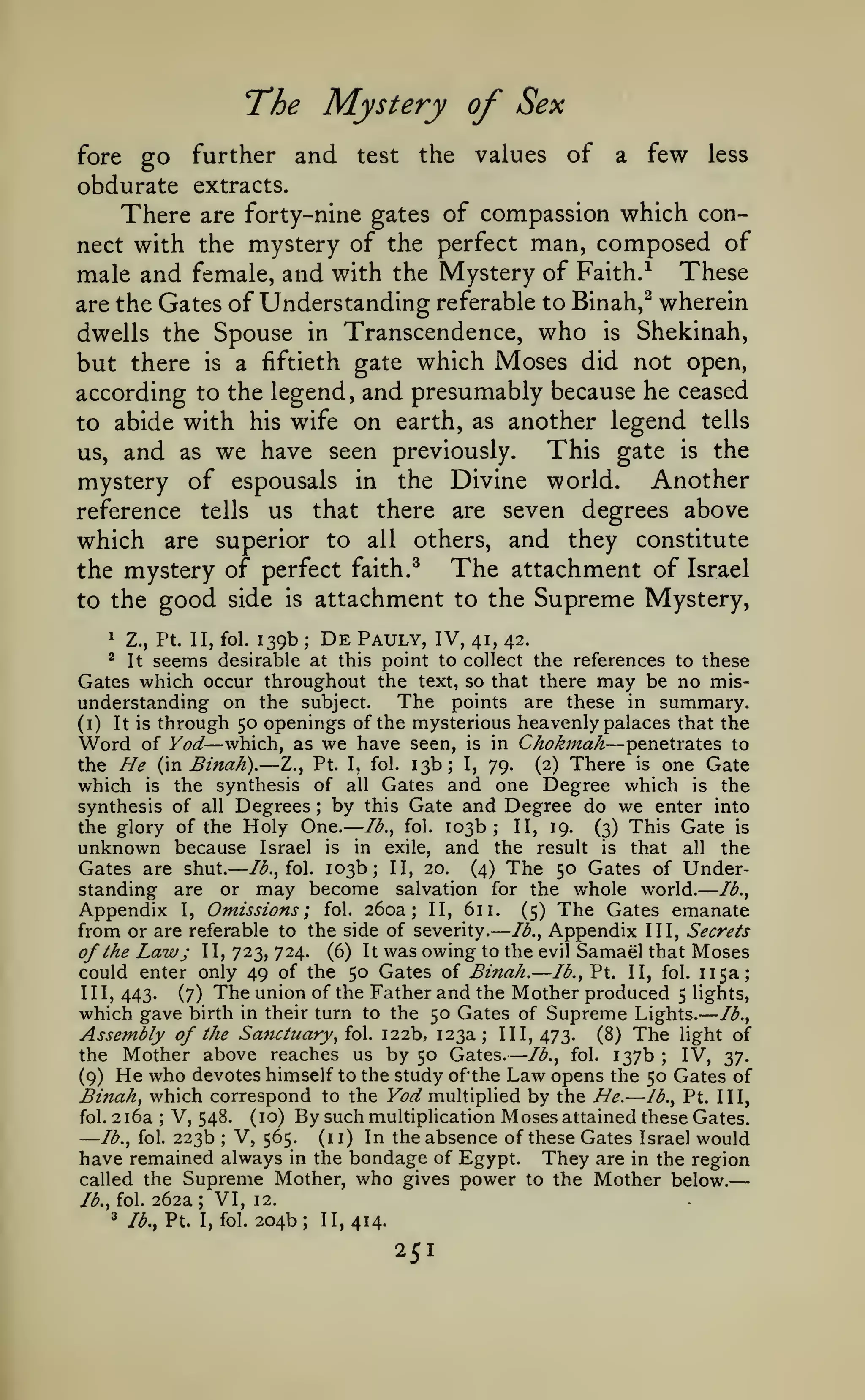 —

—

——

——

The Mystery of Sex
go further and

fore

test

the

values

of

a

few

less

obdurate extracts.

which connect with the mystery of the perfect man, composed of
male and female, and with the Mystery of Faith.^ These
are the Gates of Understanding referable to Binah,^ wherein
dwells the Spouse in Transcendence, who is Shekinah,
but there is a fiftieth gate which Moses did not open,
according to the legend, and presumably because he ceased
to abide with his wife on earth, as another legend tells
This gate is the
us, and as we have seen previously.
mystery of espousals in the Divine world. Another

There

are forty-nine gates of compassion

seven degrees above
which are superior to all others, and they constitute
The attachment of Israel
the mystery of perfect faith.^
to the good side is attachment to the Supreme Mystery,

reference

1

tells

Z., Pt. II, fol.

that there are

us

139b

De

;

Pauly, IV,

41, 42.

seems desirable at this point to collect the references to these
Gates which occur throughout the text, so that there may be no misThe points are these in summary,
understanding on the subject.
^

(i)

It

It is

through 50 openings of the mysterious heavenly palaces that the

Word of Yod— which, as we have
the He (n Binah). — Z., Pt. I, fol.

seen,

is

in

Chokmah — penetrates

to

13b; I, 79. (2) There is one Gate
Gates and one Degree which is the

which

is the synthesis of all
synthesis of all Degrees by this Gate and Degree do we enter into
the glory of the Holy One. Ib.y fol. 103b; II, 19. (3) This Gate is
unknown because Israel is in exile, and the result is that all the
Gates are shut. Id., fol. 103b; II, 20. (4) The 50 Gates of Understanding are or may become salvation for the whole world. Id.,
Appendix I, Omissions; fol. 260a; II, 611. (5) The Gates emanate
from or are referable to the side of severity. Id., Appendix III, Secrets
of the Law; II, 723, 724. (6) It was owing to the evil Samael that Moses
could enter only 49 of the 50 Gates of Bmah. lb., Pt. II, fol. 115a;
III, 443.
(7) The union of the Father and the Mother produced 5 lights,
which gave birth in their turn to the 50 Gates of Supreme Lights. lb.,
Assembly of the Sanctuary, {o. 122b, 123a; 111,473. (8) The light of
the Mother above reaches us by 50 Gates. lb., fol. 137b
IV, 37.
He who devotes himself to the study ofthe Law opens the 50 Gates of
(9)
JBiftah, which correspond to the Fl?*^ multiplied by the He.
Jb., Pt. Ill,
V, 548. (10) By such multipHcation Moses attained these Gates.
fol. 2i6a
V, 565. (11) In the absence of these Gates Israel would
lb., fol. 223b
have remained always in the bondage of Egypt. They are in the region
called the Supreme Mother, who gives power to the Mother below.
;

—

;

—

—

;

;

lb., fol.
^

262a

;

VI,

Ib.f Pt. I, fol.

12.

204b;

II, 414.

251

 
