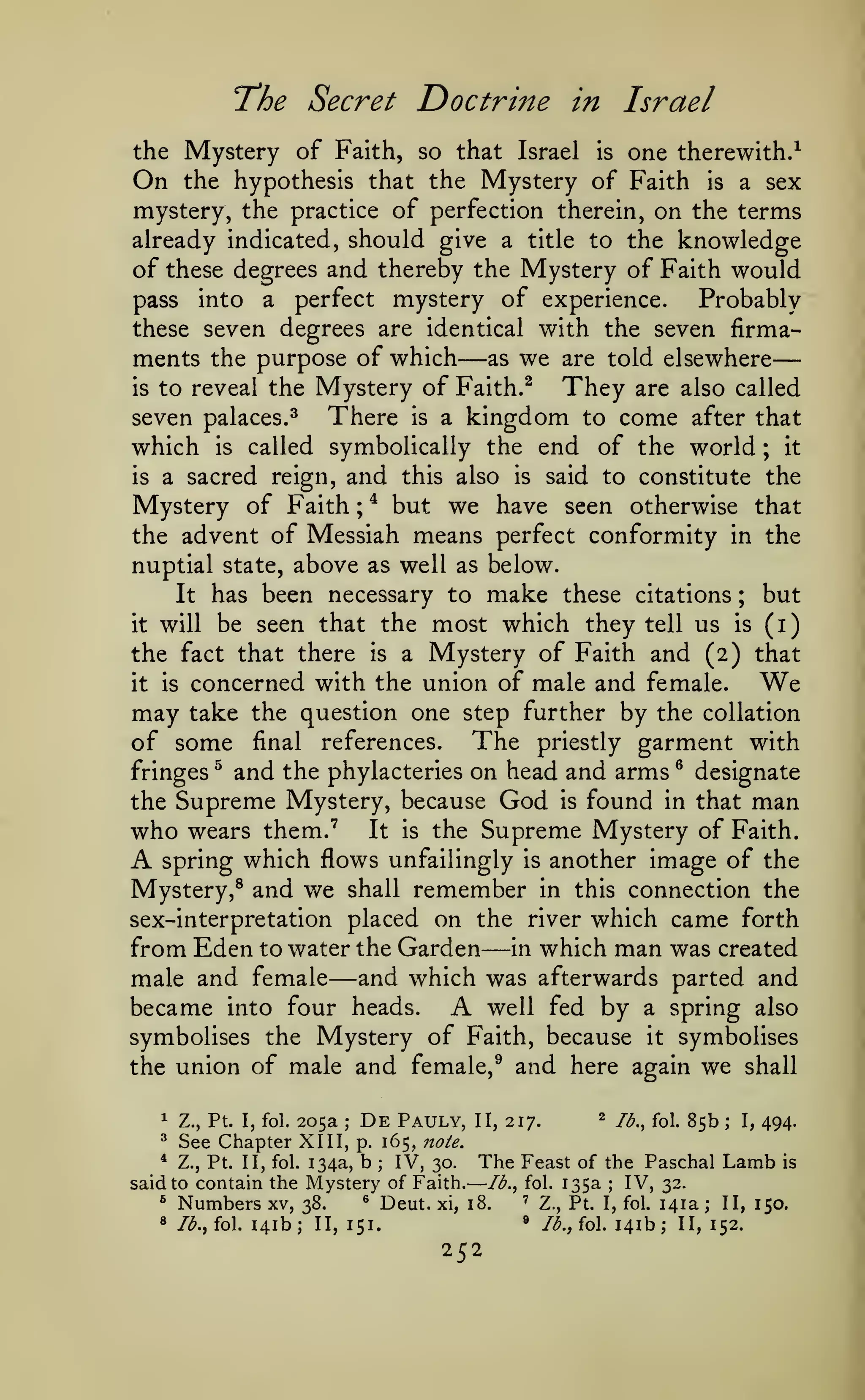 —

—

T'he Secret

Doctrine in Israel

the Mystery of Faith, so that Israel is one therewith.^
On the hypothesis that the Mystery of Faith is a sex
mystery, the practice of perfection therein, on the terms

already indicated, should give a title to the knowledge
of these degrees and thereby the Mystery of Faith would
pass into a perfect mystery of experience.
Probably
these seven degrees are identical with the seven firma-

—

ments the purpose of which as we are told elsewhere
They are also called
is to reveal the Mystery of Faith.^

There

seven palaces.^

which
is

is

is

a

kingdom

and

this also

after that

end of the world

called symbolically the

a sacred reign,

come

to

;

it

said to constitute the

is

Mystery of Faith * but we have seen otherwise that
the advent of Messiah means perfect conformity in the
;

nuptial state, above as well as below.

has been necessary to make these citations ; but
it will be seen that the most which they tell us is (i)
the fact that there is a Mystery of Faith and (2) that
It

concerned with the union of male and female.
We
may take the question one step further by the collation
of some final references. The priestly garment with
fringes ^ and the phylacteries on head and arms ^ designate
the Supreme Mystery, because God is found in that man
who wears them."' It is the Supreme Mystery of Faith.
spring which flows unfailingly is another image of the
Mystery,® and we shall remember in this connection the
sex-interpretation placed on the river which came forth
from Eden to water the Garden in which man was created
male and female and which was afterwards parted and
well fed by a spring also
became into four heads.
symbolises the Mystery of Faith, because it symbolises
the union of male and female,^ and here again we shall
it

is

A

—

—

A

1

^

205a
See Chapter XIII,
Z., Pt. I, fol.

;

De

Pauly,

Z., Pt. II, fol. 134a, b ; IV, 30.
said to contain the Mystery of Faith.
*

^

Numbers

8

/^., fol.

xv, 38.

141b;

2

II, 217.

/^^

fQi^ g^jj

.

i^

4^^^

p. 165, note.

®

Deut.

The Feast

xi, 18.

'

»

II, 151.

252

of the Paschal
135a
IV, 32.
Z., Pt. I, fol. 141a;

Ib.^ fol.

/^., fol.

Lamb

is

;

141b;

II, 150.

II, 152.

 