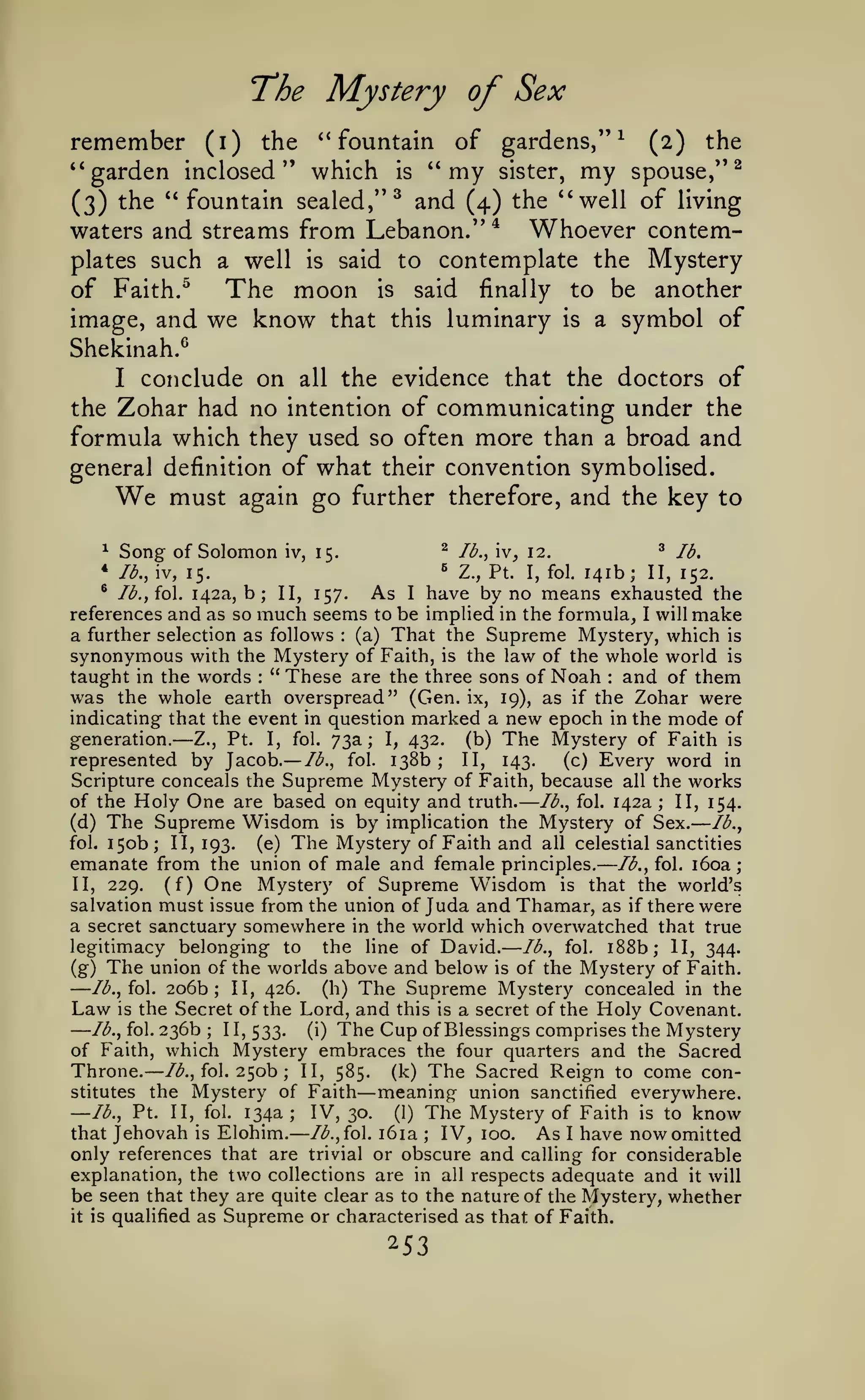 ——

—

T'he

remember

—

—

;

Mystery of Sex

the *' fountain of gardens,"^ (2) the
''garden inclosed" which is '* my sister, my spouse,"^
" fountain sealed/'^ and (4) the ''well of living
(3) the
waters and streams from Lebanon/' ^ Whoever contemplates such a well is said to contemplate the Mystery
of Faith. ^
The moon is said finally to be another
(i)

image, and we know that this luminary is a symbol of
Shekinah.^
I conclude on all the evidence that the doctors of
the Zohar had no intention of communicating under the
formula which they used so often more than a broad and
general definition of what their convention symbolised.
must again go further therefore, and the key to

We

^

Song of Solomon

^

iv, 15.

lb.,

w,

^

12.

lb.

141b; II, 152.
^ Ib.,{o. 142a, b
As I have by no means exhausted the
II, 157.
references and as so much seems to be implied in the formula_, I will make
a further selection as follows (a) That the Supreme Mystery, which is
synonymous with the Mystery of Faith, is the law of the whole world is
taught in the words " These are the three sons of Noah and of them
was the whole earth overspread" (Gen. ix, 19), as if the Zohar were
indicating that the event in question marked a new epoch in the mode of
generation.
(b) The Mystery of Faith is
Z., Pt. I, fol. 73a; I, 432.
represented by Jacob. lb., fol. 138b
II, 143.
(c) Every word in
Scripture conceals the Supreme Mystery of Faith, because all the works
of the Holy One are based on equity and truth.
lb., fol. 142a
II, 154.
*

^

lb., iv, 15.

Z., Pt.

I, fol.

;

:

:

—

:

—

;

;

(d)
fol.

The Supreme Wisdom is by implication the Mystery of Sex. lb.,
150b; II, 193. (e) The Mystery of Faith and all celestial sanctities

emanate from the union of male and female principles. lb., fol. i6oa
II, 229.
(f) One Mystery of Supreme Wisdom is that the world's
salvation must issue from the union of Juda and Thamar, as if there were
a secret sanctuary somewhere in the world which overwatched that true
legitimacy belonging to the line of David. lb., fol. i88b; II, 344.
(g) The union of the worlds above and below is of the Mystery of Faith.
Ib.,io. 206b; II, 426.
(h) The Supreme Mystery concealed in the
Law is the Secret of the Lord, and this is a secret of the Holy Covenant.
lb., fol. 236b
1 1, 533.
(i) The Cup of Blessings comprises the Mystery
of Faith, which Mystery embraces the four quarters and the Sacred
Throne. /<^., fol. 250b II, 585. (k) The Sacred Reign to come constitutes the Mystery of Faith
meaning union sanctified everywhere.
—lb., Pt. II, fol. 134a
IV, 30. (1) The Mystery of Faith is to know
lb., fol. i6ia
that Jehovah is Elohim.
IV, 100. As I have now omitted
only references that are trivial or obscure and calling for considerable
explanation, the two collections are in all respects adequate and it will
be seen that they are quite clear as to the nature of the Mystery, whether
it is qualified as Supreme or characterised as that of Faith.

—
—

;

—

;

—

;

;

253

 