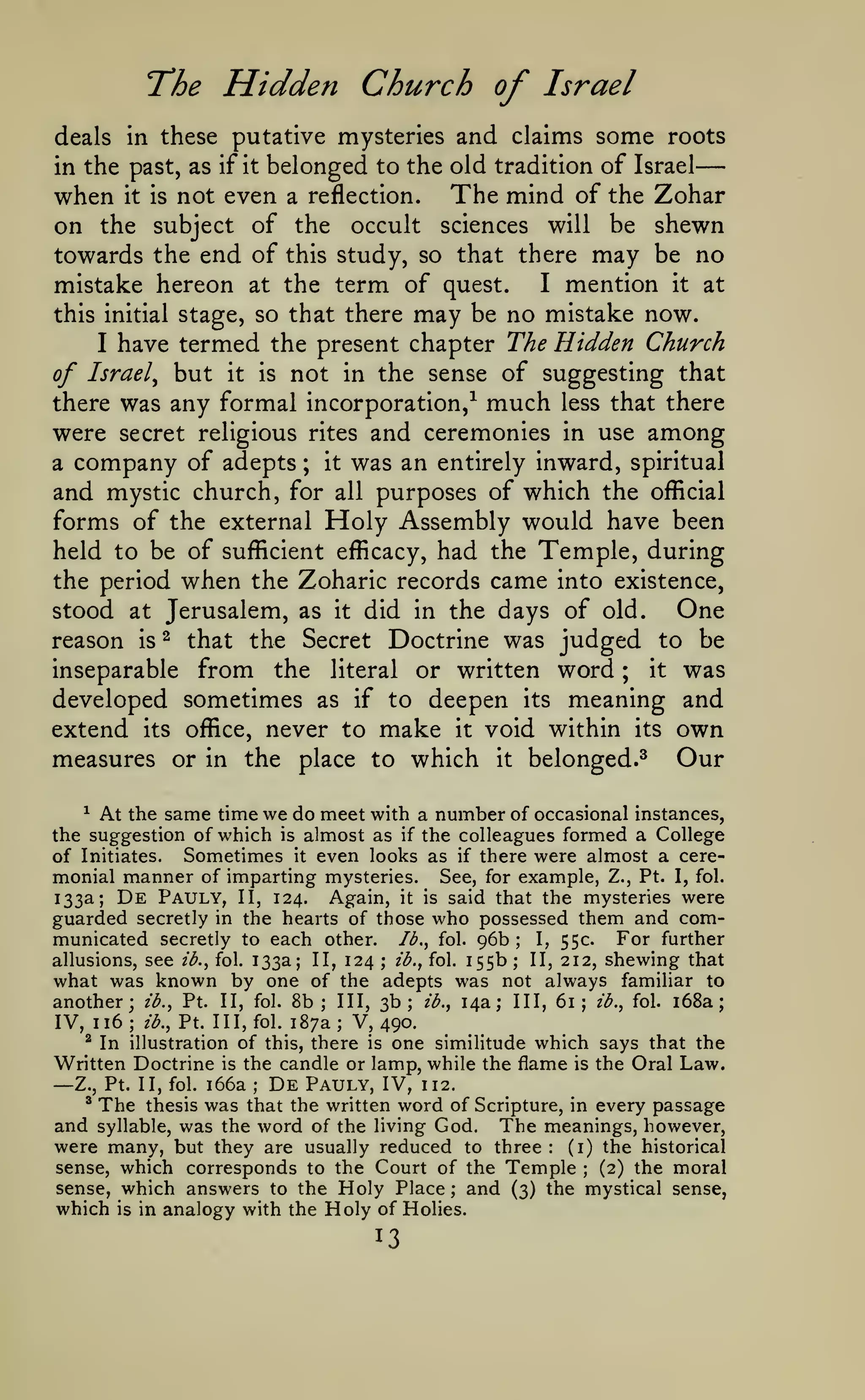 —
The Hidden Church of Israel
some roots

deals in these putative mysteries and claims

belonged to the old tradition of Israel
when it is not even a reflection. The mind of the Zohar
on the subject of the occult sciences will be shewn
towards the end of this study, so that there may be no
I mention it at
mistake hereon at the term of quest.
this initial stage, so that there may be no mistake now.
I have termed the present chapter The Hidden Church
of Israel^ but it is not in the sense of suggesting that
there was any formal incorporation,^ much less that there
were secret religious rites and ceremonies in use among
it was an entirely inward, spiritual
a company of adepts
and mystic church, for all purposes of which the oflicial
forms of the external Holy Assembly would have been
held to be of sufficient efficacy, had the Temple, during
the period when the Zoharic records came into existence,
One
stood at Jerusalem, as it did in the days of old.
reason is ^ that the Secret Doctrine was judged to be
inseparable from the literal or written word ; it was
developed sometimes as if to deepen its meaning and
extend its office, never to make it void within its own
measures or in the place to which it belonged.^ Our
in the past, as if

it

;

At the same time we do meet with a number of occasional instances,
the suggestion of which is almost as if the colleagues formed a College
of Initiates. Sometimes it even looks as if there were almost a ceremonial manner of imparting mysteries. See, for example, Z., Pt. I, fol.
133a; De Pauly, II, 124. Again, it is said that the mysteries were
guarded secretly in the hearts of those who possessed them and comFor further
municated secretly to each other. Ib.^ fol. 96b
I, 55c.
allusions, see ib.^ fol. 133a; II, 124 ; ib., fol. 155b
II, 212, shewing that
what was known by one of the adepts was not always familiar to
another; ib.^ Pt. II, fol. 8b; III, 3b; ib., 14a; III, 61; ib.^ fol. i68a;
IV, 116; ib., Pt. Ill, fol. 187a; V, 490.
^ In illustration of this, there is one similitude which says that the
Written Doctrine is the candle or lamp, while the flame is the Oral Law.
De Pauly, IV, 112.
Z., Pt. II, fol. i66a
* The thesis was that the written word of Scripture, in every passage
and syllable, was the word of the living God. The meanings, however,
were many, but they are usually reduced to three
(i) the historical
sense, which corresponds to the Court of the Temple
(2) the moral
sense, which answers to the Holy Place ; and (3) the mystical sense,
which is in analogy with the Holy of Holies.
^

;

;

—

;

:

;

13

 