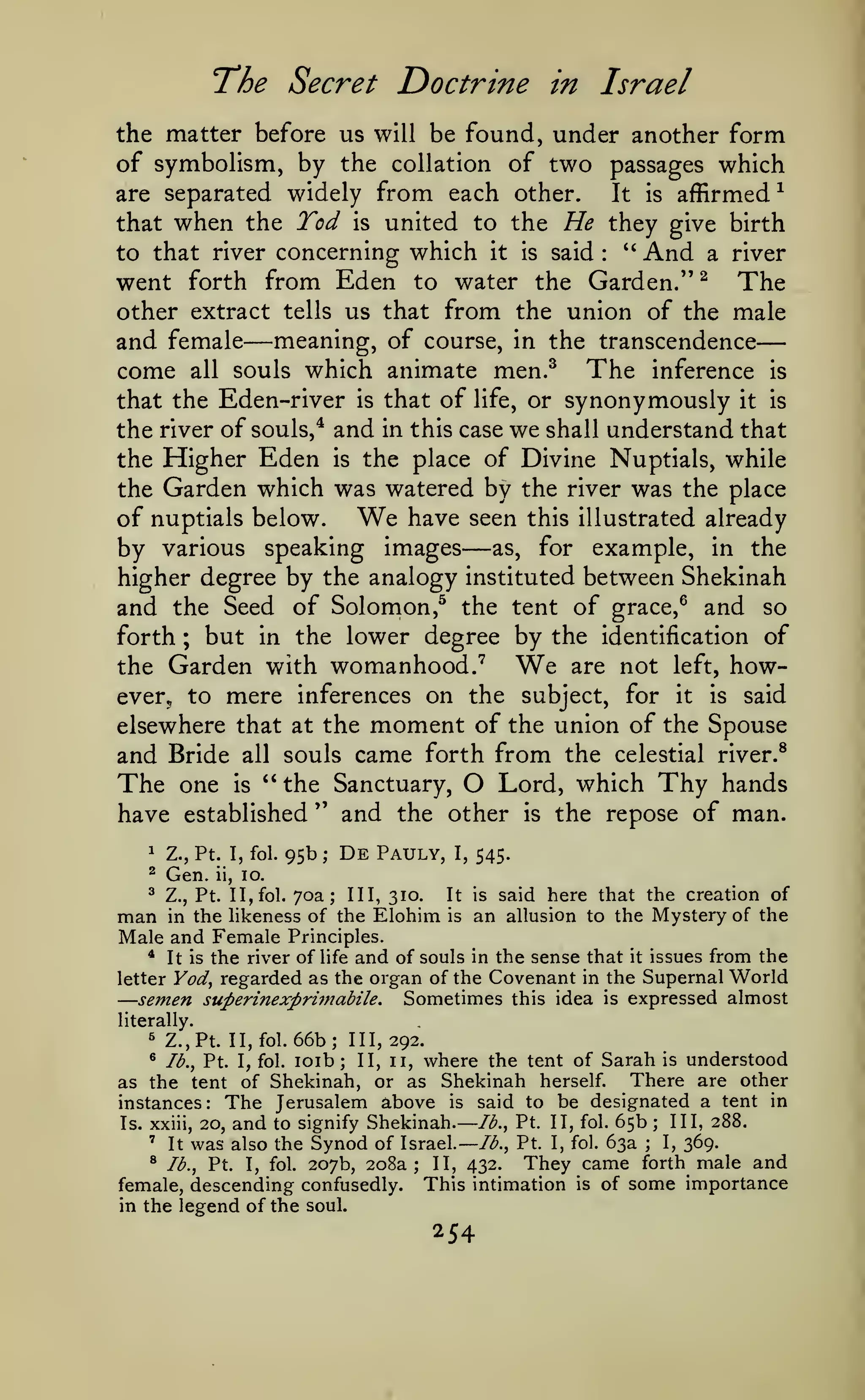 —

—
The Secret Doctrine

in Israel

the matter before us will be found, under another form
of symbolism, by the collation of two passages which
^
are separated widely from each other.
It is affirmed

when the Tod

united to the He they give birth
''
And a river
to that river concerning which it is said
went forth from Eden to water the Garden." ^ The
other extract tells us that from the union of the male
and female meaning, of course, in the transcendence
come all souls which animate men.^ The inference is
that the Eden-river is that of life, or synonymously it is
the river of souls,* and in this case we shall understand that
the Higher Eden is the place of Divine Nuptials, while
the Garden which was watered by the river was the place
have seen this illustrated already
of nuptials below.
by various speaking images as, for example, in the
higher degree by the analogy instituted between Shekinah
and the Seed of Solomon,^ the tent of grace,^ and so
forth ; but in the lower degree by the identification of
are not left, howthe Garden with womanhood.'
ever, to mere inferences on the subject, for it is said
elsewhere that at the moment of the union of the Spouse
and Bride all souls came forth from the celestial river.^
Lord, which Thy hands
The one is " the Sanctuary,
" and the other is the repose of man.
have established
that

is

:

—

We

—

We

O

1

Z., Pt. I, fol.

^

Gen.

^

95b

Z., Pt. II, fol.

man

ii,

;

De

Pauly,

545.

1,

10.

70a;

III, 310.

in the likeness of the

Male and Female

It is

Elohim

is

said here that the creation of
to the Mystery of the

an allusion

Principles.

the river of life and of souls in the sense that it issues from the
letter Yod^ regarded as the organ of the Covenant in the Supernal World
semen superinexpritnabile. Sometimes this idea is expressed almost
*

It is

—

literally.

66b; 111,292.
loib; II, II, where the tent of Sarah is understood
There are other
as the tent of Shekinah, or as Shekinah herself.
instances: The Jerusalem above is said to be designated a tent in
III, 288.
lb., Pt. II, fol. 65b
Is. xxiii, 20, and to signify Shekinah.
'
I, 369.
was also the Synod of Israel.—/^., Pt. I, fol. 63a
It
® lb., Pt. I, fol. 207b, 208a; II, 432.
They came forth male and
female, descending confusedly. This intimation is of some importance
in the legend of the soul.
^

Z.,Pt. II,

*

lb., Pt. I, fol.

fol.

;

;

254

 