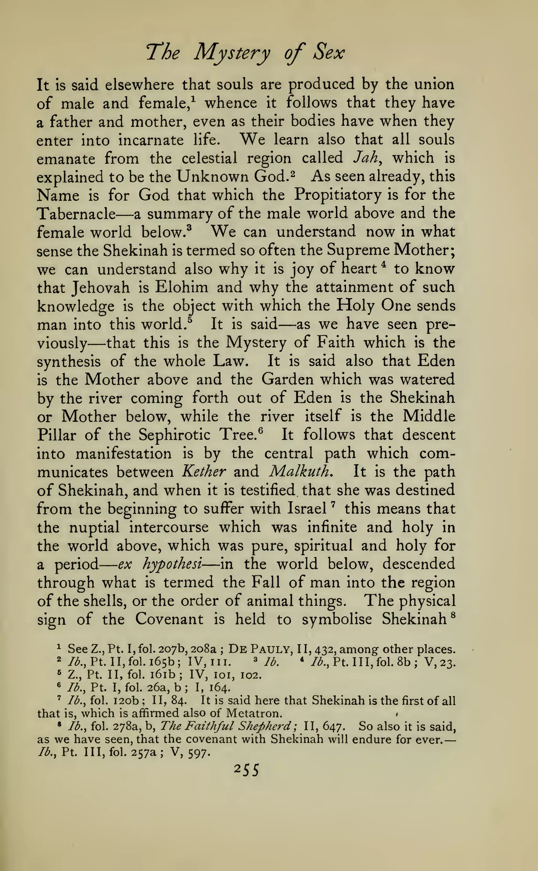 —

—
The Mystery of Sex

elsewhere that souls are produced by the union
of male and female/ whence it follows that they have
a father and mother, even as their bodies have when they
It is said

We

learn also that all souls
enter into incarnate life.
emanate from the celestial region called Jah^ which is
explained to be the Unknown God.^ As seen already, this

Name

is

for

—

God

that which the Propitiatory

is

for the

Tabernacle a summary of the male world above and the
female world below.^ We can understand now in what
sense the Shekinah is termed so often the Supreme Mother;
we can understand also why it is joy of heart * to know
that Jehovah is Elohim and why the attainment of such
knowledge is the object with which the Holy One sends
man into this world.^ It is said as we have seen prethat this is the Mystery of Faith which is the
viously
It is said also that Eden
synthesis of the whole Law.
is the Mother above and the Garden which was watered
by the river coming forth out of Eden is the Shekinah
or Mother below, while the river itself is the Middle
It follows that descent
Pillar of the Sephirotic Tree.^
into manifestation is by the central path which comIt is the path
municates between Kether and Malkuth.
of Shekinah, and when it is testified that she was destined
from the beginning to suffer with Israel ' this means that
the nuptial intercourse which was infinite and holy in
the world above, which was pure, spiritual and holy for
ex hypothesi
in the world below, descended
a period
through what is termed the Fall of man into the region
of the shells, or the order of animal things. The physical
sign of the Covenant is held to symbolise Shekinah^

—

—

—

^

See

2

/<^.,

De Pauly,

Z., Pt. I, fol. 207b, 208a ;
Pt. II,fol. 165b; IV, III.

^

Z., Pt. II, fol.

«

lb., Pt. I, fol.

i6ib
26a,

;

b;

3

y^^

1 1,

4

432,

among- other places.
III,fol.8b; V,23.

/^., Pt.

IV, loi, 102.
I,

164.

said here that Shekinah is the first of all
affirmed also of Metatron.
• /^., fol. 278a, b. The Faithful Shepherd ; II, 647.
So also it is said,
we have seen, that the covenant with Shekinah will endure for ever.
as
'

that

Ib.y fol.

is,

lb., Pt.

i2ob

which

;

II, 84.

It is

is

Ill, fol.

•

257a; V, 597.

 