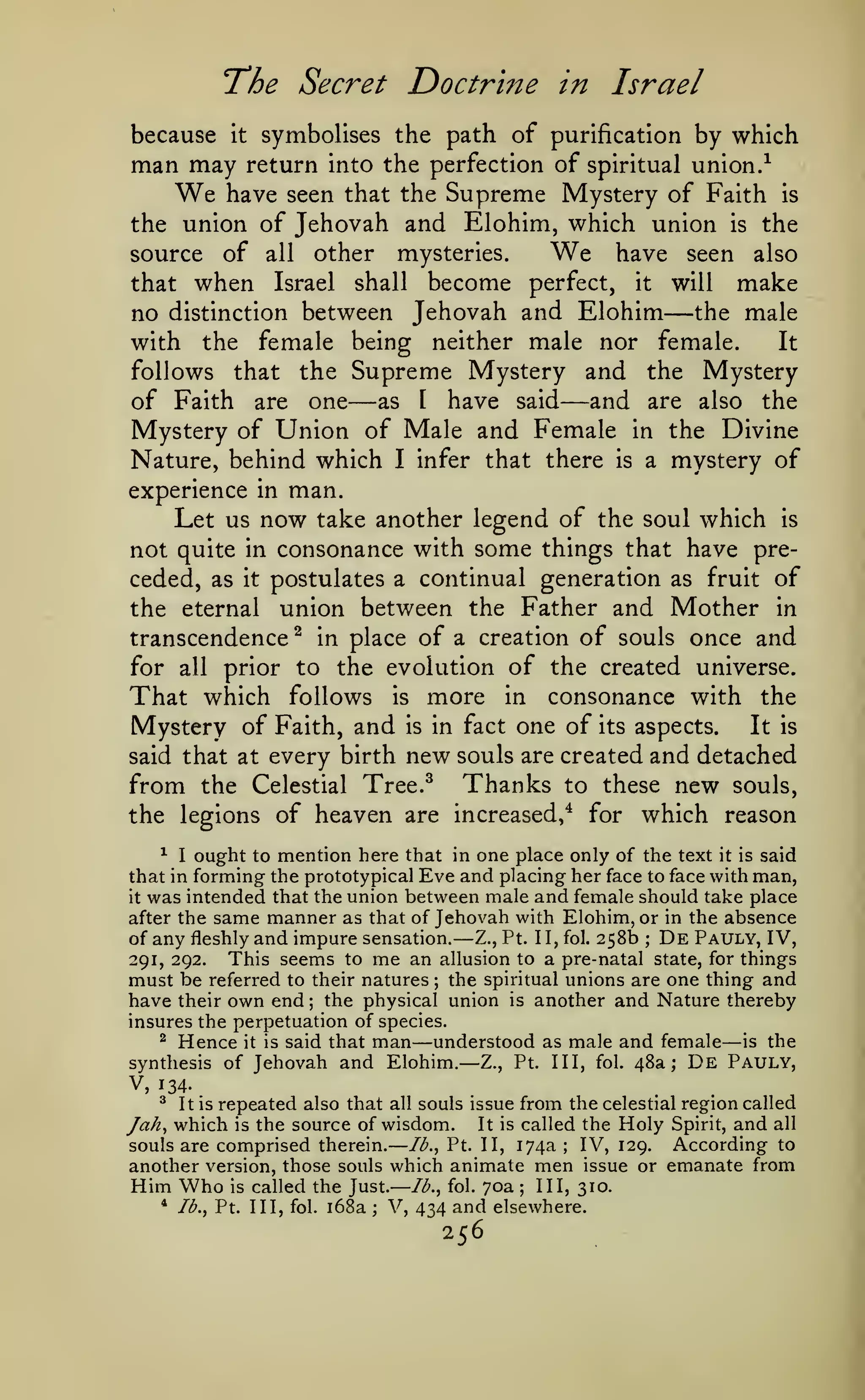 —
"The Secret

symbolises the path of purification by which
may return into the perfection of spiritual union.-^
have seen that the Supreme Mystery of Faith is

because

man

Doctrine in Israel

it

We

the union of Jehovah and Elohim, which union is the
have seen also
source of all other mysteries.

We

that

when

become perfect, it
between Jehovah and Elohim

Israel

no distinction

shall

will

—

make

the male

female being neither male nor female.
It
follows that the Supreme Mystery and the Mystery
as I have said
of Faith are one
and are also the
Mystery of Union of Male and Female in the Divine
Nature, behind which I infer that there is a mystery of
experience in man.
Let us now take another legend of the soul which is
not quite in consonance with some things that have preceded, as it postulates a continual generation as fruit of
the eternal union between the Father and Mother in
transcendence ^ in place of a creation of souls once and
for all prior to the evolution of the created universe.
That which follows is more in consonance with the
Mystery of Faith, and is in fact one of its aspects. It is
said that at every birth new souls are created and detached

with

the

—

—

from the

Thanks

Celestial Tree.^

to these

the legions of heaven are increased,^ for

new

souls,

which reason

^ I ought to mention here that in one place only of the text it is said
that in forming the prototypical Eve and placing her face to face with man,
it was intended that the union between male and female should take place
after the same manner as that of Jehovah with Elohim, or in the absence
of any fleshly and impure sensation.
Z., Pt. II, fol. 258b ; De Pauly, IV,
This seems to me an allusion to a pre-natal state, for things
291, 292.
must be referred to their natures the spiritual unions are one thing and
have their own end the physical union is another and Nature thereby
insures the perpetuation of species.
^ Hence it is said that man
understood as male and female is the
synthesis of Jehovah and Elohim.
Z., Pt. Ill, fol. 48a; De Pauly,

—

;

;

—

—

—

V, 134.
^ It is repeated also that all souls issue from the celestial region called
Jah^ which is the source of wisdom. It is called the Holy Spirit, and all
IV, 129. According to
Ib.^ Pt. II, 174a
souls are comprised therein.
another version, those souls which animate men issue or emanate from
Him Who is called the Just. Ib.^ fol. 70a III, 310.
* /^., Pt. Ill, fol. i68a ; V,
434 and elsewhere.
;

;

256

 