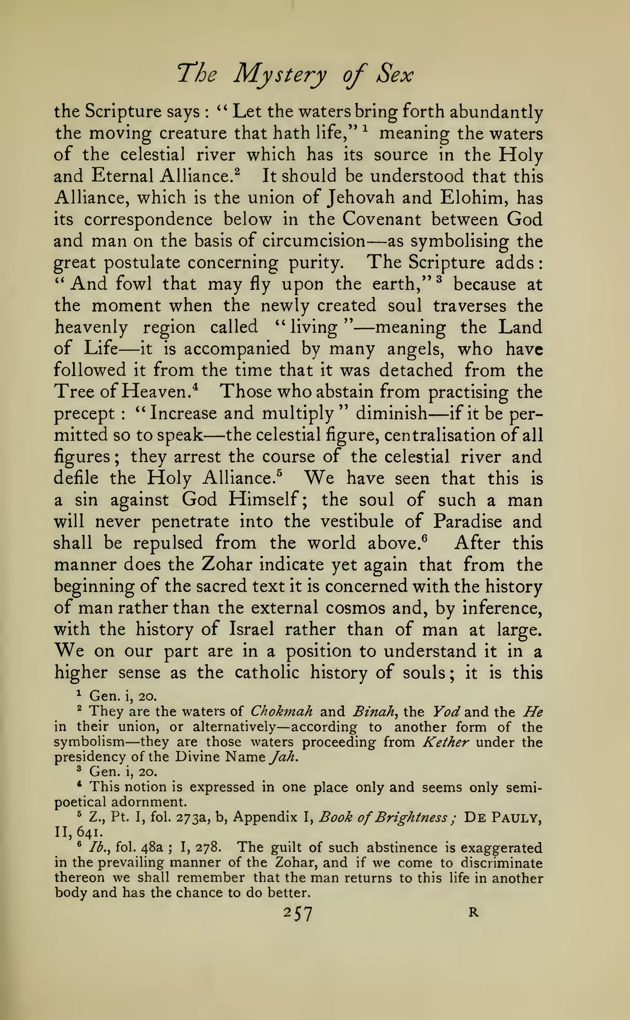 :

The Mystery of Sex
Let the waters bring forth abundantly
the moving creature that hath life,** ^ meaning the waters
of the celestial river which has its source in the Holy
and Eternal Alliance.^ It should be understood that this
Alliance, which is the union of Jehovah and Elohim, has
its correspondence below in the Covenant between God
and man on the basis of circumcision as symbolising the
great postulate concerning purity.
The Scripture adds
the Scripture says

*'

:

—

And

may

upon the earth,** ^ because at
the moment when the newly created soul traverses the
heavenly region called "living**
meaning the Land
**

fowl that

fly

—

—

of Life it is accompanied by many angels, who have
followed it from the time that it was detached from the
Tree of Heaven.* Those who abstain from practising the
*' Increase and multiply** diminish
precept
if it be perthe celestial figure, centralisation of all
mitted so to speak
figures
they arrest the course of the celestial river and
defile the Holy Alliance.^
We have seen that this is
a sin against God Himself; the soul of such a man
will never penetrate into the vestibule of Paradise and
shall be repulsed from the world above.^
After this
manner does the Zohar indicate yet again that from the
beginning of the sacred text it is concerned with the history
of man rather than the external cosmos and, by inference,
with the history of Israel rather than of man at large.
We on our part are in a position to understand it in a
higher sense as the catholic history of souls ; it is this
:

—

—

;

^

Gen.

i,

20.

are the waters of Chokmah and Binah^ the Yod and the He
in their union, or alternatively
according to another form of the
symbolism they are those waters proceeding from Kether under the
presidency of the Divine Nameya>^.
^

They

—

—

Gen. i, 20.
This notion is expressed in one place only and seems only semipoetical adornment.
^ Z., Pt. I, fol. 273a, b, Appendix I, Book
of Brightness ; De Pauly,
^

*

11,641.

The guilt of such abstinence is exaggerated
I, 278.
manner of the Zohar, and if we come to discriminate
thereon we shall remember that the man returns to this life in another
body and has the chance to do better.
^

Ib.^ fol.

48a

;

in the prevailing

257

R

 