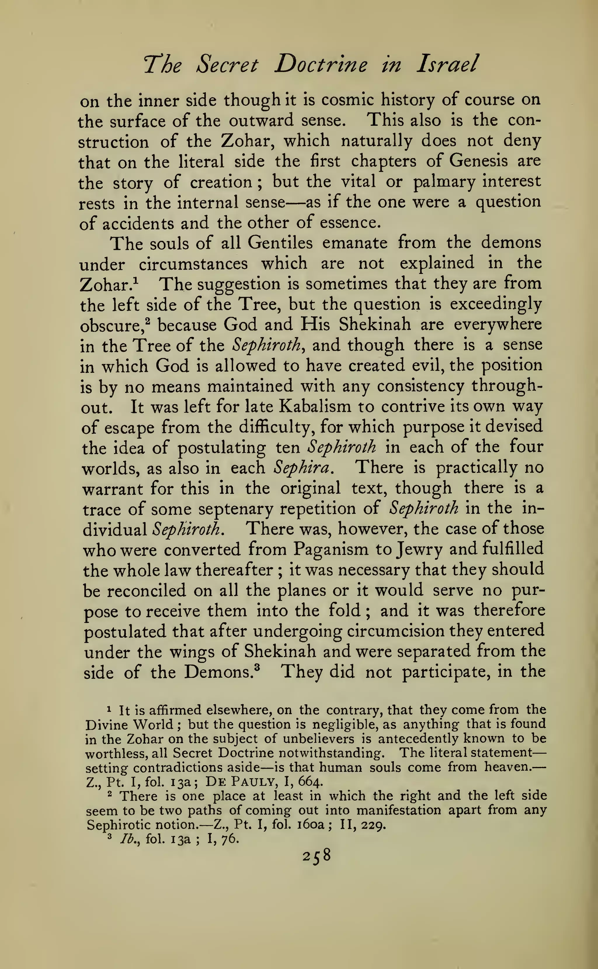 —
The Secret Doctrine

in

Israel

though it is cosmic history of course on
This also is the conthe surface of the outward sense.
struction of the Zohar, which naturally does not deny
that on the literal side the first chapters of Genesis are
on the inner

side

the story of creation ; but the vital or palmary interest
as if the one were a question
rests in the internal sense
of accidents and the other of essence.
The souls of all Gentiles emanate from the demons
under circumstances which are not explained in the
The suggestion is sometimes that they are from
Zohar.-^
the left side of the Tree, but the question is exceedingly

—

obscure,^ because

God and His Shekinah

are everywhere

the Tree of the Sephiroth^ and though there is a sense
in which God is allowed to have created evil, the position
is by no means maintained with any consistency throughin

Kabalism to contrive its own way
of escape from the difficulty, for which purpose it devised
the idea of postulating ten Sephiroth in each of the four
There is practically no
worlds, as also in each Sephira.
warrant for this in the original text, though there is a
trace of some septenary repetition of Sephiroth in the inThere was, however, the case of those
dividual Sephiroth,
who were converted from Paganism to Jewry and fulfilled
the whole law thereafter ; it was necessary that they should
be reconciled on all the planes or it would serve no purpose to receive them into the fold and it was therefore
postulated that after undergoing circumcision they entered
under the wings of Shekinah and were separated from the
They did not participate, in the
side of the Demons.^

out.

It

was

left for late

;

1 It is affirmed elsewhere, on the contrary, that they come from the
Divine World but the question is neghgible, as anything that is found
in the Zohar on the subject of unbelievers is antecedently known to be
worthless, all Secret Doctrine notwithstanding. The literal statement
is that human souls come from heaven.
setting contradictions aside
;

—

Z., Pt. I, fol.
2

seem

is

Pauly,

one place at

Sephirotic notion.
3

De

I, 664.
least in

which the right and the left side
be two paths of coming out into manifestation apart from any

There
to

13a;

Jb., fol.

—

Z., Pt. I, fol.

i6oa

;

13a; 1,76.

258

II, 229.

 