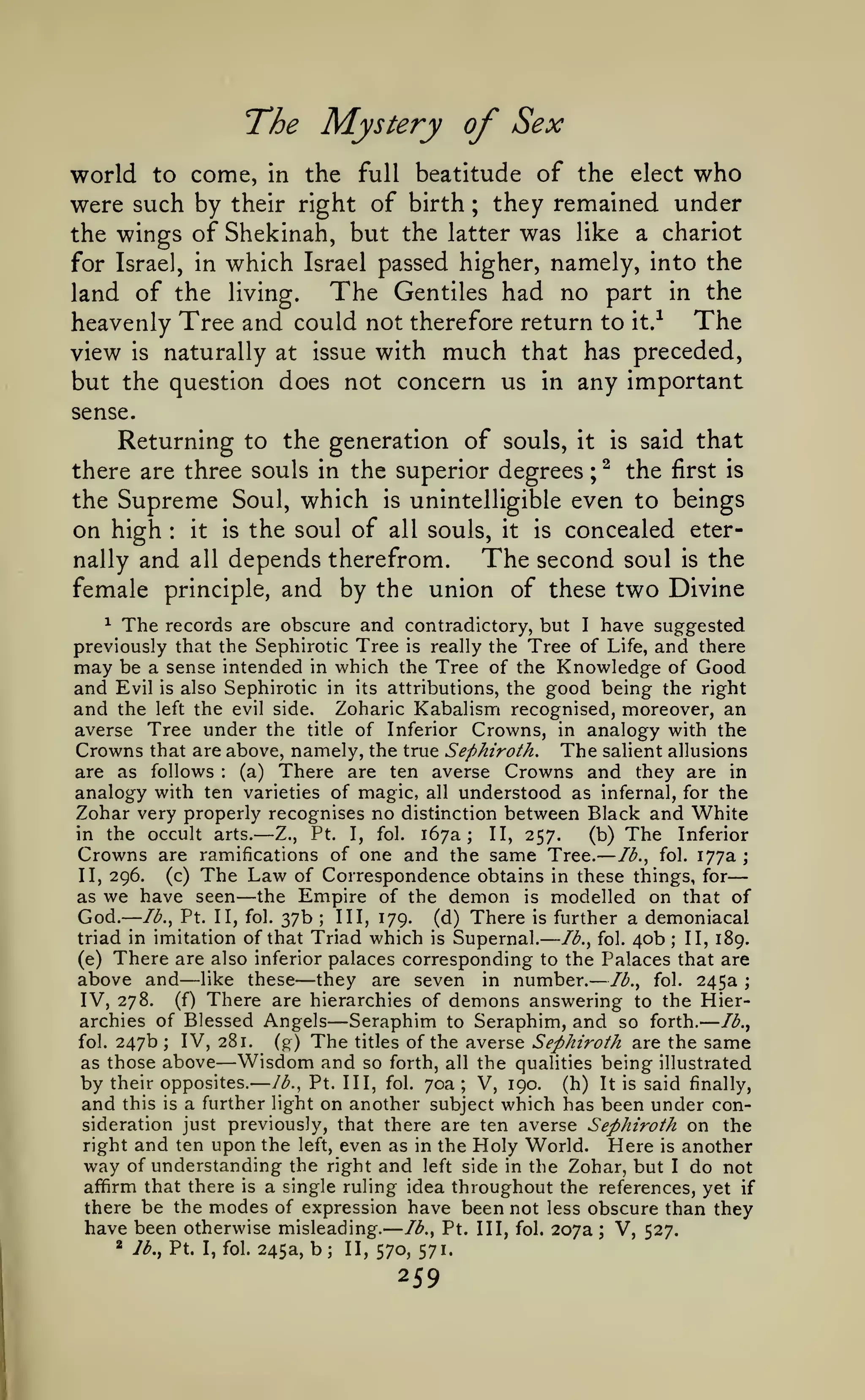 —

—

—

——

—
—

The Mystery of Sex
world to come, in the full beatitude of the elect who
were such by their right of birth they remained under
the wings of Shekinah, but the latter was like a chariot
for Israel, in which Israel passed higher, namely, into the
The Gentiles had no part in the
land of the living.
heavenly Tree and could not therefore return to it.-^ The
view is naturally at issue with much that has preceded,
but the question does not concern us in any important
;

sense.

Returning to the generation of souls,

it

there are three souls in the superior degrees

the

Supreme

on high
nally and

Soul,

which

the soul of

is

;

is
^

said that

the

first is

unintelligible even to beings

concealed eterThe second soul is the
all depends therefrom.
female principle, and by the union of these two Divine
:

it

is

all souls, it

is

^ The records are obscure and contradictory, but I have suggested
previously that the Sephirotic Tree is really the Tree of Life, and there
may be a sense intended in which the Tree of the Knowledge of Good
and Evil is also Sephirotic in its attributions, the good being the right
and the left the evil side. Zoharic Kabalism recognised, moreover, an
averse Tree under the title of Inferior Crowns, in analogy with the
Crowns that are above, namely, the true Sephiroth. The salient allusions
are as follows
(a) There are ten averse Crowns and they are in
analogy with ten varieties of magic, all understood as infernal, for the
Zohar very properly recognises no distinction between Black and White
in the occult arts.
II, 257.
(b) The Inferior
Z., Pt. I, fol. 167a;
Crowns are ramifications of one and the same Tree. Ib.^ fol. 177a ;
(c) The Law of Correspondence obtains in these things, for
II, 296.
as we have seen the Empire of the demon is modelled on that of
God. Ib.^ Pt. II, fol. 37b III, 179. (d) There is further a demoniacal
triad in imitation of that Triad which is Supernal.
II, 189.
/^., fol. 40b
(e) There are also inferior palaces corresponding to the Palaces that are
above and like these they are seven in number. Ib.^ fol. 245a ;
IV, 278. (f) There are hierarchies of demons answering to the Hierarchies of Blessed Angels
Seraphim to Seraphim, and so forth. Ib.^
fol. 247b ; IV, 281.
(g) The titles of the averse Sephiroth are the same
as those above Wisdom and so forth, all the qualities being illustrated
by their opposites. lb., Pt. Ill, fol. 70a; V, 190. (h) It is said finally,
and this is a further light on another subject which has been under consideration just previously, that there are ten averse Sephiroth on the
right and ten upon the left, even as in the Holy World. Here is another
way of understanding the right and left side in the Zohar, but I do not
afifirm that there is a single ruling idea throughout the references, yet if
there be the modes of expression have been not less obscure than they
have been otherwise misleading. Ib.^ Pt. Ill, fol. 207a ; V, 527.
* Ib.^ Pt. I, fol. 245a, b; II,
570, 571.
:

—

—

;

—

—

—

—

—

259

;

 