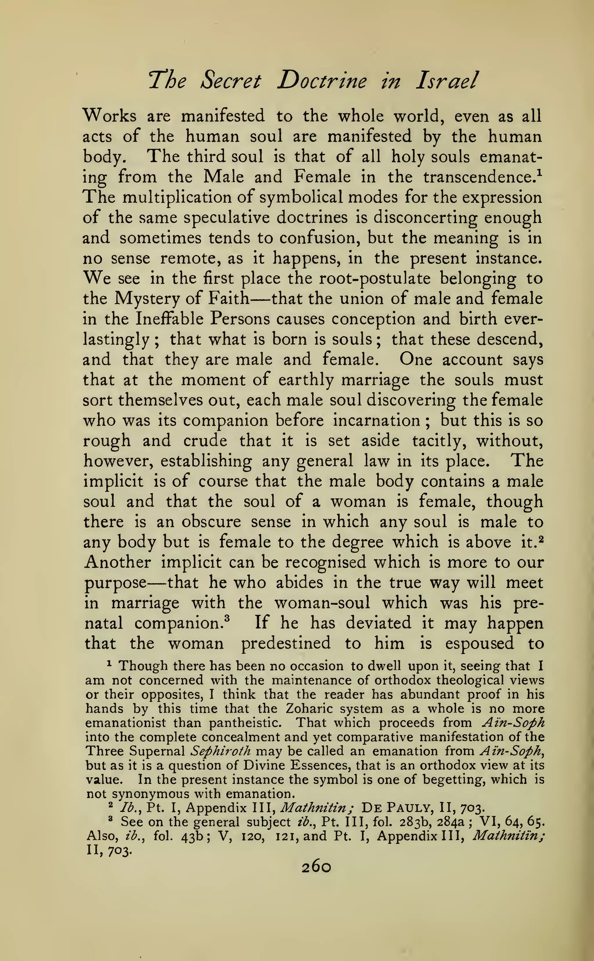 "The Secret

Works

Doctrine in Israel

whole world, even as all
acts of the human soul are manifested by the human
The third soul is that of all holy souls emanatbody.
ing from the Male and Female in the transcendence.^

The

are manifested to the

multiplication of symbolical

modes

for the expression

of the same speculative doctrines is disconcerting enough
and sometimes tends to confusion, but the meaning is in
no sense remote, as it happens, in the present instance.
see in the first place the root-postulate belonging to
that the union of male and female
the Mystery of Faith
in the Ineffable Persons causes conception and birth everlastingly ; that what is born is souls ; that these descend,
and that they are male and female. One account says
that at the moment of earthly marriage the souls must
sort themselves out, each male soul discovering the female
who was its companion before incarnation ; but this is so
rough and crude that it is set aside tacitly, without,
however, establishing any general law in its place.
The
implicit is of course that the male body contains a male
soul and that the soul of a woman is female, though
there is an obscure sense in which any soul is male to
any body but is female to the degree which is above it.^
Another implicit can be recognised which is more to our
purpose that he who abides in the true way will meet
in marriage with the woman-soul which was his preIf he has deviated it may happen
natal companion.^
that the woman predestined to him is espoused to

We

—

—

Though there has been no occasion to dwell upon it, seeing that I
not concerned with the maintenance of orthodox theological views
or their opposites, I think that the reader has abundant proof in his
hands by this time that the Zoharic system as a whole is no more
emanationist than pantheistic. That which proceeds from Ain-Soph
into the complete concealment and yet comparative manifestation of the
^

am

Three Supernal

Sephi7'oth

may be

called an emanation from Ain-Soph^

a question of Divine Essences, that is an orthodox view at
value.
In the present instance the symbol is one of begetting, which
not synonymous with emanation.

but as

it is

its

is

Appendix III, Mathnitin; De Pauly, II, 703.
See on the general subject ib., Pt. Ill, fol. 283b, 284a; VI, 64, 65.
Also, ib.^ fol. 43b; V, 120, 121, and Pt. I, Appendix III, Mathniiin;
^

lb., Pt. I,

^

n,

703.

260

 