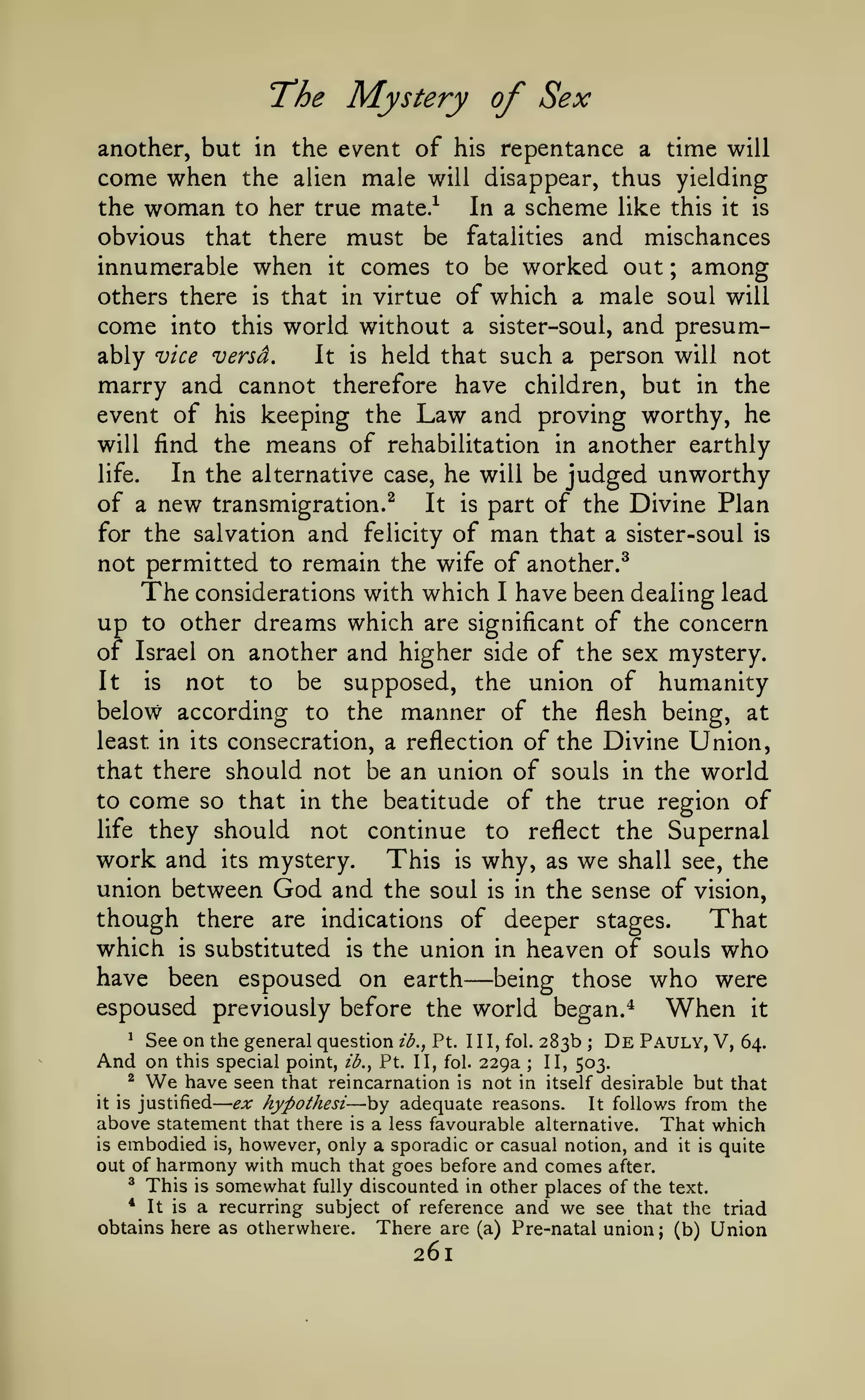 —

The Mystery of Sex
another, but in the event of his repentance a time will

come when

the alien male will disappear, thus yielding

the woman to her true mate.^
obvious that there must be

In a scheme like this

it

is

and

mischances
innumerable when it comes to be worked out among
others there is that in virtue of which a male soul will
come into this world without a sister-soul, and presumably vice versd.
It is held that such a person will not
marry and cannot therefore have children, but in the
event of his keeping the Law and proving worthy, he
will find the means of rehabilitation in another earthly
In the alternative case, he will be judged unworthy
life.
of a new transmigration.^ It is part of the Divine Plan
for the salvation and felicity of man that a sister-soul is
not permitted to remain the wife of another.^
The considerations with which I have been dealing lead
up to other dreams which are significant of the concern
of Israel on another and higher side of the sex mystery.
It is
not to be supposed, the union of humanity
below according to the manner of the flesh being, at
least in its consecration, a reflection of the Divine Union,
that there should not be an union of souls in the world
to come so that in the beatitude of the true region of
life they should not continue to reflect the Supernal
work and its mystery. This is why, as we shall see, the
union between God and the soul is in the sense of vision,
though there are indications of deeper stages.
That
which is substituted is the union in heaven of souls who
have been espoused on earth being those who were
espoused previously before the world began. ^
When it
fatalities

;

—

^

See on the general question

And on

this special point,

We

ib.,

ib.,

Pt. Ill, fol.

Pt. II, fol.

229a

283b

;

De Pauly, V,

II, 503.
in itself desirable

64.

;

have seen that reincarnation is not
but that
ex hypothesi by adequate reasons. It follows from the
above statement that there is a less favourable alternative. That which
is embodied is, however, only a sporadic or casual notion, and it is quite
out of harmony with much that goes before and comes after.
^ This is somewhat fully discounted in other places of the text.
* It is a recurring subject of reference and we see that the triad
obtains here as otherwhere. There are (a) Pre-natal union (b) Union
^

it is

justified

—

;

261

 