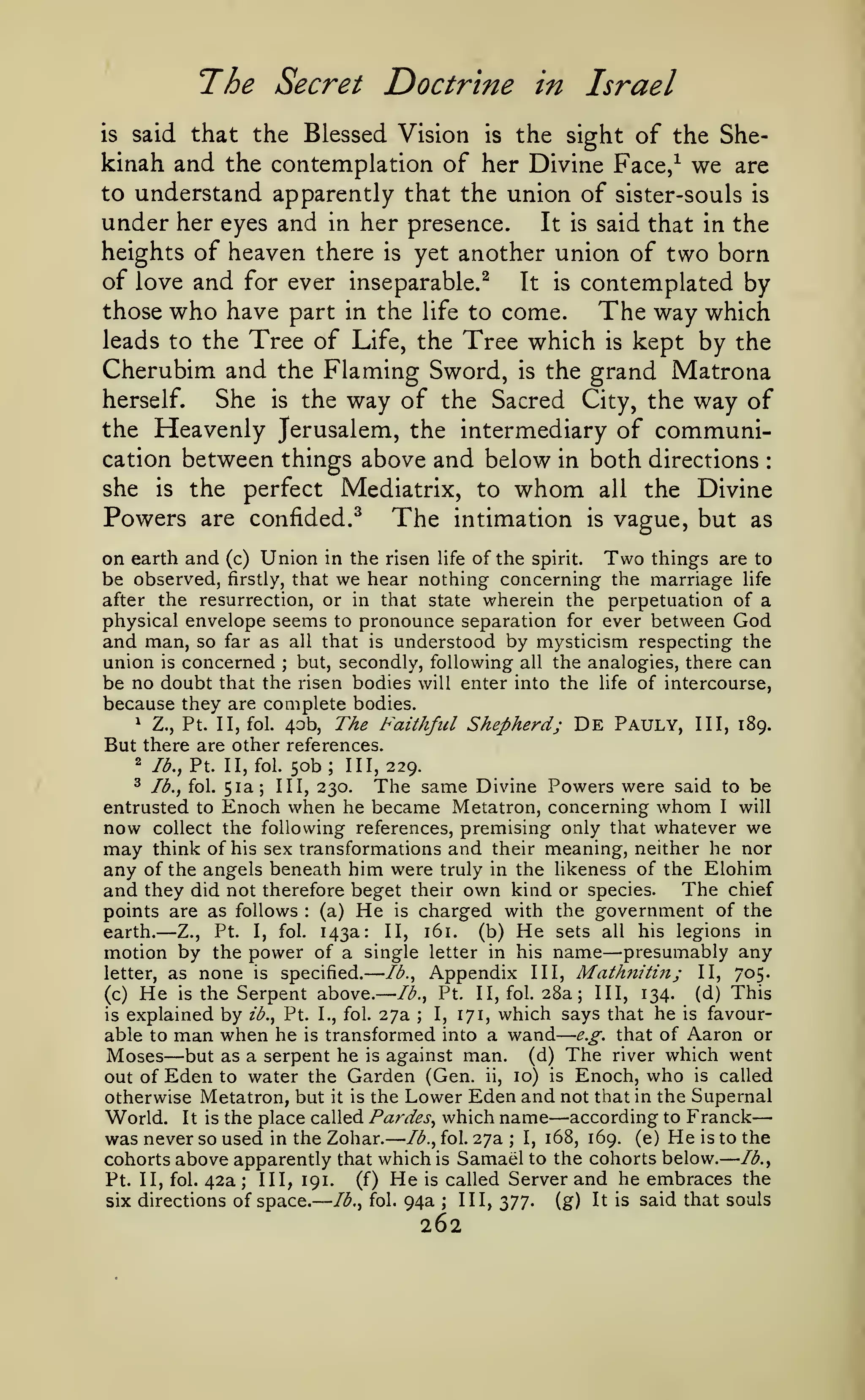 — ——
—

—

The Secret Doctrine
said that the Blessed Vision

—

in Israel

the sight of the Shekinah and the contemplation of her Divine Face/ we are
to understand apparently that the union of sister-souls is
under her eyes and in her presence. It is said that in the
heights of heaven there is yet another union of two born
is

is

of love and for ever inseparable.^
It is contemplated by
those who have part in the life to come.
The way which
leads to the Tree of Life, the Tree which is kept by the
Cherubim and the Flaming Sword, is the grand Matrona
She is the way of the Sacred City, the way of
herself.
the Heavenly Jerusalem, the intermediary of communication between things above and below in both directions
she is the perfect Mediatrix, to whom all the Divine
Powers are confided.^ The intimation is vague, but as
:

in the risen life of the spirit.
Two things are to
that we hear nothing concerning the marriage life
after the resurrection, or in that state wherein the perpetuation of a

on earth and
be observed,

(c)

Union

firstly,

physical envelope seems to pronounce separation for ever between God
and man, so far as all that is understood by mysticism respecting the
union is concerned but, secondly, following all the analogies, there can
be no doubt that the risen bodies will enter into the life of intercourse,
because they are complete bodies.
^
Z., Pt. II, fol. 40b, The Faithful Shepherd; De Pauly, III, 189.
But there are other references.
;

2

lb., Pt. II, fol.

^

lb., fol.

entrusted to

now
may

50b;

III, 229.

The same Divine Powers were said
Enoch when he became Metatron, concerning whom
51a; III, 230.

to be
I

will

collect the following references, premising only that whatever we
think of his sex transformations and their meaning, neither he nor

any of the angels beneath him were truly in the likeness of the Elohim
and they did not therefore beget their own kind or species. The chief
points are as follows (a) He is charged with the government of the
earth.

—

:

Z.,

Pt.

I,

fol.

143a:

161.

II,

He

(b)

sets all

his legions

in

—

motion by the power of a single letter in his name presumably any
Ib.^ Appendix III, Mathnitin; II, 705.
letter, as none is specified.
(d) This
Ib.^ Pt. II, fol. 28a; III, 134.
(c) He is the Serpent above.
I, 171, which says that he is favouris explained by ib., Pt. I., fol. 27a
able to man when he is transformed into a wand e.g. that of Aaron or
Moses but as a serpent he is against man. (d) The river which went
out of Eden to water the Garden (Gen. ii, 10) is Enoch, who is called
otherwise Metatron, but it is the Lower Eden and not that in the Supernal
World. It is the place called Pardes, which name according to Franck
was never so used in the Zohar. lb., fol. 27a I, 168, 169. (e) He is to the
cohorts above apparently that which is Samael to the cohorts below. lb.,
(f) He is called Server and he embraces the
Pt. II, fol. 42a; III, 191.
III, 377.
lb., fol. 94a
six directions of space.
(g) It is said that souls
;

—

—

;

;

262

—

 