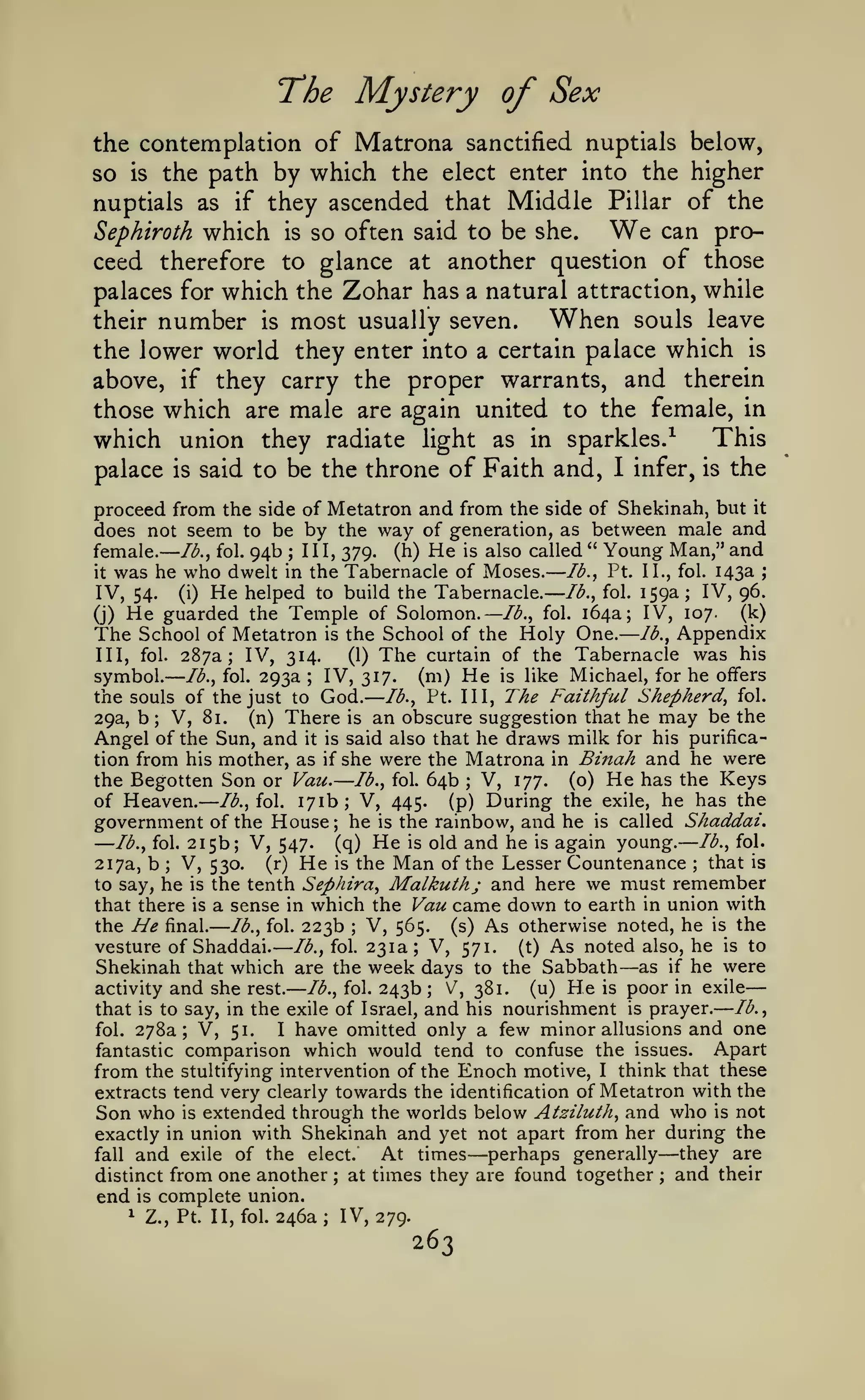 — —
— —

——

—

—

—

— ——

The Mystery of Sex
the contemplation of Matrona sanctified nuptials below,
so is the path by which the elect enter into the higher
nuptials as if they ascended that Middle Pillar of the
can proSephiroth which is so often said to be she.
ceed therefore to glance at another question of those
palaces for which the Zohar has a natural attraction, while
When souls leave
their number is most usually seven.

We

the lower world they enter into a certain palace which is
above, if they carry the proper warrants, and therein
those which are male are again united to the female, in
This
which union they radiate light as in sparkles.^
palace is said to be the throne of Faith and, I infer, is the
proceed from the side of Metatron and from the side of Shekinah, but it
does not seem to be by the way of generation, as between male and
female. lb., fol. 94b III, 379. (h) He is also called " Young Man," and
lb., Pt. II., fol. 143a
it was he who dwelt in the Tabernacle of Moses.
IV, 96.
IV, 54. (i) He helped to build the Tabernacle. lb., fol. 159a
(k)
(j) He guarded the Temple of Solomon. —/(^., fol. 164a; IV, 107.
School of Metatron is the School of the Holy One. lb., Appendix
The
III, fol. 287a; IV, 314.
(1) The curtain of the Tabernacle was his
symbol. lb., fol. 293a IV, 317. (m) He is like Michael, for he offers
the souls of the just to God. lb., Pt. Ill, The Faithful Shepherd, fol.
29a, b; V, 81.
(n) There is an obscure suggestion that he may be the
Angel of the Sun, and it is said also that he draws milk for his purification from his mother, as if she were the Matrona in Binah and he were
the Begotten Son or Vau. lb., fol. 64b V, 177. (o) He has the Keys
of Heaven. lb., fol. 171b; V, 445. (p) During the exile, he has the
government of the House; he is the rambow, and he is called Shaddai,
lb., fol.
lb., fol. 215b; V, 547.
(q) He is old and he is again young.
that is
217a, b; V, 530. (r) He is the Man of the Lesser Countenance
to say, he is the tenth Sephira, Malkuthj and here we must remember
that there is a sense in which the Vau came down to earth in union with
the He final. lb., fol. 223b V, 565. (s) As otherwise noted, he is the
vesture of Shaddai. lb., fol. 231a; V, 571. (t) As noted also, he is to
Shekinah that which are the week days to the Sabbath as if he were
lb., fol. 243b; V, 381.
(u) He is poor in exile
activity and she rest.
that is to say, in the exile of Israel, and his nourishment is prayer. lb.,
fol. 278a; V, 51.
I have omitted only a few minor allusions and one
Apart
fantastic comparison which would tend to confuse the issues.
;

;

;

;

—

;

—

;

;

—

stultifying intervention of the Enoch motive, I think that these
extracts tend very clearly towards the identification of Metatron with the
Son who is extended through the worlds below Atziluth, and who is not
exactly in union with Shekinah and yet not apart from her during the
At times perhaps generally they are
fall and exile of the elect.
distinct from one another ; at times they are found together ; and their
end is complete union.
1 Z., Pt. II, fol. 246a; IV, 279.

from the

—

263

—

 