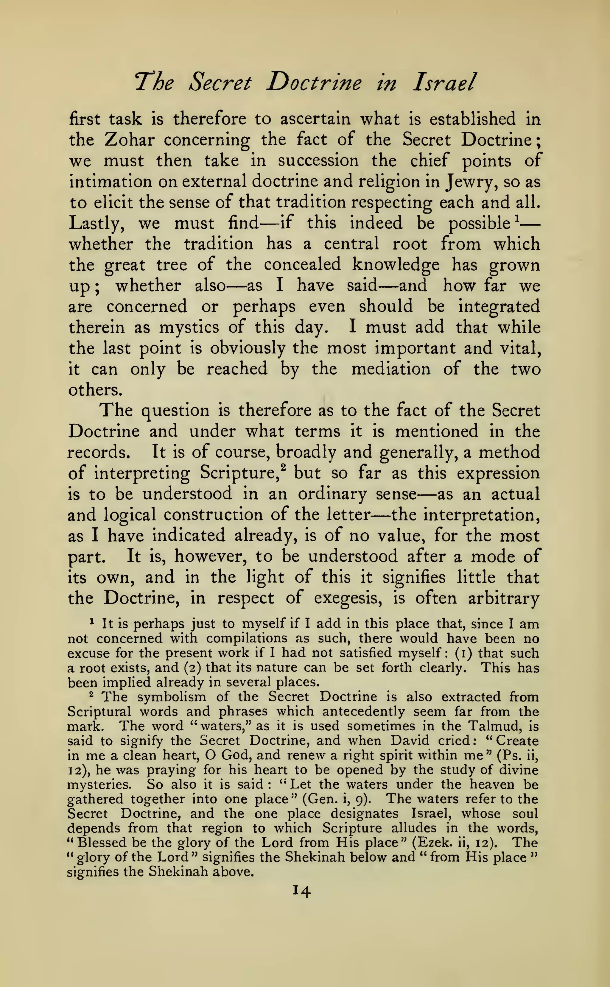 ;

The Secret Doctrine
first

task

is

therefore to ascertain

in

what

Israel
is

established in

Zohar concerning the fact of the Secret Doctrine
we must then take in succession the chief points of
intimation on external doctrine and religion in Jewry, so as
the

to

elicit

the sense of that tradition respecting each and

we must

—

all.
^

—

indeed be possible
whether the tradition has a central root from which
the great tree of the concealed knowledge has grown
up ; whether also as I have said and how far we
are concerned or perhaps even should be integrated
I must add that while
therein as mystics of this day.
the last point is obviously the most important and vital,
it can only be reached by the
mediation of the two
Lastly,

find

if

this

—

—

others.

The

question

is

therefore as to the fact of the Secret

Doctrine and under what terms it is mentioned in the
It is of course, broadly and generally, a method
records.
of interpreting Scripture,^ but so far as this expression
as an actual
is to be understood in an ordinary sense
and logical construction of the letter the interpretation,
as I have indicated already, is of no value, for the most
It is, however, to be understood after a mode of
part.
its own, and in the light of this it signifies little that
the Doctrine, in respect of exegesis, is often arbitrary

—

—

^ It is perhaps just to myself if I add in this place that, since I am
not concerned with compilations as such, there would have been no
excuse for the present work if I had not satisfied myself: (i) that such
a root exists, and (2) that its nature can be set forth clearly. This has
been implied already in several places.
^ The
symbolism of the Secret Doctrine is also extracted from
Scriptural words and phrases which antecedently seem far from the
mark. The word " waters," as it is used sometimes in the Talmud, is
" Create
said to signify the Secret Doctrine, and when David cried
in me a clean heart, O God, and renew a right spirit within me " (Ps. ii,
12), he was praying for his heart to be opened by the study of divine
mysteries.
So also it is said " Let the waters under the heaven be
gathered together into one place" (Gen. i, 9). The waters refer to the
Secret Doctrine, and the one place designates Israel, whose soul
depends from that region to which Scripture alludes in the words,
" Blessed be the glory of the Lord from His place" (Ezek. ii, 12).
The
"glory of the Lord" signifies the Shekinah below and " from His place "
signifies the Shekinah above.
:

:

14

 
