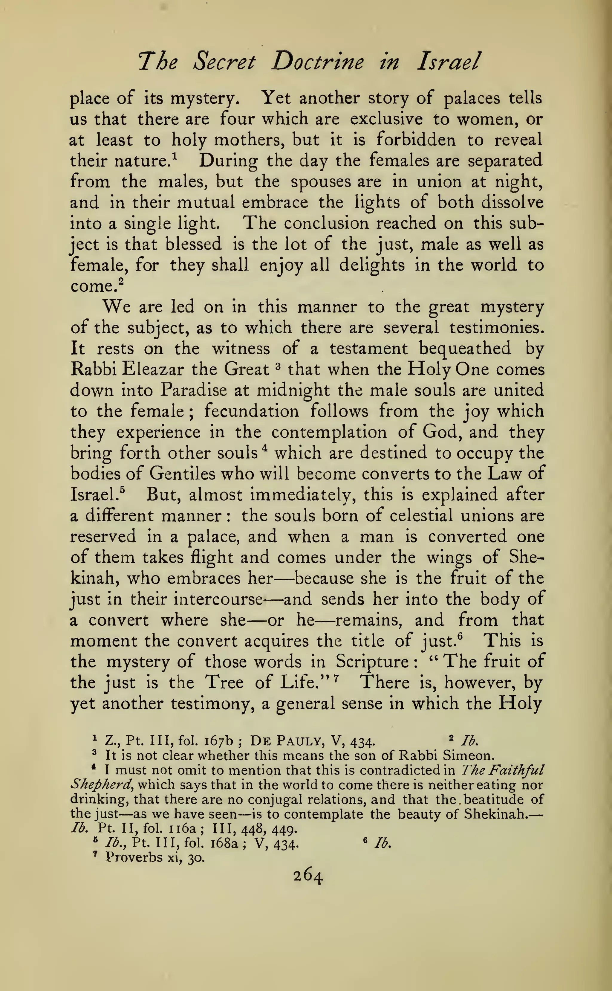 —
The Secret Doctrine

Israel

in

mystery.
Yet another story of palaces tells
us that there are four which are exclusive to women, or
at least to holy mothers, but it is forbidden to reveal
their nature/
During the day the females are separated
from the males, but the spouses are in union at night,
and in their mutual embrace the lights of both dissolve
The conclusion reached on this subinto a single light.
ject is that blessed is the lot of the just, male as well as
female, for they shall enjoy all delights in the world to
come.^
are led on in this manner to the great mystery
of the subject, as to which there are several testimonies.
It rests on the witness of a testament bequeathed by
Rabbi Eleazar the Great ^ that when the Holy One comes
down into Paradise at midnight the male souls are united
to the female ; fecundation follows from the joy which
they experience in the contemplation of God, and they
bring forth other souls * which are destined to occupy the
bodies of Gentiles who will become converts to the Law of
Israel.^
But, almost immediately, this is explained after
the souls born of celestial unions are
a different manner
reserved in a palace, and when a man is converted one
of them takes flight and comes under the wings of Shekinah, who embraces her
because she is the fruit of the
just in their intercourse
and sends her into the body of
remains, and from that
a convert where she
or he
moment the convert acquires the title of just.^ This is
" The fruit of
the mystery of those words in Scripture
place of

its

We

:

—
—
— —

:

the Tree of Life.'' ^
There is, however, by
yet another testimony, a general sense in which the Holy
the just

is

2 /^^
167b De Pauly, V, 434.
not clear whether this means the son of Rabbi Simeon.
* I must not omit to mention that this is contradicted in The Faithful
Shepherd^ which says that in the world to come there is neither eating nor
drinking, that there are no conjugal relations, and that the beatitude of
the just as we have seen is to contemplate the beauty of Shekinah.
lb. Pt. II, fol. ii6a; III, 448, 449.
« lb., Pt. Ill, fol. i68a
' lb,
V, 4341

Z., Pt. Ill, fol.

^

It is

—

;

—
;

*

Proverbs

xi, 30.

264

 