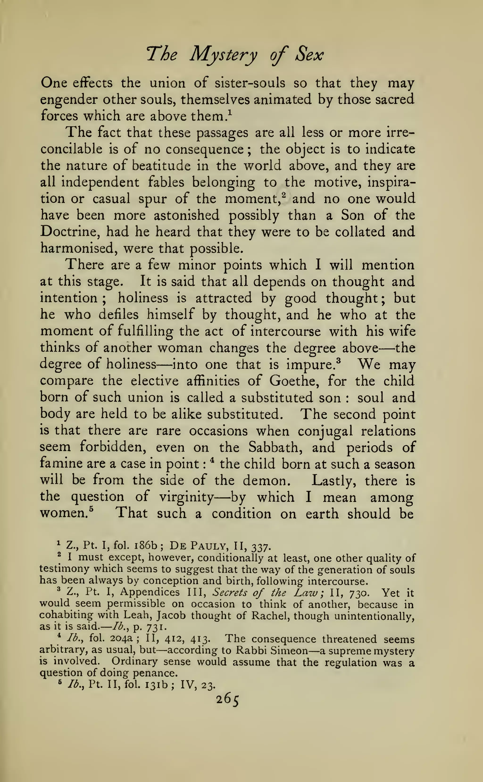 —

T*he

One

Mystery of Sex

union of sister-souls so that they may
engender other souls, themselves animated by those sacred
forces which are above them.-^
effects the

The

more

fact that these passages are all less or

irre-

of no consequence the object is to indicate
the nature of beatitude in the world above, and they are
all independent fables belonging to the motive, inspiration or casual spur of the moment,^ and no one would
have been more astonished possibly than a Son of the
Doctrine, had he heard that they were to be collated and
harmonised, were that possible.
There are a few minor points which I will mention
concilable

is

;

depends on thought and
intention
holiness is attracted by good thought ; but
he who defiles himself by thought, and he who at the
moment of fulfilling the act of intercourse with his wife
thinks of another woman changes the degree above
the
degree of holiness into one that is impure.^ We may
compare the elective affinities of Goethe, for the child
born of such union is called a substituted son soul and
body are held to be alike substituted. The second point
at this stage.

It is said that all

;

—

—

:

is

that there are rare occasions

when conjugal

relations

seem forbidden, even on the Sabbath, and periods of
famine are a case

the child born at such a season
will be from the side of the demon.
Lastly, there is
the question of virginity
by which I mean among
in point

:

*

—

women.^

That such

a

condition on earth should be

i86b De Pauly, II, 337.
must except, however, conditionally at least, one other quality of
testimony which seems to suggest that the way of the generation of souls
has been always by conception and birth, following intercourse.
^ Z., Pt.
I, Appendices III, Secrets of the Law; II, 730.
Yet it
would seem permissible on occasion to think of another, because in
cohabiting with Leah, Jacob thought of Rachel, though unintentionally,
1

^

as

Z., Pt. I, fol.

it is

*

;

I

said.

Ib.^ fol.

Ib.^ p. 731.

204a;

II, 412, 413.

arbitrary, as usual, but

The consequence threatened seems

— according to Rabbi Simeon —a supreme mystery

involved. Ordinary sense would assume that the regulation was a
question of doing penance.
lb,, Pt. II, fol. 131b; IV, 23.

is

«*

265

 