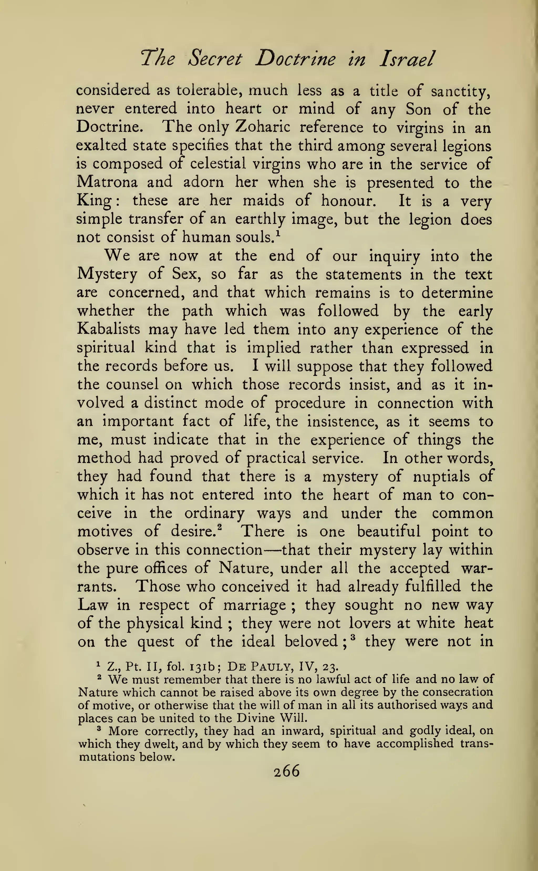 The Secret Doctrine

in

Israel

considered as tolerable, much less as a title of sanctity,
never entered into heart or mind of any Son of the
Doctrine.
The only Zoharic reference to virgins in an
exalted state specifies that the third among several legions
is composed of celestial virgins who are in the service of
Matrona and adorn her when she is presented to the
King these are her maids of honour.
It is a very
simple transfer of an earthly image, but the legion does
:

human souls.-^
now at the end of our

not consist of

We

are

inquiry into the

Mystery of Sex, so far as the statements in the text
are concerned, and that which remains is to determine
whether the path which was followed by the early
Kabalists may have led them into any experience of the
kind that

implied rather than expressed in
I will suppose that they followed
the records before us.
the counsel on which those records insist, and as it involved a distinct mode of procedure in connection with
an important fact of life, the insistence, as it seems to
me, must indicate that in the experience of things the
method had proved of practical service. In other words,
they had found that there is a mystery of nuptials of
which it has not entered into the heart of man to conceive in the ordinary ways and under the common
motives of desire.^ There is one beautiful point to
observe in this connection
that their mystery lay within
the pure offices of Nature, under all the accepted warrants.
Those who conceived it had already fulfilled the
Law in respect of marriage ; they sought no new way
of the physical kind ; they were not lovers at white heat
on the quest of the ideal beloved ; ^ they were not in
spiritual

is

—

^

Z., Pt. II, fol.

131b;

De

Pauly, IV,

We

23.

must remember that there is no lawful act of life and no law of
Nature which cannot be raised above its own degree by the consecration
of motive, or otherwise that the will of man in all its authorised ways and
places can be united to the Divine Will.
^ More correctly, they had an inward, spiritual and godly ideal, on
which they dwelt, and by which they seem to have accomplished trans^

mutations below.

266

 