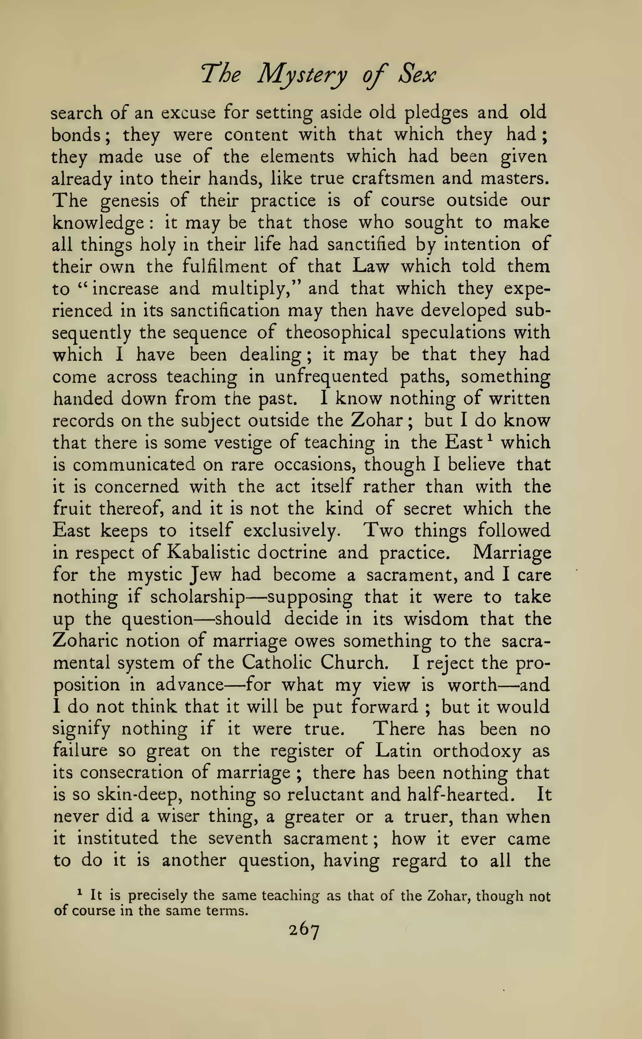 ;

T'he

Mystery of Sex

search of an excuse for setting aside old pledges and old
bonds ; they were content with that which they had

they made use of the elements which had been given
already into their hands, like true craftsmen and masters.
The genesis of their practice is of course outside our
knowledge it may be that those who sought to make
all things holy in their life had sanctified by intention of
their own the fulfilment of that Law which told them
to " increase and multiply/' and that which they experienced in its sanctification may then have developed subsequently the sequence of theosophical speculations with
which 1 have been dealing ; it may be that they had
come across teaching in unfrequented paths, something
handed down from the past. 1 know nothing of written
records on the subject outside the Zohar ; but I do know
that there is some vestige of teaching in the East ^ which
:

is

communicated on

rare occasions,

though

I

believe that

concerned with the act itself rather than with the
fruit thereof, and it is not the kind of secret which the
Two things followed
East keeps to itself exclusively.
in respect of Kabalistic doctrine and practice.
Marriage
for the mystic Jew had become a sacrament, and I care
supposing that it were to take
nothing if scholarship
up the question should decide in its wisdom that the
Zoharic notion of marriage owes something to the sacramental system of the Catholic Church.
I reject the proposition in advance
for what my view is worth
and
I do not think that it will be put forward ; but it would
signify nothing if it were true.
There has been no
failure so great on the register of Latin orthodoxy as
its consecration of marriage ; there has been nothing that
is so skin-deep, nothing so reluctant and half-hearted.
It
never did a wiser thing, a greater or a truer, than when
it instituted the seventh sacrament
how it ever came
to do it is another question, having regard to all the
it is

—

—

—

—

;

It is precisely the same teaching as that of the Zohar, though not
of course in the same terms.
^

267

 