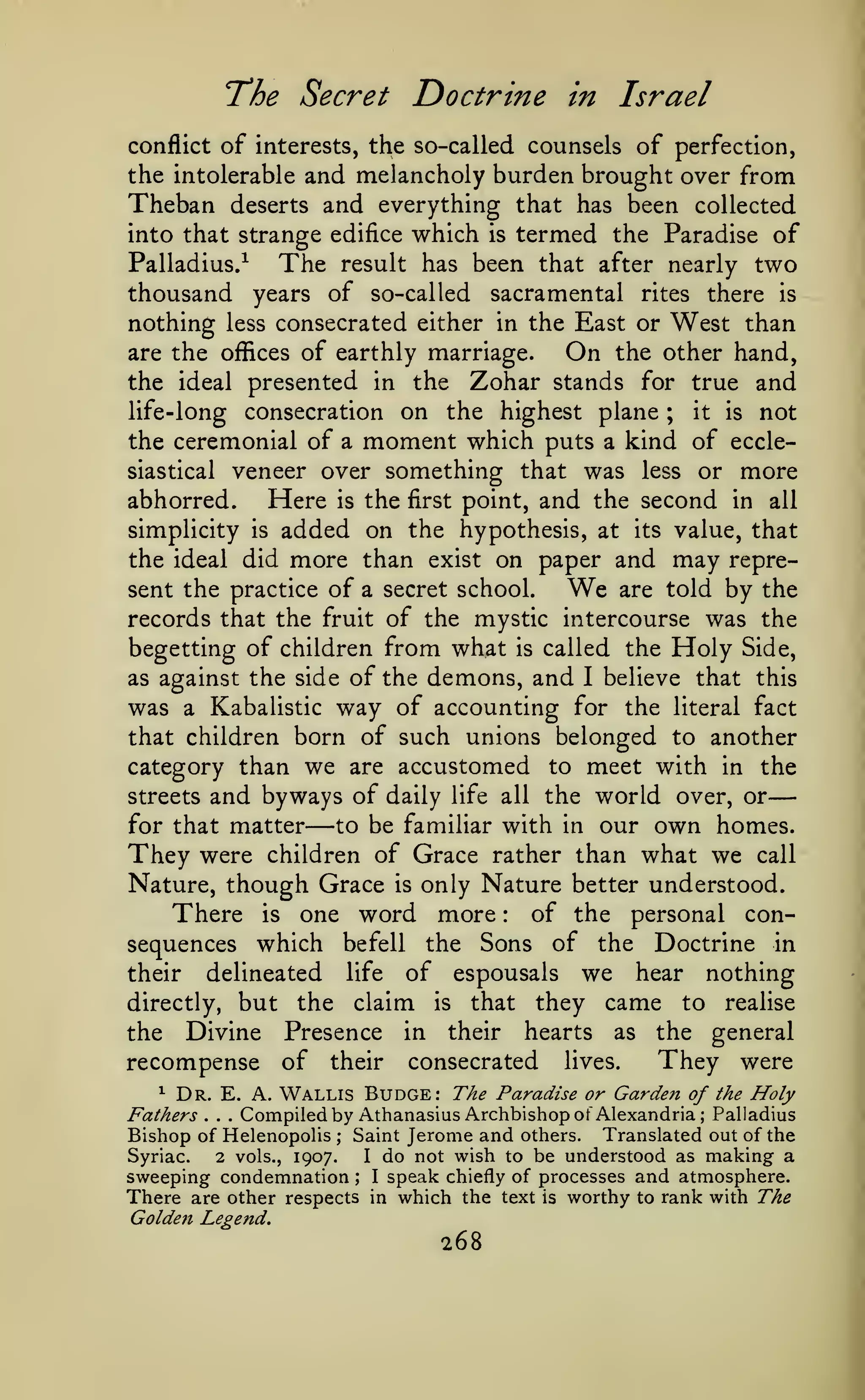 —
The Secret Doctrine

in Israel

of interests, the so-called counsels of perfection,
the intolerable and melancholy burden brought over from
Theban deserts and everything that has been collected
conflict

into that strange edifice which

Palladius/

The

is

termed the Paradise of
two

result has been that after nearly

thousand years of so-called sacramental rites there is
nothing less consecrated either in the East or West than
are the offices of earthly marriage.
On the other hand,
the ideal presented in the Zohar stands for true and
life-long consecration on the highest plane ; it is not
the ceremonial of a moment which puts a kind of ecclesiastical veneer over something that was less or more
abhorred.
Here is the first point, and the second in all
simplicity is added on the hypothesis, at its value, that
the ideal did more than exist on paper and may repreWe are told by the
sent the practice of a secret school.
records that the fruit of the mystic intercourse was the
begetting of children from what is called the Holy Side,
as against the side of the demons, and I believe that this
was a Kabalistic way of accounting for the literal fact
that children born of such unions belonged to another
category than we are accustomed to meet with in the
streets and byways of daily life all the world over, or
to be familiar with in our own homes.
for that matter
They were children of Grace rather than what we call
Nature, though Grace is only Nature better understood.
of the personal conThere is one word more
sequences which befell the Sons of the Doctrine in
their delineated life of espousals we hear nothing
directly, but the claim is that they came to realise
the Divine Presence in their hearts as the general
They were
recompense of their consecrated lives.
^ Dr. E. A. Wallis Budge: The Paradise or Garden
of the Holy

—

:

Compiled by Athanasius Archbishop of Alexandria; Palladius
Fathers
Bishop of Helenopolis Saint Jerome and others. Translated out of the
Syriac.
2 vols., 1907.
I do not wish to be understood as making a
sweeping condemnation I speak chiefly of processes and atmosphere.
There are other respects in which the text is worthy to rank with The
Golden Legend.
.

.

.

;

;

268

 