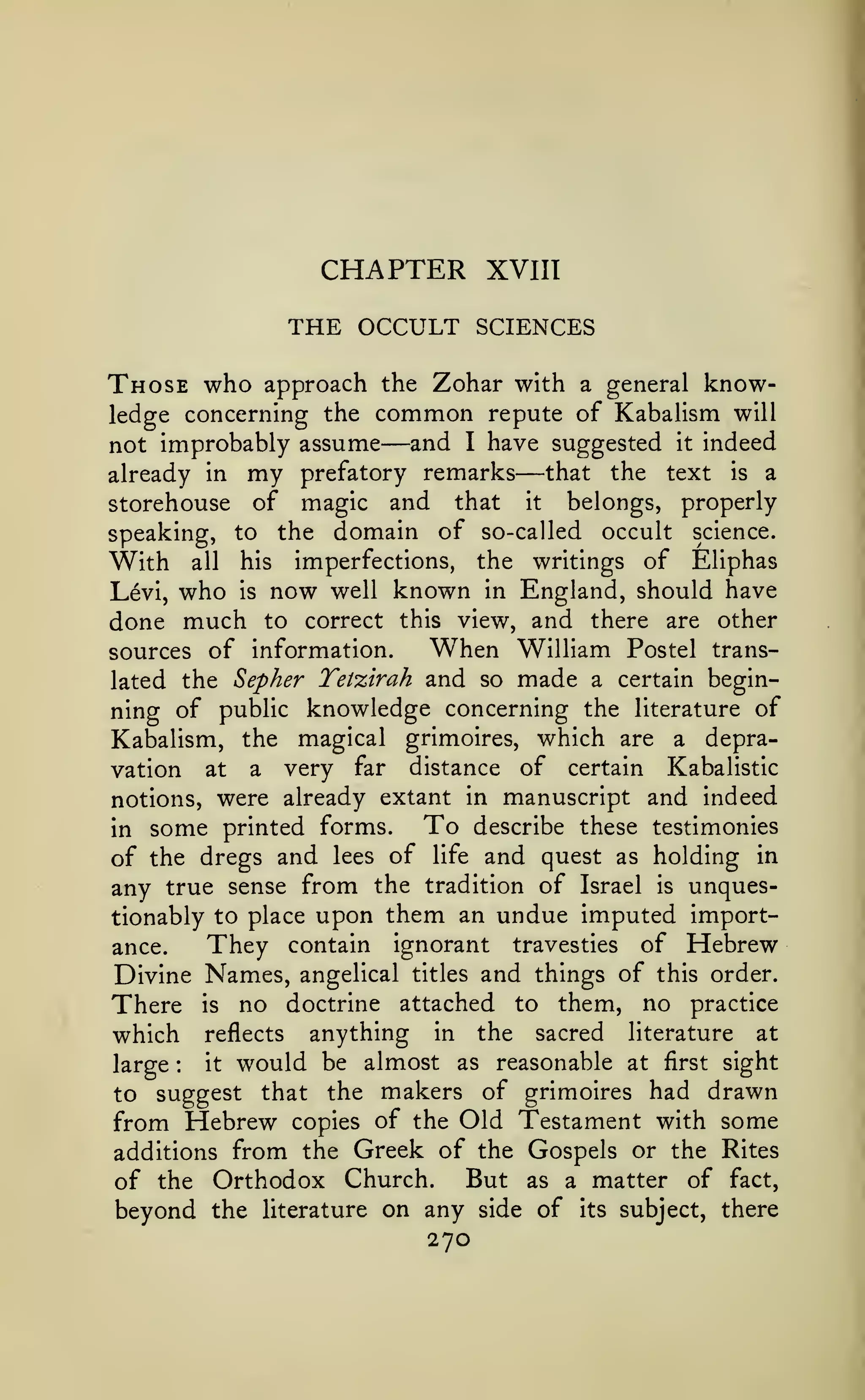 CHAPTER

XVIII

THE OCCULT SCIENCES
Those who

approach the Zohar with a general knowledge concerning the common repute of Kabalism will
not improbably assume and I have suggested it indeed
that the text is a
already in my prefatory remarks
storehouse of magic and that it belongs, properly
speaking, to the domain of so-called occult science.
With all his imperfections, the writings of Eliphas
Levi, who is now well known in England, should have

—

done much to correct

—

this

view, and there are

other

When William Postel transsources of information.
lated the Sepher Tetzirah and so made a certain beginning of public knowledge concerning the literature of
Kabalism, the magical grimoires, which are a depravery far distance of certain Kabalistic
notions, were already extant in manuscript and indeed
To describe these testimonies
in some printed forms.
of the dregs and lees of life and quest as holding in
any true sense from the tradition of Israel is unquestionably to place upon them an undue imputed importThey contain ignorant travesties of Hebrew
ance.
Divine Names, angelical titles and things of this order.
There is no doctrine attached to them, no practice
which reflects anything in the sacred literature at
it would be almost as reasonable at first sight
large
to suggest that the makers of grimoires had drawn
from Hebrew copies of the Old Testament with some
additions from the Greek of the Gospels or the Rites
But as a matter of fact,
of the Orthodox Church.
beyond the literature on any side of its subject, there

vation

at

a

:

270

 