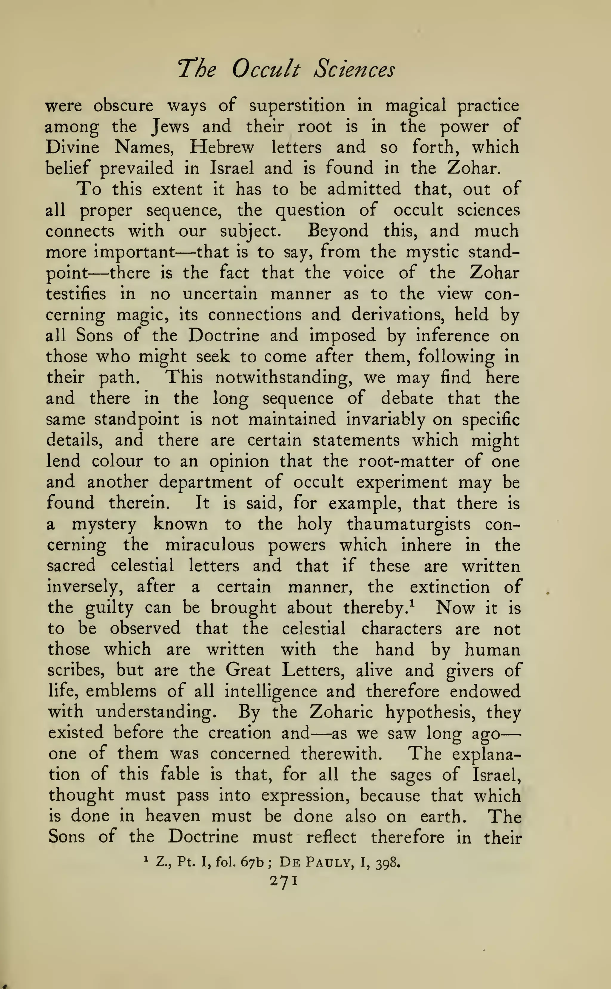 —
The Occult Sciences
were obscure ways of superstition in magical practice
among the Jews and their root is in the power of
Divine Names, Hebrew letters and so forth, which
belief prevailed in Israel and is found in the Zohar.
To this extent it has to be admitted that, out of
all proper sequence, the question of occult sciences
Beyond this, and much
connects with our subject.
more important that is to say, from the mystic standpoint
there is the fact that the voice of the Zohar
testifies in no uncertain manner as to the view concerning magic, its connections and derivations, held by
all Sons of the Doctrine and imposed by inference on
those who might seek to come after them, following in
their path.
This notwithstanding, we may find here
and there in the long sequence of debate that the
same standpoint is not maintained invariably on specific
details, and there are certain statements which might
lend colour to an opinion that the root-matter of one
and another department of occult experiment may be
found therein.
It is said, for example, that there is
a mystery known to the holy thaumaturgists concerning the miraculous powers which inhere in the
sacred celestial letters and that if these are written
inversely, after a certain manner, the extinction of
the guilty can be brought about thereby.^
Now it is
to be observed that the celestial characters are not
those which are written with the hand by human
scribes, but are the Great Letters, alive and givers of
life, emblems of all intelligence and therefore endowed
with understanding.
By the Zoharic hypothesis, they
existed before the creation and
as we saw long ago
one of them was concerned therewith.
The explanation of this fable is that, for all the sages of Israel,
thought must pass into expression, because that which
is done in heaven must be done also on
earth.
The
Sons of the Doctrine must reflect therefore in their

—

—

—

1

Z., Pt. I, fol.

67b

;

De

271

Pauly,

I,

398.

 