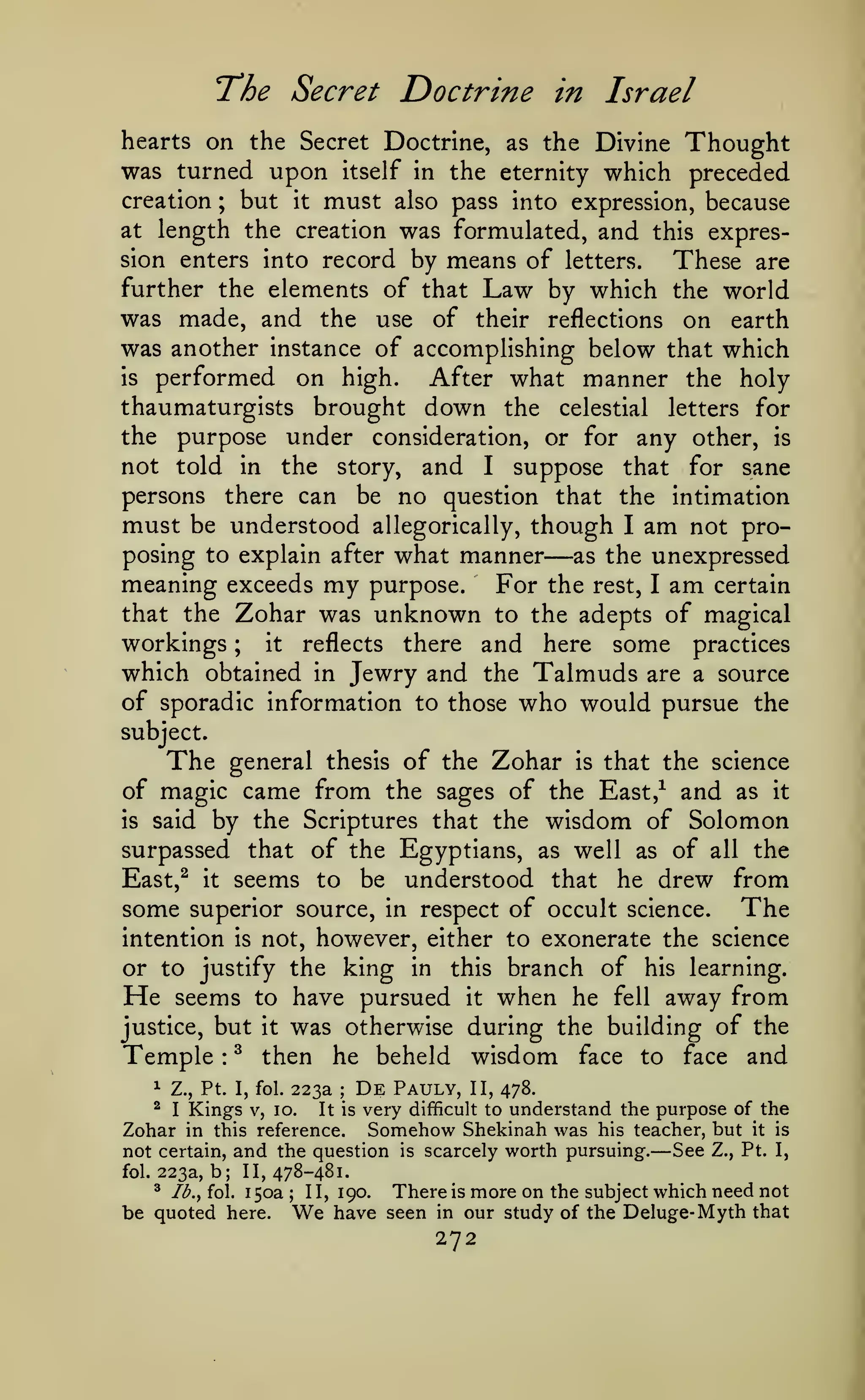 The Secret Doctrine

in Israel

hearts on the Secret Doctrine, as the Divine Thought
was turned upon itself in the eternity which preceded
creation ; but it must also pass into expression, because
at length the creation was formulated, and this expres-

means of letters. These are
further the elements of that Law by which the world
was made, and the use of their reflections on earth
was another instance of accomplishing below that which
is performed
on high. After what manner the holy
thaumaturgists brought down the celestial letters for
the purpose under consideration, or for any other, is
not told in the story, and I suppose that for sane
persons there can be no question that the intimation
must be understood allegorically, though I am not proposing to explain after what manner
as the unexpressed
meaning exceeds my purpose. For the rest, I am certain
that the Zohar was unknown to the adepts of magical
workings
it
reflects there and here some practices
which obtained in Jewry and the Talmuds are a source
of sporadic information to those who would pursue the
sion enters into record by

—

;

subject.

The

general thesis of the Zohar

is

that the science

of magic came from the sages of the East,^ and as it
is said by the Scriptures that the wisdom of Solomon
surpassed that of the Egyptians, as well as of all the
East,^ it seems to be understood that he drew from
some superior source, in respect of occult science. The
intention is not, however, either to exonerate the science
or to justify the king in this branch of his learning.
He seems to have pursued it when he fell away from
justice, but it was otherwise during the building of the
Temple ^ then he beheld wisdom face to face and
:

1

Z., Pt. I, fol.

^

I

Kings

223a

V, 10.

;

It is

De

Pauly,

very

II, 478.

difficult to

understand the purpose of the

Somehow Shekinah was his teacher, but it is
in this reference.
See Z., Pt. I,
not certain, and the question is scarcely worth pursuing.

Zohar
fol.

—

223a, b; 11,478-481.
^

lb., fol.

150a

be quoted here.

;

1 1,

We

There is more on the subject which need not
190.
have seen in our study of the Deluge- Myth that

272

 