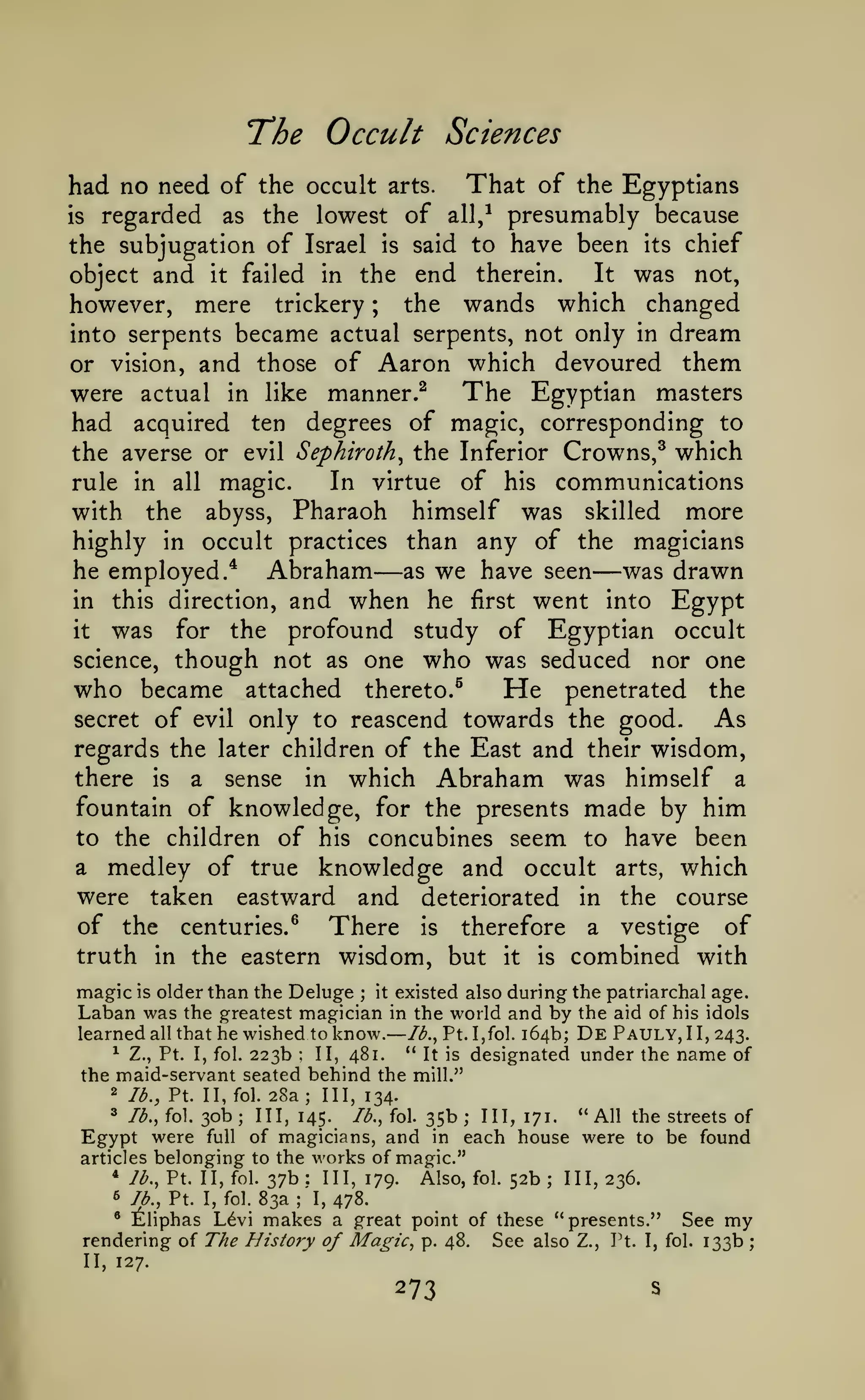 —

The Occult
had no need of the occult

Sciences

arts.

That of the Egyptians

regarded as the lowest of all,^ presumably because
the subjugation of Israel is said to have been its chief

is

object and

it

failed

in

the

end therein. It was not,
the wands which changed

mere trickery
into serpents became actual serpents, not only in dream
or vision, and those of Aaron which devoured them

however,

;

The Egyptian masters
were actual in like manner.^
had acquired ten degrees of magic, corresponding to
the averse or evil Sephiroth^ the Inferior Crowns,^ which
In virtue of his communications
rule in all magic.
with the abyss, Pharaoh himself was skilled more
highly in occult practices than any of the magicians
he employed.* Abraham as we have seen was drawn
in this direction, and when he first went into Egypt
it
was for the profound study of Egyptian occult
science, though not as one who was seduced nor one
who became attached thereto.^
He penetrated the
secret of evil only to reascend towards the good.
As
regards the later children of the East and their wisdom,
there is a sense in which Abraham was himself a
fountain of knowledge, for the presents made by him
to the children of his concubines seem to have been
a medley of true knowledge and occult arts, which
were taken eastward and deteriorated in the course
of the centuries.^ There is therefore a vestige of
truth in the eastern wisdom, but it is combined with

—

—

magic is older than the Deluge it existed also during the patriarchal age.
Laban was the greatest magician in the world and by the aid of his idols
learned all that he wished to know. Ib.^ Pt. I,fol. 164b; De Pauly, II, 243.
" It is designated under the name of
^ Z., Pt. I, fol. 223b
II, 481.
;

:

the maid-servant seated behind the mill."
2

lb., Pt. II, fol.

28a;

III, 134.

" All the streets of
Jb., fol. 35b
III, 171.
were full of magicians, and in each house were to be found
Egypt
articles belonging to the works of magic."
* lb., Pt. II, fol. 37b
III, 179.
Also, fol. 52b
III, 236.
3

lb., fol.

30b

;

III, 145.

;

:

6 lb.,

Pt.

I, fol.

83a

;

;

I,

478.

* Eliphas L6vi makes a great point of these "presents."
rendering of The History of Magic, p. 48. See also Z., Pt. I,

II, 127.

273

S

See my
133b

fol.

;

 