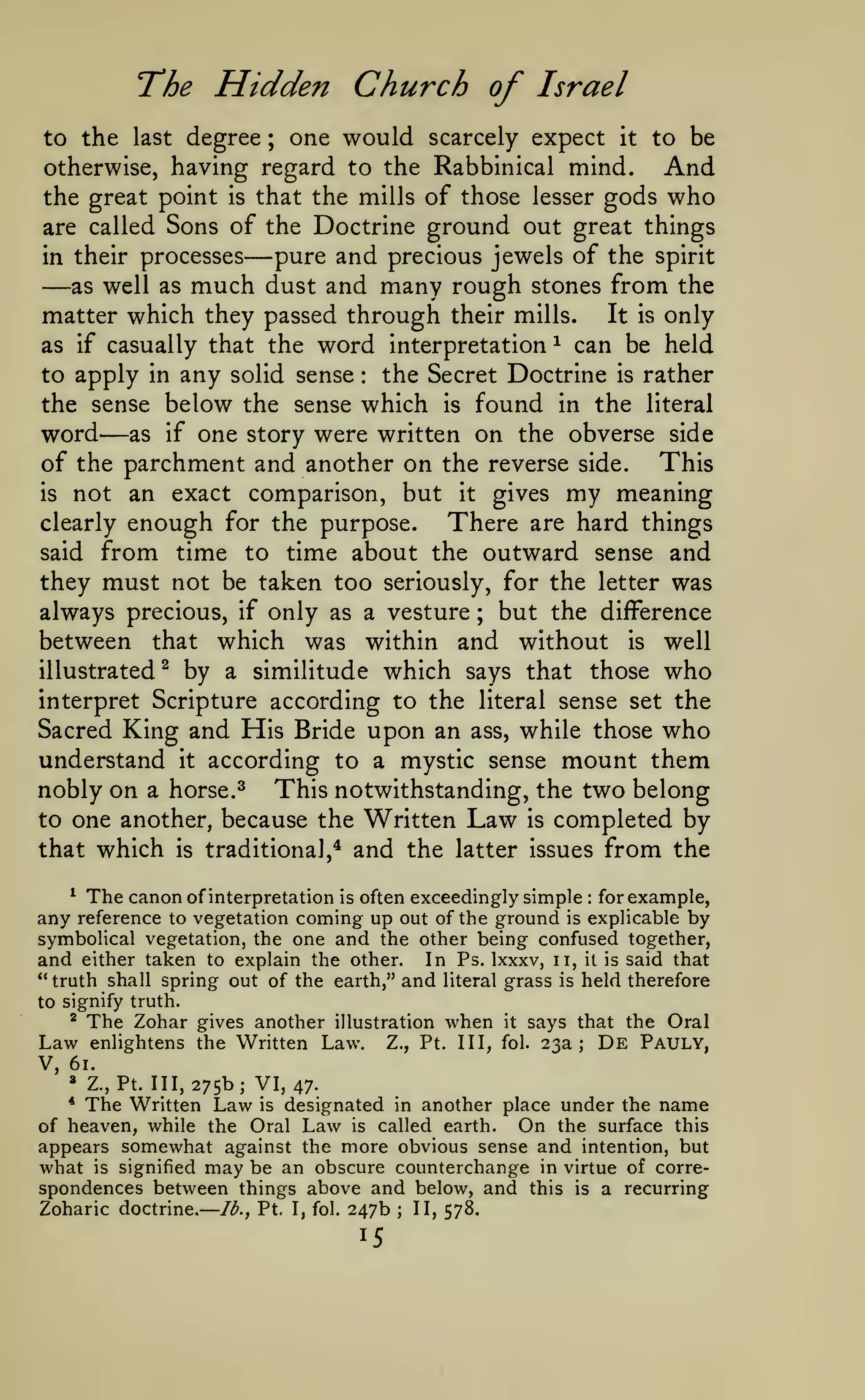 —
The Hidden Church of Israel
one would scarcely expect it to be
otherwise, having regard to the Rabbinical mind.
And
great point is that the mills of those lesser gods who
the
are called Sons of the Doctrine ground out great things
pure and precious jewels of the spirit
in their processes
as well as much dust and many rough stones from the
matter which they passed through their mills.
It is only
to the last degree

;

—

—

word

can be held
the Secret Doctrine is rather
to apply in any solid sense
the sense below the sense which is found in the literal
word as if one story were written on the obverse side
of the parchment and another on the reverse side. This
is not an exact comparison, but it gives my meaning
clearly enough for the purpose.
There are hard things
said from time to time about the outward sense and
they must not be taken too seriously, for the letter was
always precious, if only as a vesture ; but the difference
between that which was within and without is well
illustrated^ by a similitude which says that those who
interpret Scripture according to the literal sense set the
Sacred King and His Bride upon an ass, while those who
understand it according to a mystic sense mount them
nobly on a horse. ^ This notwithstanding, the two belong
to one another, because the Written Law is completed by
that which is traditional,* and the latter issues from the
as if casually that the

interpretation

^

:

—

^ The canon of interpretation is often exceedingly simple
for example,
any reference to vegetation coming up out of the ground is explicable by
symbolical vegetation, the one and the other being confused together,
and either taken to explain the other. In Ps. Ixxxv, ii, it is said that
" truth shall spring out of the earth," and literal grass is held therefore
:

to signify truth.
^

Law
V,

The Zohar

gives another illustration when
enlightens the Written Law. Z., Pt. Ill,

it

says that the Oral

fol.

23a;

De

Pauly,

61.
»

z.,Pt. 111,275b; VI, 47.

The Written Law

is designated in another place under the name
of heaven, while the Oral Law is called earth. On the surface this
appears somewhat against the more obvious sense and intention, but
what is signified may be an obscure counterchange in virtue of correspondences between things above and below, and this is a recurring
*

Zoharic doctrine.

lb., Pt. I, fol.

247b

15

;

II, 578.

 
