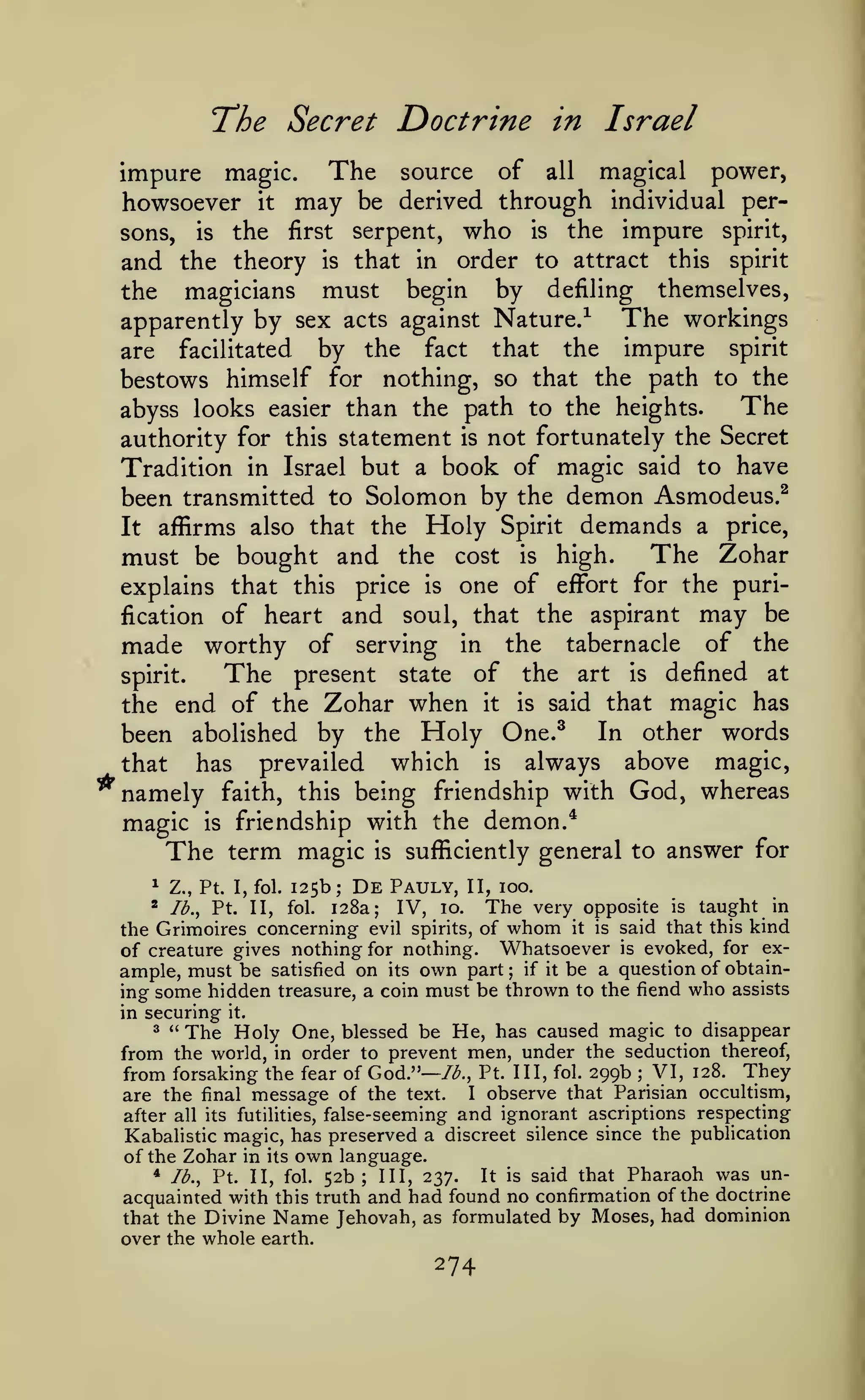 The Secret Doctrine

in

Israel

impure magic. The source of all magical power,
howsoever it may be derived through individual persons, is the first serpent, who is the impure spirit,
and the theory is that in order to attract this spirit
the magicians must begin by defiling themselves,
The workings
apparently by sex acts against Nature/
are facilitated by the fact that the impure spirit
bestows himself for nothing, so that the path to the
The
abyss looks easier than the path to the heights.
authority for this statement is not fortunately the Secret
Tradition in Israel but a book of magic said to have
been transmitted to Solomon by the demon Asmodeus.^
affirms also that the

It

Holy

must be bought and the

Spirit

cost

is

demands

a

price,

The Zohar

high.

explains that this price is one of effort for the purification of heart and soul, that the aspirant may be
made worthy of serving in the tabernacle of the
The present state of the art is defined at
spirit.

the end of the Zohar when it is said that magic has
In other words
been abolished by the Holy One.^
has prevailed which is always above magic,
that
namely faith, this being friendship with God, whereas
magic is friendship with the demon.*
The term magic is sufficiently general to answer for
^

Z., Pt. I, fol.

125b;

De

Pauly,

II, 100.

The very opposite is taught in
the Grimoires concerning evil spirits, of whom it is said that this kind
of creature gives nothing for nothing. Whatsoever is evoked, for example, must be satisfied on its own part; if it be a question of obtaining some hidden treasure, a coin must be thrown to the fiend who assists
in securing it.
^ " The Holy One, blessed be He, has caused magic to disappear
from the world, in order to prevent men, under the seduction thereof,
from forsaking the fear of God."— /<^., Pt. Ill, fol. 299b VI, 128. They
I observe that Parisian occultism,
are the final message of the text.
false-seeming and ignorant ascriptions respecting
after all its futilities,
Kabalistic magic, has preserved a discreet silence since the publication
*

Ib.^

Pt. II,

fol.

128a;

IV,

10.

;

of the Zohar in

its

own

* lb.,

language.

Pharaoh was unconfirmation of the doctrine
no
Jehovah, as formulated by Moses, had dominion

It
Pt. II, fol. 52b; III, 237.
acquainted with this truth and had found

that the Divine Name
over the whole earth.

274

is

said that

 