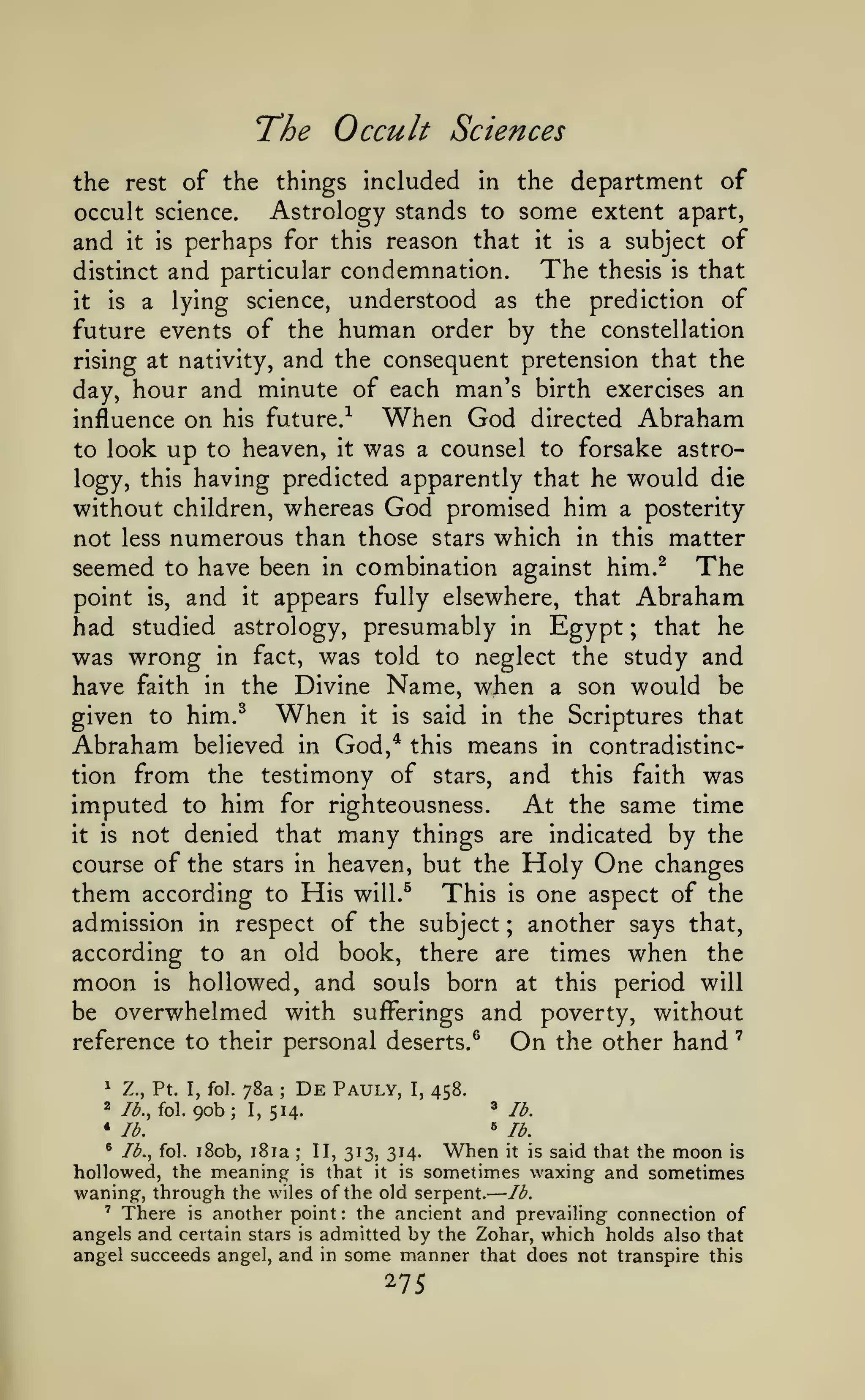 —

'

The Occult Sciences
the rest of the things included in the department of
Astrology stands to some extent apart,
occult science.
and it is perhaps for this reason that it is a subject of
The thesis is that
distinct and particular condemnation.

understood as the prediction of
future events of the human order by the constellation
rising at nativity, and the consequent pretension that the
day, hour and minute of each man's birth exercises an
When God directed Abraham
influence on his future.-^
to look up to heaven, it was a counsel to forsake astrology, this having predicted apparently that he would die
without children, whereas God promised him a posterity
not less numerous than those stars which in this matter
seemed to have been in combination against him.^ The
point is, and it appears fully elsewhere, that Abraham
had studied astrology, presumably in Egypt ; that he
was wrong in fact, was told to neglect the study and
have faith in the Divine Name, when a son would be
given to him.^ When it is said in the Scriptures that
Abraham believed in God,* this means in contradistinction from the testimony of stars, and this faith was
imputed to him for righteousness. At the same time
it is not denied that many things are indicated by the
course of the stars in heaven, but the Holy One changes
them according to His will.^ This is one aspect of the
admission in respect of the subject another says that,
according to an old book, there are times when the
moon is hollowed, and souls born at this period will
be overwhelmed with sufferings and poverty, without
it

is

a

lying

science,

;

On

reference to their personal deserts.^
^

Z., Pt. I, fol.

2 /^., fol.

90b;

78a
1,

;

De

Pauly,

I,

458.
»

lb.

lb.

»

514.

the other hand

lb.

When it is said that the moon is
that it is sometimes waxing and sometimes
waning, through the wiles of the old serpent. lb.
' There is another point
the ancient and prevailing connection of
angels and certain stars is admitted by the Zohar, which holds also that
angel succeeds angel, and in some manner that does not transpire this
• lb., fol. i8ob, i8ia
hollowed, the meaning

;

II, 313, 314.

is

:

275

 
