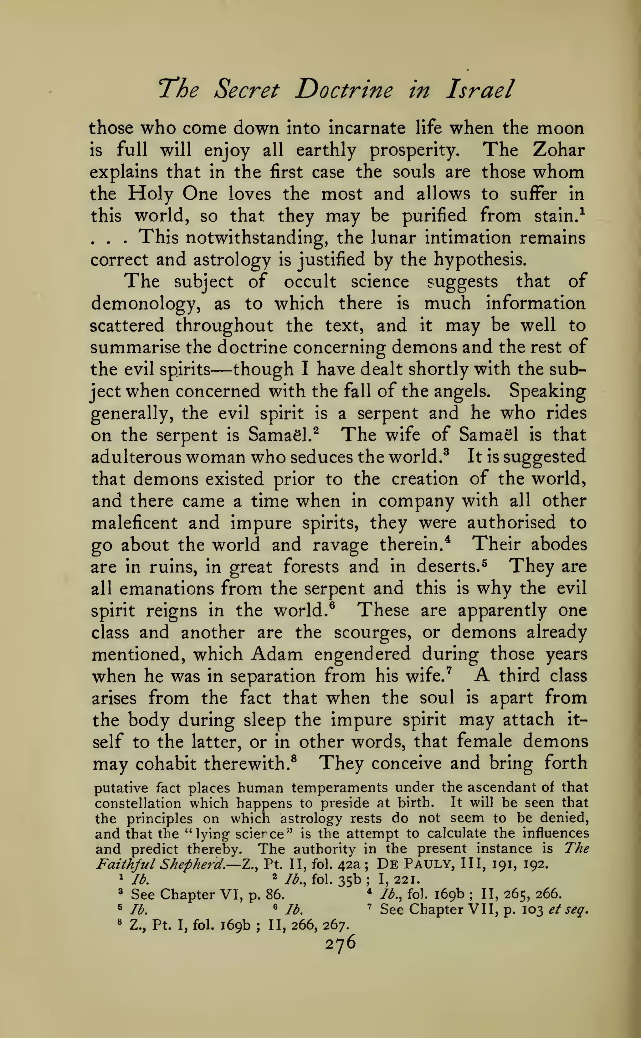 The Secret Doctrine
who come down

those

into incarnate

in Israel
life

when

the

moon

enjoy all earthly prosperity.
The Zohar
explains that in the first case the souls are those whom
the Holy One loves the most and allows to suffer in
this world, so that they may be purified from stain.^
This notwithstanding, the lunar intimation remains
correct and astrology is justified by the hypothesis.
The subject of occult science suggests that of
demonology, as to which there is much information
scattered throughout the text, and it may be well to
summarise the doctrine concerning demons and the rest of
the evil spirits
though I have dealt shortly with the subSpeaking
ject when concerned with the fall of the angels.
generally, the evil spirit is a serpent and he who rides
on the serpent is Samael.^ The wife of SamaSl is that
adulterous woman who seduces the world.^ It is suggested
that demons existed prior to the creation of the world,
and there came a time when in company with all other
maleficent and impure spirits, they were authorised to
go about the world and ravage therein.'* Their abodes
full

is

.

will

.

.

—

They are
why the evil

are in ruins, in great forests and in deserts.^

emanations from the serpent and this is
These are apparently one
spirit reigns in the world. ^
class and another are the scourges, or demons already
mentioned, which Adam engendered during those years
third class
when he was in separation from his wife.''
all

A

from the fact that when the soul is apart from
the body during sleep the impure spirit may attach it-

arises

self to the latter, or in other words, that female

may

cohabit therewith.^

They

demons

conceive and bring forth

putative fact places human temperaments under the ascendant of that
It will be seen that
constellation which happens to preside at birth.
the principles on which astrology rests do not seem to be denied,
and that the "lying scierce" is the attempt to calculate the influences
and predict thereby. The authority in the present instance is The

Faithful Shepherd.— Z., Pt.
1
"^

2

lb.

See Chapter VI,

6

Z., Pt. I, fol.

p. 86.

lb.

»

II, fol.

/^.^foi.

^

169b

;

42a De Pauly, III, 191, 192.
35b; 1,221.
* lb., fol. 169b
II, 265, 266.
' See Chapter VII,
p. 103 et
;

;

lb.

seq.

II, 266, 267.

276

i

 