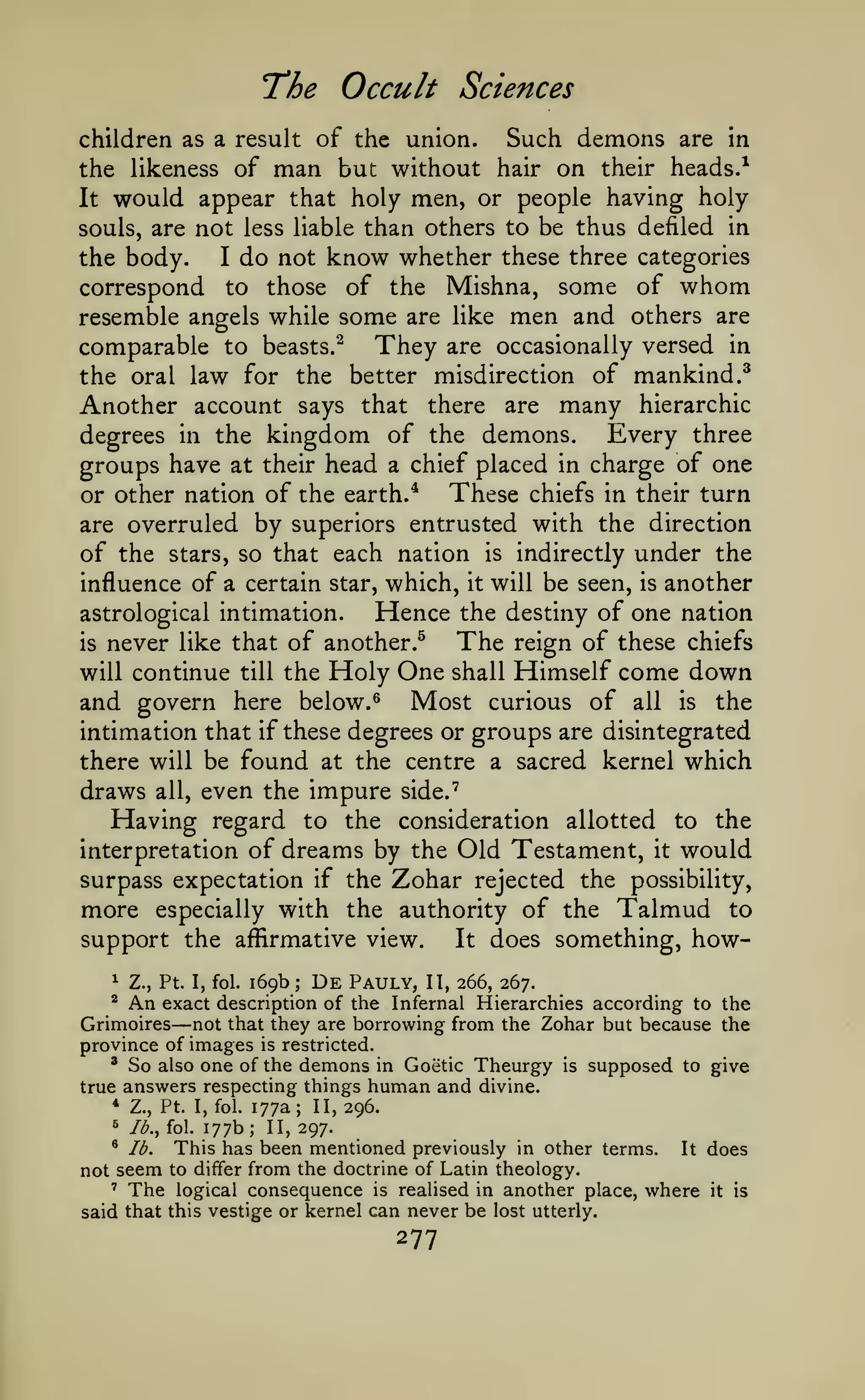 The Occult

Sciences

Such demons are in
the likeness of man but without hair on their heads.^
It would appear that holy men, or people having holy
children as a result of the union.

souls, are not less liable than others to be thus defiled in

the body.
I do not know whether these three categories
correspond to those of the Mishna, some of whom
resemble angels while some are like men and others are
comparable to beasts.^ They are occasionally versed in
the oral law for the better misdirection of mankind.^
Another account says that there are many hierarchic
Every three
degrees in the kingdom of the demons.
groups have at their head a chief placed in charge of one
These chiefs in their turn
or other nation of the earth.*
are overruled by superiors entrusted with the direction
of the stars, so that each nation is indirectly under the
influence of a certain star, which, it will be seen, is another
Hence the destiny of one nation
astrological intimation.
The reign of these chiefs
is never like that of another.^
will continue till the Holy One shall Himself come down
and govern here below. ^ Most curious of all is the
intimation that if these degrees or groups are disintegrated
there will be found at the centre a sacred kernel which
draws all, even the impure side."^
Having regard to the consideration allotted to the
interpretation of dreams by the Old Testament, it would
surpass expectation if the Zohar rejected the possibility,
more especially with the authority of the Talmud to
support the affirmative view.
It does something, how1

Z., Pt. I, fol.

An

169b

;

De

Pauly,

II, 266, 267.

exact description of the Infernal Hierarchies according to the
Grimoires not that they are borrowing from the Zohar but because the
province of images is restricted.
^ So also one of the demons in Goetic Theurgy is supposed to give
true answers respecting things human and divine.
* Z., Pt. I, fol. 177a; 11,296.
^

—

177b II, 297.
This has been mentioned previously in other terms. It does
not seem to differ from the doctrine of Latin theology.
' The logical consequence is realised in another place, where it is
said that this vestige or kernel can never be lost utterly.
^

/^., fol.

*

lb.

;

277

 