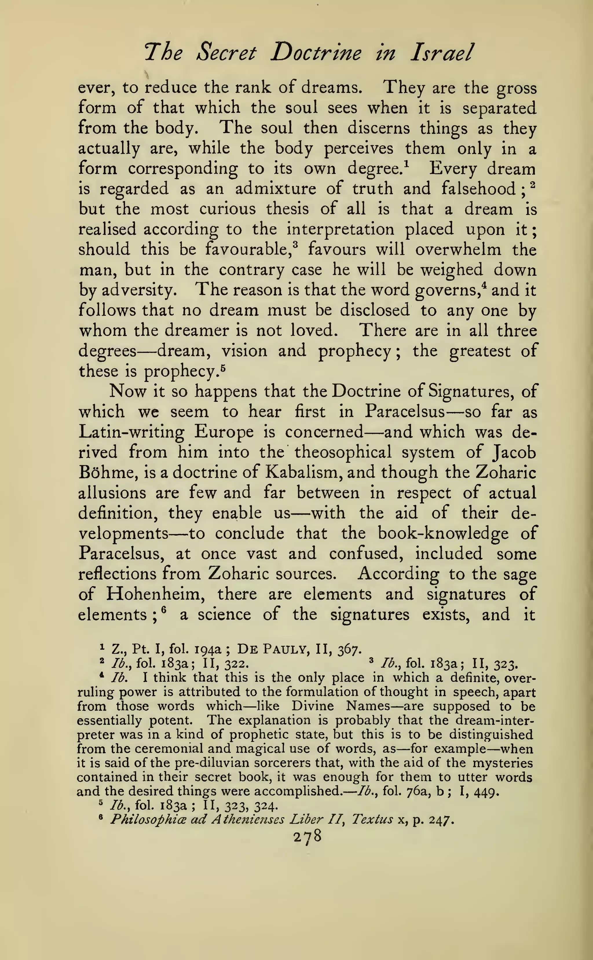 —
The Secret Doctrine

;

in Israel

rank of dreams. They are the gross
form of that which the soul sees when it is separated
from the body. The soul then discerns things as they
actually are, while the body perceives them only in a
ever, to reduce the

form corresponding to

its

own

degree.^

Every dream

regarded as an admixture of truth and falsehood ^
but the most curious thesis of all is that a dream is
realised according to the interpretation placed upon it
should this be favourable,^ favours will overwhelm the
man, but in the contrary case he will be weighed down
by adversity. The reason is that the word governs,^ and it
follows that no dream must be disclosed to any one by
whom the dreamer is not loved. There are in all three
dream, vision and prophecy ; the greatest of
degrees
is

;

—

these

is

prophecy.^

Now

it

so happens that the Doctrine of Signatures, of

which we seem to hear

first

in

Paracelsus

—

— so

far as

Europe is concerned and which was derived from him into the theosophical system of Jacob
Bohme, is a doctrine of Kabalism, and though the Zoharic
Latin-writing

few and

between in respect of actual
definition, they enable us
with the aid of their developments to conclude that the book-knowledge of
Paracelsus, at once vast and confused, included some
reflections from Zoharic sources.
According to the sage
of Hohenheim, there are elements and signatures of
elements ; ^ a science of the signatures exists, and it
allusions are

—

far

—

194a ; De Pauly, II, 367.
3 lb., fol. 183a; II,
183a; II, 322.
323.
* lb.
I think that this is the only place in which a definite, overruling power is attributed to the formulation of thought in speech, apart
from those words which like Divine Names are supposed to be
The explanation is probably that the dream-interessentially potent.
preter was in a kind of prophetic state, but this is to be distinguished
from the ceremonial and magical use of words, as for example when
it is said of the pre-diluvian sorcerers that, with the aid of the mysteries
contained in their secret book, it was enough for them to utter words
and the desired things were accompUshed. lb., fol. 76a, b ; I, 449.
^ lb., fol. 183a; II,
323, 324.
* PhilosophicE ad Athetiienses Liber II, Textus x, p.
247.
^ Z.,

2

Pt.

I, fol.

lb., fol.

—

—

—

278

—

 