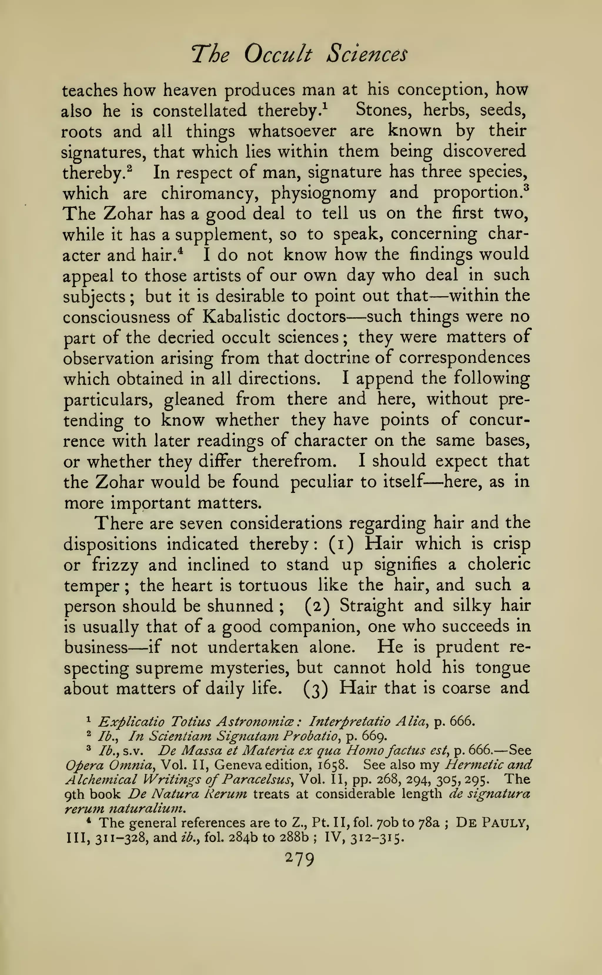 The Occult Sciences
teaches

how heaven produces man

also he

is

at his conception,

how

Stones, herbs, seeds,

constellated thereby.^

whatsoever are known by their
signatures, that which lies within them being discovered
thereby.^
In respect of man, signature has three species,
which are chiromancy, physiognomy and proportion.^
The Zohar has a good deal to tell us on the first two,
while it has a supplement, so to speak, concerning character and hair.*
I do not know how the findings would
appeal to those artists of our own day who deal in such
within the
subjects ; but it is desirable to point out that
such things were no
consciousness of Kabalistic doctors
they were matters of
part of the decried occult sciences
observation arising from that doctrine of correspondences
which obtained in all directions. I append the following
particulars, gleaned from there and here, without pretending to know whether they have points of concurrence with later readings of character on the same bases,
I should expect that
or whether they diiFer therefrom.
the Zohar would be found peculiar to itself here, as in
more important matters.
There are seven considerations regarding hair and the
dispositions indicated thereby: (i) Hair which is crisp
or frizzy and inclined to stand up signifies a choleric
temper the heart is tortuous like the hair, and such a
person should be shunned ;
(2) Straight and silky hair
is usually that of a good companion, one who succeeds in
He is prudent reif not undertaken alone.
business
specting supreme mysteries, but cannot hold his tongue
about matters of daily life.
(3) Hair that is coarse and

roots and

all

things

—

—

;

—

;

—

Explicatio Totius AstronomicE : Interpretatio Alia^ p. 666.
Ib.^ In Scientiam Signatatn Probatio^ p. 669.
^ Ib.^ s.v.
De Massa et Materia ex qua Homo factus est^ p. 666. See
Opera Qjnnia^ Vol. II, Geneva edition, 1658. See also my Hermetic and
Alchemical Writings of Paracelsus^ Vol. II, pp. 268, 294, 305, 295. The
9th book De Natura Kerum treats at considerable length de signatura
rerum naturaliu7n.
* The general references are to Z., Pt. II, fol. 70b to 78a ; De Pauly,
IH) 311-328, and ib., fol. 284b to 288b IV, 312-315.
^

^

—

;

279

 