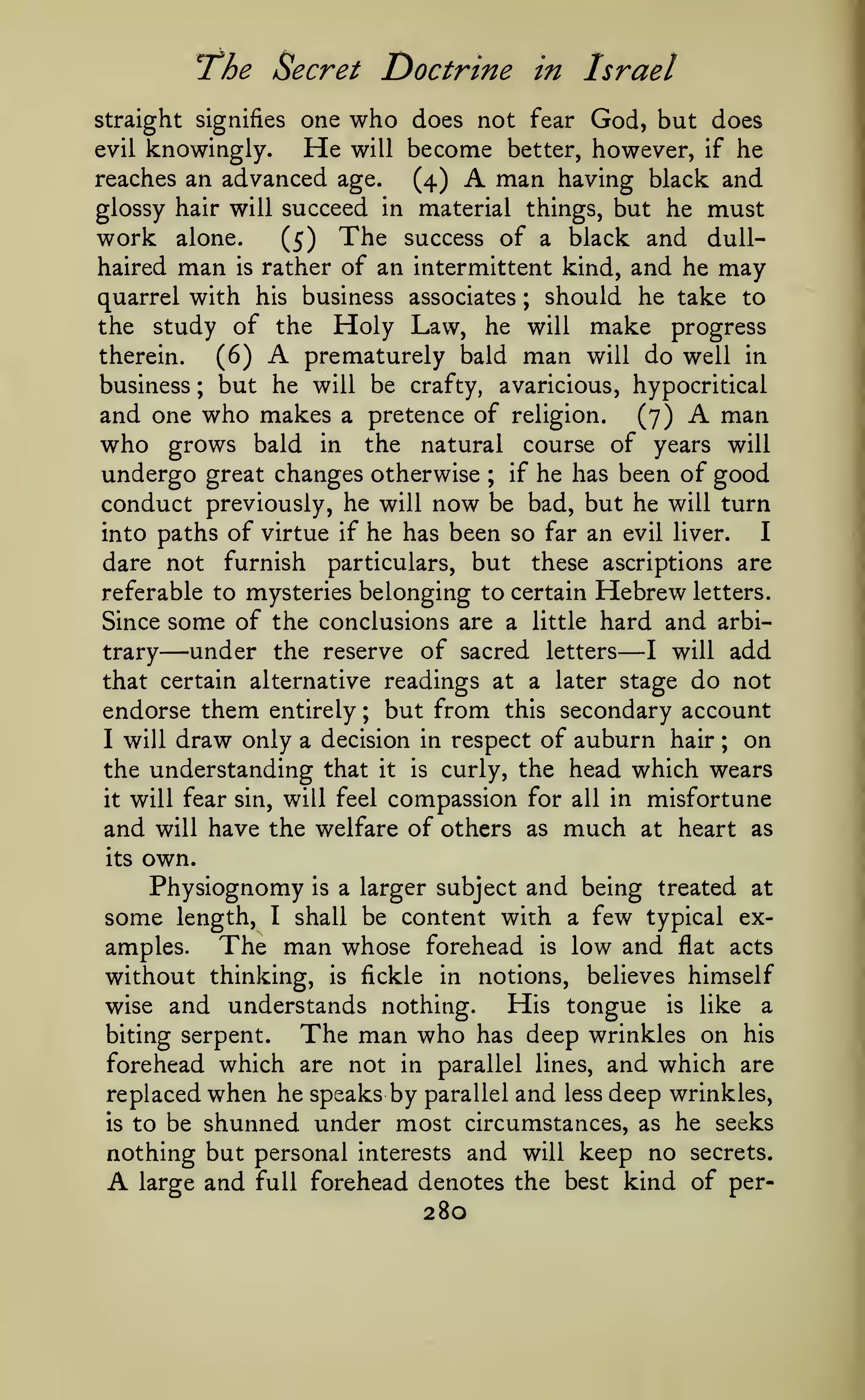 7he Secret Doctrine

in Israel

who

does not fear God, but does
evil knowingly.
He will become better, however, if he
reaches an advanced age.
man having black and
(4)
glossy hair will succeed in material things, but he must
work alone.
(5) The success of a black and dullhaired man is rather of an intermittent kind, and he may
quarrel with his business associates ; should he take to
the study of the Holy Law, he will make progress
prematurely bald man will do well in
therein.
(6)
business ; but he will be crafty, avaricious, hypocritical
and one who makes a pretence of religion. (7)
man
who grows bald in the natural course of years will
undergo great changes otherwise ; if he has been of good
conduct previously, he will now be bad, but he will turn
I
into paths of virtue if he has been so far an evil liver.
dare not furnish particulars, but these ascriptions are
referable to mysteries belonging to certain Hebrew letters.
Since some of the conclusions are a little hard and arbiunder the reserve of sacred letters I will add
trary
that certain alternative readings at a later stage do not
endorse them entirely but from this secondary account
on
I will draw only a decision in respect of auburn hair
the understanding that it is curly, the head which wears
it will fear sin, will feel compassion for all in misfortune
and will have the welfare of others as much at heart as

straight signifies one

A

A

A

—

—

;

;

its

own.

Physiognomy is a larger subject and being treated at
some length, I shall be content with a few typical exThe man whose forehead is low and jflat acts
amples.
without thinking, is fickle in notions, believes himself
His tongue is like a
wise and understands nothing.
The man who has deep wrinkles on his
biting serpent.
forehead which are not in parallel lines, and which are
replaced when he speaks by parallel and less deep wrinkles,
is to be shunned under most circumstances, as he seeks
nothing but personal interests and will keep no secrets.
large and full forehead denotes the best kind of per-

A

280

 