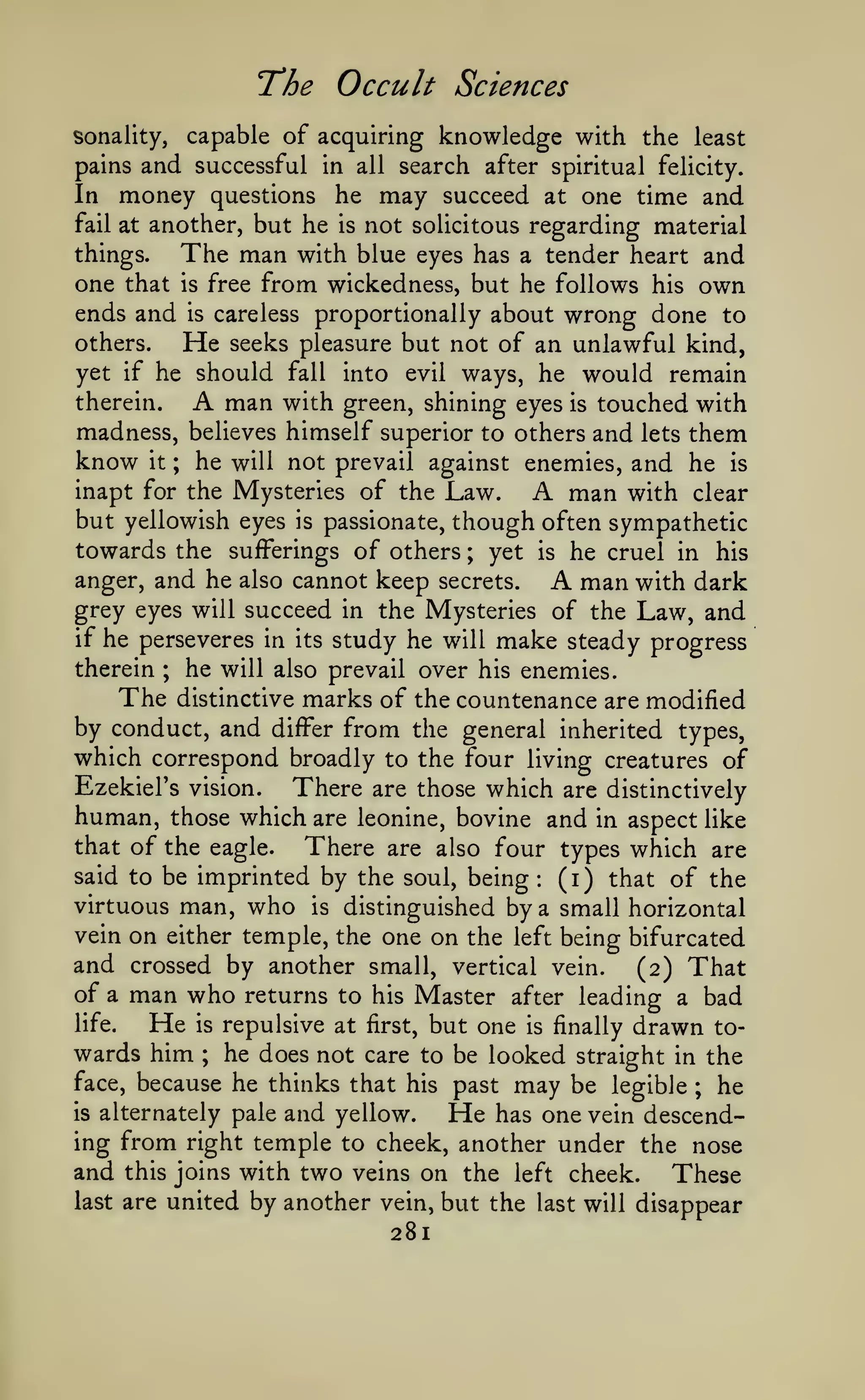 'The

Occult Sciences

capable of acquiring knowledge with the least
pains and successful in all search after spiritual felicity.
In money questions he may succeed at one time and
fail at another, but he is not solicitous regarding material

sonality,

The man

with blue eyes has a tender heart and
one that is free from wickedness, but he follows his own
ends and is careless proportionally about wrong done to
others.
He seeks pleasure but not of an unlawful kind,
yet if he should fall into evil ways, he would remain
therein.
man with green, shining eyes is touched with
madness, believes himself superior to others and lets them
know it ; he will not prevail against enemies, and he is
inapt for the Mysteries of the Law.
man with clear
but yellowish eyes is passionate, though often sympathetic
towards the sufferings of others ; yet is he cruel in his
anger, and he also cannot keep secrets.
man with dark
grey eyes will succeed in the Mysteries of the Law, and
if he perseveres in its study he will make steady progress
therein ; he will also prevail over his enemies.
The distinctive marks of the countenance are modified
by conduct, and differ from the general inherited types,
which correspond broadly to the four living creatures of
things.

A

A

A

There are those which are distinctively
human, those which are leonine, bovine and in aspect like
that of the eagle.
There are also four types which are
Ezekiel's vision.

by the soul, being (i) that of the
virtuous man, who is distinguished by a small horizontal
vein on either temple, the one on the left being bifurcated
and crossed by another small, vertical vein. (2) That
of a man who returns to his Master after leading a bad
life.
He is repulsive at first, but one is finally drawn towards him ; he does not care to be looked straight in the
face, because he thinks that his past may be legible ; he
said to be imprinted

:

and yellow. He has one vein descending from right temple to cheek, another under the nose
and this joins with two veins on the left cheek. These
last are united by another vein, but the last will disappear
is

alternately pale

281

 