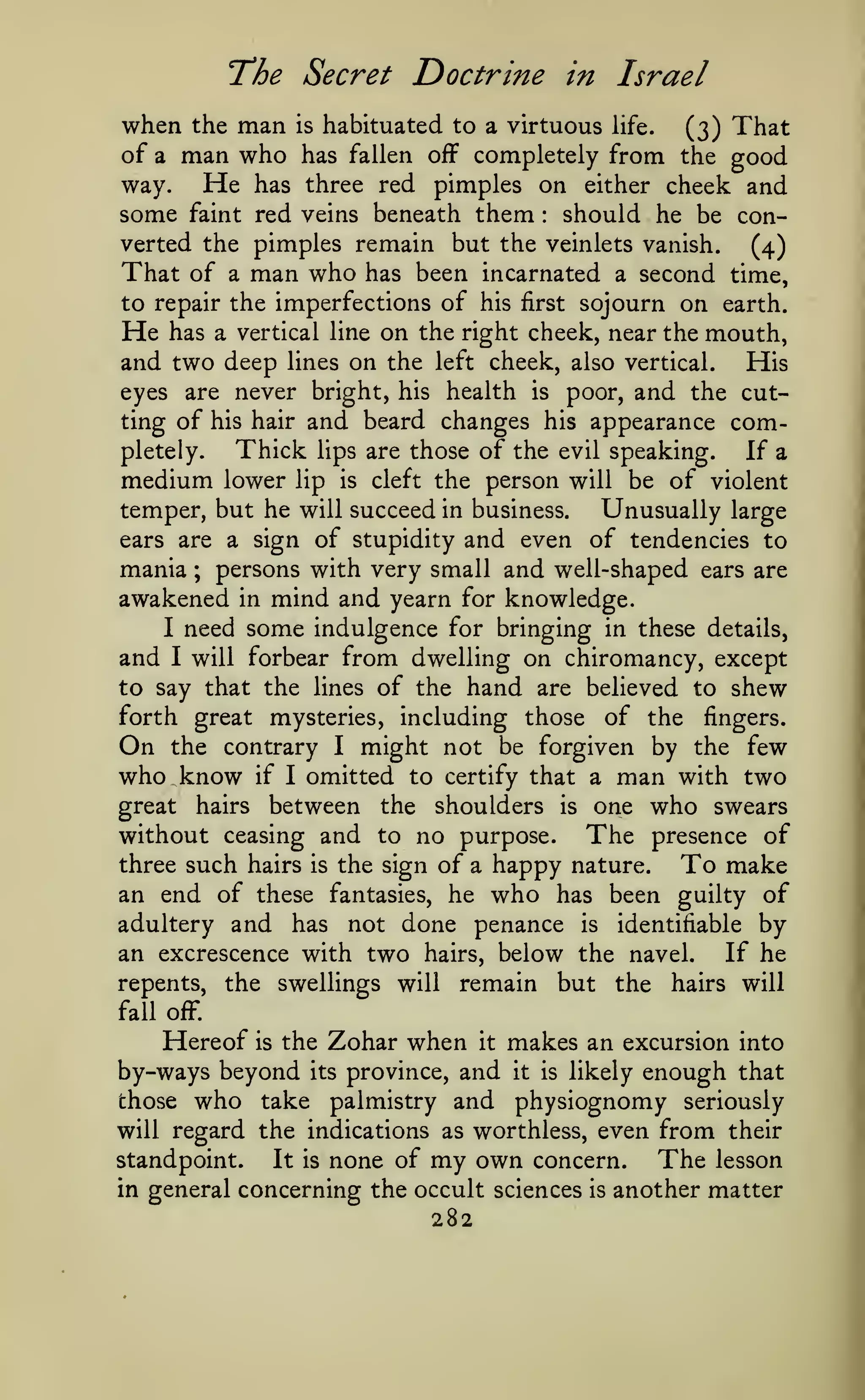 The Secret Doctrine
when

man
man who

in Israel

habituated to a virtuous life.
(3) That
of a
has fallen off completely from the good
He has three red pimples on either cheek and
way.
some faint red veins beneath them should he be converted the pimples remain but the veinlets vanish.
(4)
That of a man who has been incarnated a second time,
to repair the imperfections of his first sojourn on earth.
He has a vertical line on the right cheek, near the mouth,
and two deep lines on the left cheek, also vertical. His
eyes are never bright, his health is poor, and the cutting of his hair and beard changes his appearance comThick lips are those of the evil speaking. If a
pletely.
medium lower lip is cleft the person will be of violent
temper, but he will succeed in business.
Unusually large
ears are a sign of stupidity and even of tendencies to
mania ; persons with very small and well-shaped ears are
awakened in mind and yearn for knowledge.
I need some indulgence for bringing in these details,
and I will forbear from dwelling on chiromancy, except
to say that the lines of the hand are believed to shew
forth great mysteries, including those of the fingers.
On the contrary I might not be forgiven by the few
who know if I omitted to certify that a man with two
great hairs between the shoulders is one who swears
without ceasing and to no purpose. The presence of
three such hairs is the sign of a happy nature.
To make
an end of these fantasies, he who has been guilty of
adultery and has not done penance is identifiable by
an excrescence with two hairs, below the navel.
If he
repents, the swellings will remain but the hairs will
the

is

:

fall oiF.

Hereof

the Zohar

when

makes an excursion into
by-ways beyond its province, and it is likely enough that
those who take palmistry and physiognomy seriously
will regard the indications as worthless, even from their
standpoint.

is

It

is

none of

it

my own

concern.

in general concerning the occult sciences

282

is

The

lesson

another matter

 